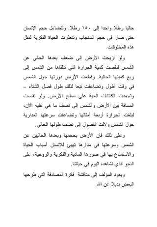 ‫ﺤﺎﻟ ‪‬ﺎ ﺭﻁﻼ ﻭﺍﺤ ‪‬ﺍ ﺇﻟﻰ ٠٥١ ﺭﻁﻼ. ﻭﻟﺘﻀﺎﺀل ﺤﺠﻡ ﺍﻹﻨﺴﺎﻥ‬
                    ‫ﹰ‬            ‫ﺩ‬     ‫ﹰ‬    ‫ﻴ‬
‫ﺤﺘﻰ ﺼﺎﺭ ﻓﻲ ﺤﺠﻡ ﺍﻟﺴﻨﺠﺎﺏ ﻭﻟﺘﻌﺫﺭﺕ ﺍﻟﺤﻴﺎﺓ ﺍﻟﻔﻜﺭﻴﺔ ﻟﻤﺜل‬
                                        ‫ﻫﺫﻩ ﺍﻟﻤﺨﻠﻭﻗﺎﺕ.‬
‫ﻭﻟﻭ ﺃﺯﻴﺤﺕ ﺍﻷﺭﺽ ﺇﻟﻰ ﻀﻌﻑ ﺒﻌﺩﻫﺎ ﺍﻟﺤﺎﻟﻲ ﻋﻥ‬
‫ﺍﻟﺸﻤﺱ ﻟﻨﻘﺼﺕ ﻜﻤﻴﺔ ﺍﻟﺤﺭﺍﺭﺓ ﺍﻟﺘﻲ ﺘﺘﻠﻘﺎﻫﺎ ﻤﻥ ﺍﻟﺸﻤﺱ ﺇﻟﻰ‬
‫ﺭﺒﻊ ﻜﻤﻴﺘﻬﺎ ﺍﻟﺤﺎﻟﻴﺔ. ﻭﻗﻁﻌﺕ ﺍﻷﺭﺽ ﺩﻭﺭﺘﻬﺎ ﺤﻭل ﺍﻟﺸﻤﺱ‬
‫ﻓﻲ ﻭﻗﺕ ﺃﻁﻭل ﻭﺘﻀﺎﻋﻔﺕ ﺘﺒ ‪‬ﺎ ﻟﺫﻟﻙ ﻁﻭل ﻓﺼل ﺍﻟﺸﺘﺎﺀ –‬
                       ‫ﻌ‬
‫ﻭﺘﺠﻤﺩﺕ ﺍﻟﻜﺎﺌﻨﺎﺕ ﺍﻟﺤﻴﺔ ﻋﻠﻰ ﺴﻁﺢ ﺍﻷﺭﺽ. ﻭﻟﻭ ﻨﻘﺼﺕ‬
‫ﺍﻟﻤﺴﺎﻓﺔ ﺒﻴﻥ ﺍﻷﺭﺽ ﻭﺍﻟﺸﻤﺱ ﺇﻟﻰ ﻨﺼﻑ ﻤﺎ ﻫﻲ ﻋﻠﻴﻪ ﺍﻵﻥ،‬
‫ﻟﺒﻠﻐﺕ ﺍﻟﺤﺭﺍﺭﺓ ﺃﺭﺒﻌﺔ ﺃﻤﺜﺎﻟﻬﺎ ﻭﺘﻀﺎﻋﻔﺕ ﺴﺭﻋﺘﻬﺎ ﺍﻟﻤﺩﺍﺭﻴﺔ‬
     ‫ﺤﻭل ﺍﻟﺸﻤﺱ ﻭﻵﻟﺕ ﺍﻟﻔﺼﻭل ﺇﻟﻰ ﻨﺼﻑ ﻁﻭﻟﻬﺎ ﺍﻟﺤﺎﻟﻲ.‬
‫ﻭﻋﻠﻰ ﺫﻟﻙ ﻓﺈﻥ ﺍﻷﺭﺽ ﺒﺤﺠﻤﻬﺎ ﻭﺒﻌﺩﻫﺎ ﺍﻟﺤﺎﻟﻴﻴﻥ ﻋﻥ‬
‫ﺍﻟﺸﻤﺱ ﻭﺴﺭﻋﺘﻬﺎ ﻓﻲ ﻤﺩﺍﺭﻫﺎ ﺘﻬﻴﺊ ﻟﻺﻨﺴﺎﻥ ﺃﺴﺒﺎﺏ ﺍﻟﺤﻴﺎﺓ‬
‫ﻭﺍﻻﺴﺘﻤﺘﺎﻉ ﺒﻬﺎ ﻓﻲ ﺼﻭﺭﻫﺎ ﺍﻟﻤﺎﺩﻴﺔ ﻭﺍﻟﻔﻜﺭﻴﺔ ﻭﺍﻟﺭﻭﺤﻴﺔ، ﻋﻠﻰ‬
                      ‫ﺍﻟﻨﺤﻭ ﺍﻟﺫﻱ ﻨﺸﺎﻫﺩﻩ ﺍﻟﻴﻭﻡ ﻓﻲ ﺤﻴﺎﺘﻨﺎ.‬
‫ﻭﻴﻌﻭﺩ ﺍﻟﻤﺅﻟﻑ ﺇﻟﻰ ﻤﻨﺎﻗﺸﺔ ﻓﻜﺭﺓ ﺍﻟﻤﺼﺎﺩﻓﺔ ﺍﻟﺘﻲ ﻁﺭﺤﻬﺎ‬
                                   ‫ﺍﻟﺒﻌﺽ ﺒﺩﻴﻼ ﻋﻥ ﺍﷲ.‬
                                          ‫ﹰ‬
 