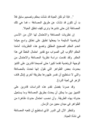 ‫".. ﻓﺈﺫﺍ ﻟﻡ ﺘﻜﻥ ﺍﻟﺤﻴﺎﺓ ﻗﺩ ﻨﺸﺄﺕ ﺒﺤﻜﻡ ﻭﺘﺼﻤﻴﻡ ﺴﺎﺒﻕ ﻓﻼ‬
‫ﺒﺩ ﺃﻥ ﺘﻜﻭﻥ ﻗﺩ ﻨﺸﺄﺕ ﻋﻥ ﻁﺭﻴﻕ ﺍﻟﻤﺼﺎﺩﻓﺔ – ﻓﻤﺎ ﻫﻲ ﺘﻠﻙ‬
       ‫ﺍﻟﻤﺼﺎﺩﻓﺔ ﺇﺫﻥ ﺤﺘﻰ ﻨﺘﺩﺒﺭﻫﺎ ﻭﻨﺭﻯ ﻜﻴﻑ ﺘﺨﻠﻕ ﺍﻟﺤﻴﺎﺓ".‬
‫ﺇﻥ ﻨﻅﺭﻴﺎﺕ ﺍﻟﻤﺼﺎﺩﻓﺔ ﻭﺍﻻﺤﺘﻤﺎل ﻟﻬﺎ ﺍﻵﻥ ﻤﻥ ﺍﻷﺴﺱ‬
‫ﺍﻟﺭﻴﺎﻀﻴﺔ ﺍﻟﺴﻠﻴﻤﺔ ﻤﺎ ﻴﺠﻌﻠﻬﺎ ﺘﻁﺒﻕ ﻋﻠﻰ ﻨﻁﺎﻕ ﻭﺍﺴﻊ ﺤﻴﺜﻤﺎ‬
‫ﺍﻨﻌﺩﻡ ﺍﻟﺤﻜﻡ ﺍﻟﺼﺤﻴﺢ ﺍﻟﻤﻁﻠﻕ ﻭﺘﻀﻊ ﻫﺫﻩ ﺍﻟﻨﻅﺭﻴﺎﺕ ﺃﻤﺎﻤﻨﺎ‬
‫ﺍﻟﺤﻜﻡ ﺍﻷﻗﺭﺏ ﺇﻟﻰ ﺍﻟﺼﻭﺍﺏ ﻤﻊ ﺘﻘﺩﻴﺭ ﺍﺤﺘﻤﺎل ﺍﻟﺨﻁﺄ ﻓﻲ ﻫﺫﺍ‬
‫ﺍﻟﺤﻜﻡ. ﻭﻟﻘﺩ ﺘﻘﺩﻤﺕ ﺩﺭﺍﺴﺔ ﻨﻅﺭﻴﺔ ﺍﻟﻤﺼﺎﺩﻓﺔ ﻭﺍﻻﺤﺘﻤﺎل ﻤﻥ‬
‫ﺍﻟﻭﺠﻬﺔ ﺍﻟﺭﻴﺎﻀﻴﺔ ﺘﻘﺩ ‪‬ﺎ ﻜﺒﻴ ‪‬ﺍ ﺤﺘﻰ ﺃﺼﺒﺤﻨﺎ ﻗﺎﺩﺭﻴﻥ ﻋﻠﻰ ﺍﻟﺘﻨﺒﺅ‬
                              ‫ﻤ ﺭ‬
‫ﺒﺤﺩﻭﺙ ﺒﻌﺽ ﺍﻟﻅﻭﺍﻫﺭ ﺍﻟﺘﻲ ﻨﻘﻭل ﺇﻨﻬﺎ ﺘﺤﺩﺙ ﺒﺎﻟﻤﺼﺎﺩﻓﺔ‬
‫ﻭﺍﻟﺘﻲ ﻻ ﻨﺴﺘﻁﻴﻊ ﺃﻥ ﻨﻔﺴﺭ ﻅﻬﻭﺭﻫﺎ ﺒﻁﺭﻴﻘﺔ ﺃﺨﺭﻯ )ﻤﺜل ﻗﺫﻑ‬
                                    ‫ﺍﻟﺯﻫﺭ ﻓﻲ ﻟﻌﺒﺔ ﺍﻟﻨﺭﺩ(.‬
‫ﻭﻗﺩ ﺼﺭﻨﺎ ﺒﻔﻀل ﺘﻘﺩﻡ ﻫﺫﻩ ﺍﻟﺩﺭﺍﺴﺎﺕ ﻗﺎﺩﺭﻴﻥ ﻋﻠﻰ‬
‫ﺍﻟﺘﻤﻴﻴﺯ ﺒﻴﻥ ﻤﺎ ﻴﻤﻜﻥ ﺃﻥ ﻴﺤﺩﺙ ﺒﻁﺭﻴﻕ ﺍﻟﻤﺼﺎﺩﻓﺔ ﻭﻤﺎ ﻴﺴﺘﺤﻴل‬
‫ﺤﺩﻭﺜﻪ ﺒﻬﺫﻩ ﺍﻟﻁﺭﻴﻘﺔ. ﻭﺃﻥ ﻨﺤﺴﺏ ﺍﺤﺘﻤﺎل ﺤﺩﻭﺙ ﻅﺎﻫﺭﺓ ﻤﻥ‬
                       ‫ﺍﻟﻅﻭﺍﻫﺭ ﻓﻲ ﻤﻴﺩﺍﻥ ﻤﻌﻴﻥ ﻤﻥ ﺍﻟﺯﻤﺎﻥ.‬
‫ﻭﻟﻨﻨﻅﺭ ﺍﻵﻥ ﺇﻟﻰ ﺍﻟﺩﻭﺭ ﺍﻟﺫﻱ ﺘﺴﺘﻁﻴﻊ ﺃﻥ ﺘﻠﻌﺒﻪ ﺍﻟﻤﺼﺎﺩﻓﺔ‬
                                           ‫ﻓﻲ ﻨﺸﺄﺓ ﺍﻟﺤﻴﺎﺓ.‬
 