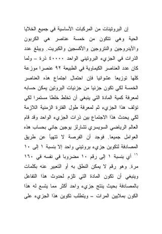 ‫ﺇﻥ ﺍﻟﺒﺭﻭﺘﻴﻨﺎﺕ ﻤﻥ ﺍﻟﻤﺭﻜﺒﺎﺕ ﺍﻷﺴﺎﺴﻴﺔ ﻓﻲ ﺠﻤﻴﻊ ﺍﻟﺨﻼﻴﺎ‬
‫ﺍﻟﺤﻴﺔ ﻭﻫﻲ ﺘﺘﻜﻭﻥ ﻤﻥ ﺨﻤﺴﺔ ﻋﻨﺎﺼﺭ ﻫﻲ ﺍﻟﻜﺭﺒﻭﻥ‬
‫ﻭﺍﻷﻴﺩﺭﻭﺠﻴﻥ ﻭﺍﻟﻨﺘﺭﻭﺠﻴﻥ ﻭﺍﻷﻜﺴﺠﻴﻥ ﻭﺍﻟﻜﺒﺭﻴﺕ. ﻭﻴﺒﻠﻎ ﻋﺩﺩ‬
‫ﺍﻟﺫﺭﺍﺕ ﻓﻲ ﺍﻟﺠﺯﻱﺀ ﺍﻟﺒﺭﻭﺘﻴﻨﻲ ﺍﻟﻭﺍﺤﺩ ٠٠٠٠٤ ﺫﺭﺓ – ﻭﻟﻤﺎ‬
‫ﻜﺎﻥ ﻋﺩﺩ ﺍﻟﻌﻨﺎﺼﺭ ﺍﻟﻜﻴﻤﺎﻭﻴﺔ ﻓﻲ ﺍﻟﻁﺒﻴﻌﺔ ٢٩ ﻋﻨﺼ ‪‬ﺍ ﻤﻭﺯﻋﺔ‬
       ‫ﺭ‬
‫ﻜﻠﻬﺎ ﺘﻭﺯﻴ ‪‬ﺎ ﻋﺸﻭﺍﺌ ‪‬ﺎ ﻓﺈﻥ ﺍﺤﺘﻤﺎل ﺍﺠﺘﻤﺎﻉ ﻫﺫﻩ ﺍﻟﻌﻨﺎﺼﺭ‬
                               ‫ﻴ‬        ‫ﻌ‬
‫ﺍﻟﺨﻤﺴﺔ ﻟﻜﻲ ﺘﻜﻭﻥ ﺠﺯﺌ ‪‬ﺎ ﻤﻥ ﺠﺯﺌﻴﺎﺕ ﺍﻟﺒﺭﻭﺘﻴﻥ ﻴﻤﻜﻥ ﺤﺴﺎﺒﻪ‬
                               ‫ﻴ‬
‫ﻟﻤﻌﺭﻓﺔ ﻜﻤﻴﺔ ﺍﻟﻤﺎﺩﺓ ﺍﻟﺘﻲ ﻴﻨﺒﻐﻲ ﺃﻥ ﺘﺨﻠﻁ ﺨﻠ ﹰﺎ ﻤﺴﺘﻤ ‪‬ﺍ ﻟﻜﻲ‬
     ‫ﺭ‬       ‫ﻁ‬
‫ﺘﺅﻟﻑ ﻫﺫﺍ ﺍﻟﺠﺯﻱﺀ ﺜﻡ ﻟﻤﻌﺭﻓﺔ ﻁﻭل ﺍﻟﻔﺘﺭﺓ ﺍﻟﺯﻤﻨﻴﺔ ﺍﻟﻼﺯﻤﺔ‬
‫ﻟﻜﻲ ﻴﺤﺩﺙ ﻫﺫﺍ ﺍﻻﺠﺘﻤﺎﻉ ﺒﻴﻥ ﺫﺭﺍﺕ ﺍﻟﺠﺯﻱﺀ ﺍﻟﻭﺍﺤﺩ ﻭﻗﺩ ﻗﺎﻡ‬
‫ﺍﻟﻌﺎﻟﻡ ﺍﻟﺭﻴﺎﻀﻲ ﺍﻟﺴﻭﻴﺴﺭﻱ ﺘﺸﺎﺭﻟﺯ ﻴﻭﺠﻴﻥ ﺠﺎﻨﻲ ﺒﺤﺴﺎﺏ ﻫﺫﻩ‬
‫ﺍﻟﻌﻭﺍﻤل ﺠﻤﻴ ‪‬ﺎ. ﻓﻭﺠﺩ ﺃﻥ ﺍﻟﻔﺭﺼﺔ ﻻ ﺘﺘﻬﻴﺄ ﻋﻥ ﻁﺭﻴﻕ‬
                                 ‫ﻌ‬
‫ﺍﻟﻤﺼﺎﺩﻓﺔ ﻟﺘﻜﻭﻴﻥ ﺠﺯﻱﺀ ﺒﺭﻭﺘﻴﻨﻲ ﻭﺍﺤﺩ ﺇﻻ ﺒﻨﺴﺒﺔ ١ ﺇﻟﻰ ٠١‬
                                                     ‫٦١‬
‫ﺃﻱ ﺒﻨﺴﺒﺔ ١ ﺇﻟﻰ ﺭﻗﻡ ٠١ ﻤﻀﺭﻭ ‪‬ﺎ ﻓﻲ ﻨﻔﺴﻪ ﻓﻲ ٠٦١‬
                ‫ﺒ‬
‫ﻤﺭﺓ. ﻭﻫﻭ ﺭﻗﻡ ﻻ ﻴﻤﻜﻥ ﺍﻟﻨﻁﻕ ﺒﻪ ﺃﻭ ﺍﻟﺘﻌﺒﻴﺭ ﻋﻨﻪ ﺒﻜﻠﻤﺎﺕ‬
‫ﻭﻴﻨﺒﻐﻲ ﺃﻥ ﺘﻜﻭﻥ ﺍﻟﻤﺎﺩﺓ ﺍﻟﺘﻲ ﺘﻠﺯﻡ ﻟﺤﺩﻭﺙ ﻫﺫﺍ ﺍﻟﺘﻔﺎﻋل‬
‫ﺒﺎﻟﻤﺼﺎﺩﻓﺔ ﺒﺤﻴﺙ ﻴﻨﺘﺞ ﺠﺯﻱﺀ ﻭﺍﺤﺩ ﺃﻜﺜﺭ ﻤﻤﺎ ﻴﺘﺴﻊ ﻟﻪ ﻫﺫﺍ‬
‫ﺍﻟﻜﻭﻥ ﺒﻤﻼﻴﻴﻥ ﺍﻟﻤﺭﺍﺕ – ﻭﻴﺘﻁﻠﺏ ﺘﻜﻭﻴﻥ ﻫﺫﺍ ﺍﻟﺠﺯﻱﺀ ﻋﻠﻰ‬
 