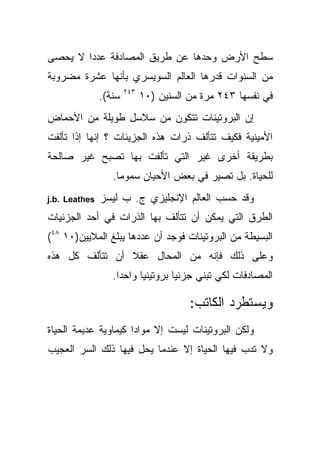 ‫ﺴﻁﺢ ﺍﻷﺭﺽ ﻭﺤﺩﻫﺎ ﻋﻥ ﻁﺭﻴﻕ ﺍﻟﻤﺼﺎﺩﻓﺔ ﻋﺩ ‪‬ﺍ ﻻ ﻴﺤﺼﻰ‬
        ‫ﺩ‬
‫ﻤﻥ ﺍﻟﺴﻨﻭﺍﺕ ﻗﺩﺭﻫﺎ ﺍﻟﻌﺎﻟﻡ ﺍﻟﺴﻭﻴﺴﺭﻱ ﺒﺄﻨﻬﺎ ﻋﺸﺭﺓ ﻤﻀﺭﻭﺒﺔ‬
                       ‫٣٤٢‬
               ‫ﺴﻨﺔ(.‬         ‫ﻓﻲ ﻨﻔﺴﻬﺎ ٣٤٢ ﻤﺭﺓ ﻤﻥ ﺍﻟﺴﻨﻴﻥ )٠١‬
‫ﺇﻥ ﺍﻟﺒﺭﻭﺘﻴﻨﺎﺕ ﺘﺘﻜﻭﻥ ﻤﻥ ﺴﻼﺴل ﻁﻭﻴﻠﺔ ﻤﻥ ﺍﻷﺤﻤﺎﺽ‬
‫ﺍﻷﻤﻴﻨﻴﺔ ﻓﻜﻴﻑ ﺘﺘﺄﻟﻑ ﺫﺭﺍﺕ ﻫﺫﻩ ﺍﻟﺠﺯﻴﺌﺎﺕ ؟ ﺇﻨﻬﺎ ﺇﺫﺍ ﺘﺄﻟﻔﺕ‬
‫ﺒﻁﺭﻴﻘﺔ ﺃﺨﺭﻯ ﻏﻴﺭ ﺍﻟﺘﻲ ﺘﺄﻟﻔﺕ ﺒﻬﺎ ﺘﺼﺒﺢ ﻏﻴﺭ ﺼﺎﻟﺤﺔ‬
                  ‫ﻟﻠﺤﻴﺎﺓ. ﺒل ﺘﺼﻴﺭ ﻓﻲ ﺒﻌﺽ ﺍﻷﺤﻴﺎﻥ ﺴﻤﻭ ‪‬ﺎ.‬
                    ‫ﻤ‬
‫‪j.b. Leathes‬‬   ‫ﻭﻗﺩ ﺤﺴﺏ ﺍﻟﻌﺎﻟﻡ ﺍﻹﻨﺠﻠﻴﺯﻱ ﺝ. ﺏ ﻟﻴﺴﺯ‬
‫ﺍﻟﻁﺭﻕ ﺍﻟﺘﻲ ﻴﻤﻜﻥ ﺃﻥ ﺘﺘﺄﻟﻑ ﺒﻬﺎ ﺍﻟﺫﺭﺍﺕ ﻓﻲ ﺃﺤﺩ ﺍﻟﺠﺯﺌﻴﺎﺕ‬
‫ﺍﻟﺒﺴﻴﻁﺔ ﻤﻥ ﺍﻟﺒﺭﻭﺘﻴﻨﺎﺕ ﻓﻭﺠﺩ ﺃﻥ ﻋﺩﺩﻫﺎ ﻴﺒﻠﻎ ﺍﻟﻤﻼﻴﻴﻥ)٠١ ٨٤(‬
‫ﻭﻋﻠﻰ ﺫﻟﻙ ﻓﺈﻨﻪ ﻤﻥ ﺍﻟﻤﺤﺎل ﻋﻘﻼ ﺃﻥ ﺘﺘﺄﻟﻑ ﻜل ﻫﺫﻩ‬
                ‫ﹰ‬
                  ‫ﺍﻟﻤﺼﺎﺩﻓﺎﺕ ﻟﻜﻲ ﺘﺒﻨﻲ ﺠﺯﺌ ‪‬ﺎ ﺒﺭﻭﺘﻴﻨ ‪‬ﺎ ﻭﺍﺤ ‪‬ﺍ.‬
                    ‫ﺩ‬      ‫ﻴ‬         ‫ﻴ‬

                                        ‫ﻭﻴﺴﺘﻁﺭﺩ ﺍﻟﻜﺎﺘﺏ:‬
‫ﻭﻟﻜﻥ ﺍﻟﺒﺭﻭﺘﻴﻨﺎﺕ ﻟﻴﺴﺕ ﺇﻻ ﻤﻭﺍ ‪‬ﺍ ﻜﻴﻤﺎﻭﻴﺔ ﻋﺩﻴﻤﺔ ﺍﻟﺤﻴﺎﺓ‬
                      ‫ﺩ‬
‫ﻭﻻ ﺘﺩﺏ ﻓﻴﻬﺎ ﺍﻟﺤﻴﺎﺓ ﺇﻻ ﻋﻨﺩﻤﺎ ﻴﺤل ﻓﻴﻬﺎ ﺫﻟﻙ ﺍﻟﺴﺭ ﺍﻟﻌﺠﻴﺏ‬
 