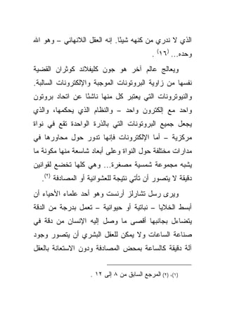 ‫ﺍﻟﺫﻱ ﻻ ﻨﺩﺭﻱ ﻤﻥ ﻜﻨﻬﻪ ﺸﻴ ًﺎ. ﺇﻨﻪ ﺍﻟﻌﻘل ﺍﻟﻼﻨﻬﺎﺌﻲ – ﻭﻫﻭ ﺍﷲ‬
                              ‫ﺌ‬
                                            ‫ﻭﺤﺩﻩ... )٦١( .‬
‫ﻭﻴﻌﺎﻟﺞ ﻋﺎﻟﻡ ﺁﺨﺭ ﻫﻭ ﺠﻭﻥ ﻜﻠﻴﻔﻼﻨﺩ ﻜﻭﺜﺭﺍﻥ ﺍﻟﻘﻀﻴﺔ‬
‫ﻨﻔﺴﻬﺎ ﻤﻥ ﺯﺍﻭﻴﺔ ﺍﻟﺒﺭﻭﺘﻭﻨﺎﺕ ﺍﻟﻤﻭﺠﺒﺔ ﻭﺍﻹﻟﻜﺘﺭﻭﻨﺎﺕ ﺍﻟﺴﺎﻟﺒﺔ.‬
‫ﻭﺍﻟﻨﻴﻭﺘﺭﻭﻨﺎﺕ ﺍﻟﺘﻲ ﻴﻌﺘﺒﺭ ﻜل ﻤﻨﻬﺎ ﻨﺎﺸ ًﺎ ﻋﻥ ﺍﺘﺤﺎﺩ ﺒﺭﻭﺘﻭﻥ‬
                 ‫ﺌ‬
‫ﻭﺍﺤﺩ ﻤﻊ ﺇﻟﻜﺘﺭﻭﻥ ﻭﺍﺤﺩ – ﻭﺍﻟﻨﻅﺎﻡ ﺍﻟﺫﻱ ﻴﺤﻜﻤﻬﺎ، ﻭﺍﻟﺫﻱ‬
‫ﻴﺠﻌل ﺠﻤﻴﻊ ﺍﻟﺒﺭﻭﺘﻭﻨﺎﺕ ﺍﻟﺘﻲ ﺒﺎﻟﺫﺭﺓ ﺍﻟﻭﺍﺤﺩﺓ ﺘﻘﻊ ﻓﻲ ﻨﻭﺍﺓ‬
‫ﻤﺭﻜﺯﻴﺔ – ﺃﻤﺎ ﺍﻹﻟﻜﺘﺭﻭﻨﺎﺕ ﻓﺈﻨﻬﺎ ﺘﺩﻭﺭ ﺤﻭل ﻤﺤﺎﻭﺭﻫﺎ ﻓﻲ‬
‫ﻤﺩﺍﺭﺍﺕ ﻤﺨﺘﻠﻔﺔ ﺤﻭل ﺍﻟﻨﻭﺍﺓ ﻭﻋﻠﻰ ﺃﺒﻌﺎﺩ ﺸﺎﺴﻌﺔ ﻤﻨﻬﺎ ﻤﻜﻭﻨﺔ ﻤﺎ‬
‫ﻴﺸﺒﻪ ﻤﺠﻤﻭﻋﺔ ﺸﻤﺴﻴﺔ ﻤﺼﻐﺭﺓ... ﻭﻫﻲ ﻜﻠﻬﺎ ﺘﺨﻀﻊ ﻟﻘﻭﺍﻨﻴﻥ‬
  ‫ﺩﻗﻴﻘﺔ ﻻ ﻴﺘﺼﻭﺭ ﺃﻥ ﺘﺄﺘﻲ ﻨﺘﻴﺠﺔ ﻟﻠﻌﺸﻭﺍﺌﻴﺔ ﺃﻭ ﺍﻟﻤﺼﺎﺩﻓﺔ )٢(.‬
‫ﻭﻴﺭﻯ ﺭﺴل ﺘﺸﺎﺭﻟﺯ ﺃﺭﻨﺴﺕ ﻭﻫﻭ ﺃﺤﺩ ﻋﻠﻤﺎﺀ ﺍﻷﺤﻴﺎﺀ ﺃﻥ‬
‫ﺃﺒﺴﻁ ﺍﻟﺨﻼﻴﺎ – ﻨﺒﺎﺘﻴﺔ ﺃﻭ ﺤﻴﻭﺍﻨﻴﺔ – ﺘﻌﻤل ﺒﺩﺭﺠﺔ ﻤﻥ ﺍﻟﺩﻗﺔ‬
‫ﻴﺘﻀﺎﺀل ﺒﺠﺎﻨﺒﻬﺎ ﺃﻗﺼﻰ ﻤﺎ ﻭﺼل ﺇﻟﻴﻪ ﺍﻹﻨﺴﺎﻥ ﻤﻥ ﺩﻗﺔ ﻓﻲ‬
‫ﺼﻨﺎﻋﺔ ﺍﻟﺴﺎﻋﺎﺕ ﻭﻻ ﻴﻤﻜﻥ ﻟﻠﻌﻘل ﺍﻟﺒﺸﺭﻱ ﺃﻥ ﻴﺘﺼﻭﺭ ﻭﺠﻭﺩ‬
‫ﺁﻟﺔ ﺩﻗﻴﻘﺔ ﻜﺎﻟﺴﺎﻋﺔ ﺒﻤﺤﺽ ﺍﻟﻤﺼﺎﺩﻓﺔ ﻭﺩﻭﻥ ﺍﻻﺴﺘﻌﺎﻨﺔ ﺒﺎﻟﻌﻘل‬


                   ‫)١(، )٢( ﺍﻟﻤﺭﺠﻊ ﺍﻟﺴﺎﺒﻕ ﻤﻥ ٨ ﺇﻟﻰ ٢١ .‬
 