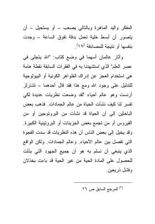 ‫ﺍﻟﻤﻔﻜﺭ ﻭﺍﻟﻴﺩ ﺍﻟﻤﺎﻫﺭﺓ ﻭﺒﺎﻟﺘﺎﻟﻲ ﻴﺼﻌﺏ – ﺃﻭ ﻴﺴﺘﺤﻴل – ﺃﻥ‬
‫ﻴﺘﺼﻭﺭ ﺃﻥ ﺃﺒﺴﻁ ﺨﻠﻴﺔ ﺘﻌﻤل ﺒﺩﻗﺔ ﺘﻔﻭﻕ ﺍﻟﺴﺎﻋﺔ – ﻭﺠﺩﺕ‬
                          ‫ﺒﻨﻔﺴﻬﺎ ﺃﻭ ﻨﺘﻴﺠﺔ ﻟﻠﻤﺼﺎﺩﻓﺔ )٧١(.‬
‫ﻭﺃﺜﺎﺭ ﻋﺎﻟﻤﺎﻥ ﺃﺴﻬﻤﺎ ﻓﻲ ﻭﻀﻊ ﻜﺘﺎﺏ: "ﺍﷲ ﻴﺘﺠﻠﻰ ﻓﻲ‬
‫ﻋﺼﺭ ﺍﻟﻌﻠﻡ" ﺍﻟﺫﻱ ﺍﺴﺘﺸﻬﺩﻨﺎ ﺒﻪ ﻓﻲ ﺍﻟﻔﻘﺭﺍﺕ ﺍﻟﺴﺎﺒﻘﺔ ﻨﻘﻁﺔ ﻫﺎﻤﺔ‬
‫ﻫﻲ ﺍﺴﺘﺨﺩﺍﻡ ﺍﻟﻌﺠﺯ ﻋﻥ ﺇﺩﺭﺍﻙ ﺍﻟﻅﻭﺍﻫﺭ ﺍﻟﻜﻭﻨﻴﺔ ﺃﻭ ﺍﻟﺒﻴﻭﻟﻭﺠﻴﺔ‬
‫ﻟﻠﺘﺩﻟﻴل ﻋﻠﻰ ﻭﺠﻭﺩ ﺍﷲ ﻭﻤﻊ ﻫﺫﺍ ﻓﻘﺩ ﻗﺎل ﺃﺤﺩﻫﻤﺎ – ﺘﺸﺎﺭﻟﺯ‬
‫ﺃﺭﻨﺴﺕ ﻭﻫﻭ ﻋﺎﻟﻡ ﺃﺤﻴﺎﺀ "ﻟﻘﺩ ﻭﻀﻌﺕ ﻨﻅﺭﻴﺎﺕ ﻋﺩﻴﺩﺓ ﻟﻜﻲ‬
‫ﺘﻔﺴﺭ ﻟﻨﺎ ﻜﻴﻑ ﻨﺸﺄﺕ ﺍﻟﺤﻴﺎﺓ ﻤﻥ ﻋﺎﻟﻡ ﺍﻟﺠﻤﺎﺩﺍﺕ. ﻓﺫﻫﺏ ﺒﻌﺽ‬
‫ﺍﻟﺒﺎﺤﺜﻴﻥ ﺇﻟﻰ ﺃﻥ ﺍﻟﺤﻴﺎﺓ ﻗﺩ ﻨﺸﺄﺕ ﻤﻥ ﺍﻟﺒﺭﻭﺘﻭﺠﻴﻥ ﺃﻭ ﻤﻥ‬
‫ﺍﻟﻔﻴﺭﻭﺱ ﺃﻭ ﻤﻥ ﺘﺠﻤﻊ ﺒﻌﺽ ﺍﻟﺠﺯﻴﺌﺎﺕ ﺃﻭ ﺍﻟﺒﺭﻭﺘﻴﻨﻴﺔ ﺍﻟﻜﺒﻴﺭﺓ.‬
‫ﻭﻗﺩ ﻴﺨﻴل ﺇﻟﻰ ﺒﻌﺽ ﺍﻟﻨﺎﺱ ﺃﻥ ﻫﺫﻩ ﺍﻟﻨﻅﺭﻴﺎﺕ ﻗﺩ ﺴﺩﺕ ﺍﻟﻔﺠﻭﺓ‬
‫ﺍﻟﺘﻲ ﺘﻔﺼل ﺒﻴﻥ ﻋﺎﻟﻡ ﺍﻷﺤﻴﺎﺀ. ﻭﻋﺎﻟﻡ ﺍﻟﺠﻤﺎﺩﺍﺕ. ﻭﻟﻜﻥ ﺍﻟﻭﺍﻗﻊ‬
‫ﺍﻟﺫﻱ ﻴﻨﺒﻐﻲ ﺃﻥ ﻨﺴﻠﻡ ﺒﻪ ﻫﻭ ﺃﻥ ﺠﻤﻴﻊ ﺍﻟﺠﻬﻭﺩ ﺍﻟﺘﻲ ﺒﺫﻟﺕ‬
‫ﻟﻠﺤﺼﻭل ﻋﻠﻰ ﺍﻟﻤﺎﺩﺓ ﺍﻟﺤﻴﺔ ﻤﻥ ﻏﻴﺭ ﺍﻟﺤﻴﺔ ﻗﺩ ﺒﺎﺀﺕ ﺒﺨﺫﻻﻥ‬
                                          ‫ﻭﻓﺸل ﺫﺭﻴﻌﻴﻥ.‬


                             ‫)٣( ﺍﻟﻤﺭﺠﻊ ﺍﻟﺴﺎﺒﻕ ﺹ ٦٢.‬
 