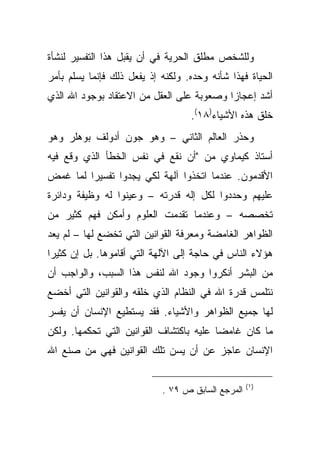 ‫ﻭﻟﻠﺸﺨﺹ ﻤﻁﻠﻕ ﺍﻟﺤﺭﻴﺔ ﻓﻲ ﺃﻥ ﻴﻘﺒل ﻫﺫﺍ ﺍﻟﺘﻔﺴﻴﺭ ﻟﻨﺸﺄﺓ‬
‫ﺍﻟﺤﻴﺎﺓ ﻓﻬﺫﺍ ﺸﺄﻨﻪ ﻭﺤﺩﻩ. ﻭﻟﻜﻨﻪ ﺇﺫ ﻴﻔﻌل ﺫﻟﻙ ﻓﺈﻨﻤﺎ ﻴﺴﻠﻡ ﺒﺄﻤﺭ‬
‫ﺃﺸﺩ ﺇﻋﺠﺎ ‪‬ﺍ ﻭﺼﻌﻭﺒﺔ ﻋﻠﻰ ﺍﻟﻌﻘل ﻤﻥ ﺍﻻﻋﺘﻘﺎﺩ ﺒﻭﺠﻭﺩ ﺍﷲ ﺍﻟﺫﻱ‬
                                           ‫ﺯ‬
                                   ‫ﺨﻠﻕ ﻫﺫﻩ ﺍﻷﺸﻴﺎﺀ)٨١(.‬
‫ﻭﺤﺫﺭ ﺍﻟﻌﺎﻟﻡ ﺍﻟﺜﺎﻨﻲ – ﻭﻫﻭ ﺠﻭﻥ ﺃﺩﻭﻟﻑ ﺒﻭﻫﻠﺭ ﻭﻫﻭ‬
‫ﺃﺴﺘﺎﺫ ﻜﻴﻤﺎﻭﻱ ﻤﻥ "ﺃﻥ ﻨﻘﻊ ﻓﻲ ﻨﻔﺱ ﺍﻟﺨﻁﺄ ﺍﻟﺫﻱ ﻭﻗﻊ ﻓﻴﻪ‬
‫ﺍﻷﻗﺩﻤﻭﻥ. ﻋﻨﺩﻤﺎ ﺍﺘﺨﺫﻭﺍ ﺁﻟﻬﺔ ﻟﻜﻲ ﻴﺠﺩﻭﺍ ﺘﻔﺴﻴ ‪‬ﺍ ﻟﻤﺎ ﻏﻤﺽ‬
         ‫ﺭ‬
‫ﻋﻠﻴﻬﻡ ﻭﺤﺩﺩﻭﺍ ﻟﻜل ﺇﻟﻪ ﻗﺩﺭﺘﻪ – ﻭﻋﻴﻨﻭﺍ ﻟﻪ ﻭﻅﻴﻔﺔ ﻭﺩﺍﺌﺭﺓ‬
‫ﺘﺨﺼﺼﻪ – ﻭﻋﻨﺩﻤﺎ ﺘﻘﺩﻤﺕ ﺍﻟﻌﻠﻭﻡ ﻭﺃﻤﻜﻥ ﻓﻬﻡ ﻜﺜﻴﺭ ﻤﻥ‬
‫ﺍﻟﻅﻭﺍﻫﺭ ﺍﻟﻐﺎﻤﻀﺔ ﻭﻤﻌﺭﻓﺔ ﺍﻟﻘﻭﺍﻨﻴﻥ ﺍﻟﺘﻲ ﺘﺨﻀﻊ ﻟﻬﺎ – ﻟﻡ ﻴﻌﺩ‬
‫ﻫﺅﻻﺀ ﺍﻟﻨﺎﺱ ﻓﻲ ﺤﺎﺠﺔ ﺇﻟﻰ ﺍﻵﻟﻬﺔ ﺍﻟﺘﻲ ﺃﻗﺎﻤﻭﻫﺎ. ﺒل ﺇﻥ ﻜﺜﻴ ‪‬ﺍ‬
 ‫ﺭ‬
‫ﻤﻥ ﺍﻟﺒﺸﺭ ﺃﻨﻜﺭﻭﺍ ﻭﺠﻭﺩ ﺍﷲ ﻟﻨﻔﺱ ﻫﺫﺍ ﺍﻟﺴﺒﺏ، ﻭﺍﻟﻭﺍﺠﺏ ﺃﻥ‬
‫ﻨﺘﻠﻤﺱ ﻗﺩﺭﺓ ﺍﷲ ﻓﻲ ﺍﻟﻨﻅﺎﻡ ﺍﻟﺫﻱ ﺨﻠﻘﻪ ﻭﺍﻟﻘﻭﺍﻨﻴﻥ ﺍﻟﺘﻲ ﺃﺨﻀﻊ‬
‫ﻟﻬﺎ ﺠﻤﻴﻊ ﺍﻟﻅﻭﺍﻫﺭ ﻭﺍﻷﺸﻴﺎﺀ. ﻓﻘﺩ ﻴﺴﺘﻁﻴﻊ ﺍﻹﻨﺴﺎﻥ ﺃﻥ ﻴﻔﺴﺭ‬
‫ﻤﺎ ﻜﺎﻥ ﻏﺎﻤ ‪‬ﺎ ﻋﻠﻴﻪ ﺒﺎﻜﺘﺸﺎﻑ ﺍﻟﻘﻭﺍﻨﻴﻥ ﺍﻟﺘﻲ ﺘﺤﻜﻤﻬﺎ. ﻭﻟﻜﻥ‬
                                         ‫ﻀ‬
‫ﺍﻹﻨﺴﺎﻥ ﻋﺎﺠﺯ ﻋﻥ ﺃﻥ ﻴﺴﻥ ﺘﻠﻙ ﺍﻟﻘﻭﺍﻨﻴﻥ ﻓﻬﻲ ﻤﻥ ﺼﻨﻊ ﺍﷲ‬

                                                   ‫)١ (‬
                            ‫ﺍﻟﻤﺭﺠﻊ ﺍﻟﺴﺎﺒﻕ ﺹ ٩٧ .‬
 