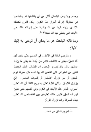 ‫ﻭﺤﺩﻩ. ﻭﻻ ﻴﻔﻌل ﺍﻹﻨﺴﺎﻥ ﺃﻜﺜﺭ ﻤﻥ ﺃﻥ ﻴﻜﺘﺸﻔﻬﺎ ﺜﻡ ﻴﺴﺘﺨﺩﻤﻬﺎ‬
‫ﻓﻲ ﻤﺤﺎﻭﻟﺔ ﺇﺩﺭﺍﻙ ﺃﺴﺭﺍﺭ ﻫﺫﺍ ﺍﻟﻜﻭﻥ. ﻭﻜل ﻗﺎﻨﻭﻥ ﻴﻜﺘﺸﻔﻪ‬
‫ﺍﻹﻨﺴﺎﻥ ﻴﺯﻴﺩﻩ ﻗﺭ ‪‬ﺎ ﻤﻥ ﺍﷲ ﻭﻗﺩﺭﺓ ﻋﻠﻰ ﺇﺩﺭﺍﻜﻪ ﻓﺘﻠﻙ ﻫﻲ‬
                                ‫ﺒ‬
                          ‫ﺍﻵﻴﺎﺕ ﺍﻟﺘﻲ ﻴﺘﺠﻠﻰ ﺒﻬﺎ ﺍﷲ ﻋﻠﻴﻨﺎ)٩١(.‬

‫ﻭﻤﺎ ﻗﺎﻟﻪ ﺍﻟﺒﺎﺤﺙ ﻫﻭ ﻤﺎ ﻴﻤﻜﻥ ﺃﻥ ﺘﻭﺤﻲ ﺒﻪ ﺇﻟﻴﻨﺎ‬
                                                            ‫ﺍﻵﻴﺔ:‬
‫ﺴﻨ ِﻴﻬﻡ ﺁ ‪‬ﺎﺘ ﹶﺎ ِﻲ ﺍﻵ ﹶﺎﻕ ﻭ ِﻲ ﺃﻨﻔ ِ ِﻡ ﺤ ﱠﻰ ‪‬ﺘ ‪‬ﻴ ‪ ‬ﻟﻬﻡ‬
‫َﻓ ِ ‪‬ﻓ َ ﹾ ﹸﺴﻬ ‪ ‬ﺘ ﻴ ﹶﺒ ‪‬ﻥ ﹶ ‪ ‬‬     ‫‪ ‬ﹸﺭ ِ ‪ ‬ﻴ ِﻨ ﻓ‬      ‫‪‬‬

‫ﺃ ﱠﻪ ﺍﻟﺤﻕ‪ ‬ﻓﺒﻘﺩﺭ ﻤﺎ ﺘﺘﻜﺸﻑ ﻟﻠﻨﺎﺱ ﻤﻥ ﺁﻴﺎﺕ ﺍﷲ ﺒﻘﺩﺭ ﻤﺎ ﻴﺯﺩﺍﺩ‬
                                               ‫َﻨ ‪ ‬ﹾ ‪ ‬ﱡ‬
‫ﺇﻴﻤﺎﻨﻬﻡ ﺒﺎﷲ. ﻭﻗﺩ ﺘﺼﻭﺭ ﺍﻟﺒﻌﺽ ﺃﻥ ﺍﻜﺘﺸﺎﻑ ﺍﻟﻌﻠﻡ ﺍﻟﺤﺩﻴﺙ‬
‫ﻟﻜﺜﻴﺭ ﻤﻥ ﺍﻟﻅﻭﺍﻫﺭ ﺍﻟﺘﻲ ﺍﺨﺘﺹ ﺍﷲ ﺒﻬﺎ ﻨﻔﺴﻪ ﻤﺜل ﻤﻌﺭﻓﺔ ﻨﻭﻉ‬
‫ﺍﻟﺠﻨﻴﻥ ﺃﻭ ﺴﺭ ﻨﺯﻭل ﺍﻷﻤﻁﺎﺭ ﺃﻭ ﻜﺴﻭﻑ ﺍﻟﺸﻤﺱ... ﺇﻟﺦ‬
‫ﻴﺯﻟﺯل ﺍﻹﻴﻤﺎﻥ. ﻭﻟﻜﻥ ﺍﻵﻴﺔ ﺘﻌﻠﻥ ﺒﺼﺭﻴﺢ ﺍﻟﻠﻔﻅ ﺃﻥ ﺍﷲ ﺘﻌﺎﻟﻰ‬
‫"ﺴﻴﺭﻱ" ﺍﻟﻨﺎﺱ ﻫﺫﻩ ﺍﻵﻴﺎﺕ ﻓﻲ ﺍﻟﻜﻭﻥ ﻭﻓﻲ ﺃﻨﻔﺴﻬﻡ ﺤﺘﻰ ﻴﺘﺒﻴﻥ‬
‫ﻟﻬﻡ ﺃﻨﻪ ﺍﻟﺤﻕ. ﻓﻠﻴﺱ ﻫﻨﺎﻙ ﺘﻌﺎﺭﺽ ﺒﻴﻥ ﺍﺨﺘﺼﺎﺹ ﺍﷲ ﺘﻌﺎﻟﻰ‬
                            ‫ﺒﻬﺫﻩ ﺍﻟﻤﻌﺭﻓﺔ ﻭﻗﺕ ﻨﺯﻭل ﺍﻟﻘﺭﺁﻥ...‬

                                                            ‫)٢ (‬
                                ‫ﺍﻟﻤﺭﺠﻊ ﺍﻟﺴﺎﺒﻕ ﺹ ٥٠١ .‬
 