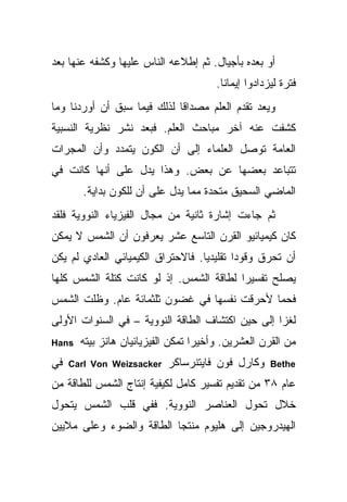 ‫ﺃﻭ ﺒﻌﺩﻩ ﺒﺄﺠﻴﺎل. ﺜﻡ ﺇﻁﻼﻋﻪ ﺍﻟﻨﺎﺱ ﻋﻠﻴﻬﺎ ﻭﻜﺸﻔﻪ ﻋﻨﻬﺎ ﺒﻌﺩ‬
                                       ‫ﻓﺘﺭﺓ ﻟﻴﺯﺩﺍﺩﻭﺍ ﺇﻴﻤﺎ ﹰﺎ.‬
                                         ‫ﻨ‬
‫ﻭﻴﻌﺩ ﺘﻘﺩﻡ ﺍﻟﻌﻠﻡ ﻤﺼﺩﺍ ﹰﺎ ﻟﺫﻟﻙ ﻓﻴﻤﺎ ﺴﺒﻕ ﺃﻥ ﺃﻭﺭﺩﻨﺎ ﻭﻤﺎ‬
                             ‫ﻗ‬
‫ﻜﺸﻔﺕ ﻋﻨﻪ ﺁﺨﺭ ﻤﺒﺎﺤﺙ ﺍﻟﻌﻠﻡ. ﻓﺒﻌﺩ ﻨﺸﺭ ﻨﻅﺭﻴﺔ ﺍﻟﻨﺴﺒﻴﺔ‬
‫ﺍﻟﻌﺎﻤﺔ ﺘﻭﺼل ﺍﻟﻌﻠﻤﺎﺀ ﺇﻟﻰ ﺃﻥ ﺍﻟﻜﻭﻥ ﻴﺘﻤﺩﺩ ﻭﺃﻥ ﺍﻟﻤﺠﺭﺍﺕ‬
‫ﺘﺘﺒﺎﻋﺩ ﺒﻌﻀﻬﺎ ﻋﻥ ﺒﻌﺽ. ﻭﻫﺫﺍ ﻴﺩل ﻋﻠﻰ ﺃﻨﻬﺎ ﻜﺎﻨﺕ ﻓﻲ‬
       ‫ﺍﻟﻤﺎﻀﻲ ﺍﻟﺴﺤﻴﻕ ﻤﺘﺤﺩﺓ ﻤﻤﺎ ﻴﺩل ﻋﻠﻰ ﺃﻥ ﻟﻠﻜﻭﻥ ﺒﺩﺍﻴﺔ.‬
‫ﺜﻡ ﺠﺎﺀﺕ ﺇﺸﺎﺭﺓ ﺜﺎﻨﻴﺔ ﻤﻥ ﻤﺠﺎل ﺍﻟﻔﻴﺯﻴﺎﺀ ﺍﻟﻨﻭﻭﻴﺔ ﻓﻠﻘﺩ‬
‫ﻜﺎﻥ ﻜﻴﻤﻴﺎﺌﻴﻭ ﺍﻟﻘﺭﻥ ﺍﻟﺘﺎﺴﻊ ﻋﺸﺭ ﻴﻌﺭﻓﻭﻥ ﺃﻥ ﺍﻟﺸﻤﺱ ﻻ ﻴﻤﻜﻥ‬
‫ﺃﻥ ﺘﺤﺭﻕ ﻭﻗﻭ ‪‬ﺍ ﺘﻘﻠﻴﺩ ‪‬ﺎ. ﻓﺎﻻﺤﺘﺭﺍﻕ ﺍﻟﻜﻴﻤﻴﺎﺌﻲ ﺍﻟﻌﺎﺩﻱ ﻟﻡ ﻴﻜﻥ‬
                                   ‫ﻴ‬        ‫ﺩ‬
‫ﻴﺼﻠﺢ ﺘﻔﺴﻴ ‪‬ﺍ ﻟﻁﺎﻗﺔ ﺍﻟﺸﻤﺱ. ﺇﺫ ﻟﻭ ﻜﺎﻨﺕ ﻜﺘﻠﺔ ﺍﻟﺸﻤﺱ ﻜﻠﻬﺎ‬
                                         ‫ﺭ‬
‫ﻓﺤ ‪‬ﺎ ﻷﺤﺭﻗﺕ ﻨﻔﺴﻬﺎ ﻓﻲ ﻏﻀﻭﻥ ﺜﻠﺜﻤﺎﺌﺔ ﻋﺎﻡ. ﻭﻅﻠﺕ ﺍﻟﺸﻤﺱ‬
                                             ‫ﻤ‬
‫ﻟﻐ ‪‬ﺍ ﺇﻟﻰ ﺤﻴﻥ ﺍﻜﺘﺸﺎﻑ ﺍﻟﻁﺎﻗﺔ ﺍﻟﻨﻭﻭﻴﺔ – ﻓﻲ ﺍﻟﺴﻨﻭﺍﺕ ﺍﻷﻭﻟﻰ‬
                                                  ‫ﺯ‬
‫‪Hans‬‬   ‫ﻤﻥ ﺍﻟﻘﺭﻥ ﺍﻟﻌﺸﺭﻴﻥ. ﻭﺃﺨﻴ ‪‬ﺍ ﺘﻤﻜﻥ ﺍﻟﻔﻴﺯﻴﺎﺌﻴﺎﻥ ﻫﺎﻨﺯ ﺒﻴﺘﻪ‬
                                   ‫ﺭ‬
‫ﻓﻲ‬   ‫‪Carl Von Weizsacker‬‬    ‫ﻭﻜﺎﺭل ﻓﻭﻥ ﻓﺎﻴﺘﻨﺭﺴﺎﻜﺭ‬      ‫‪Bethe‬‬

‫ﻋﺎﻡ ٨٣ ﻤﻥ ﺘﻘﺩﻴﻡ ﺘﻔﺴﻴﺭ ﻜﺎﻤل ﻟﻜﻴﻔﻴﺔ ﺇﻨﺘﺎﺝ ﺍﻟﺸﻤﺱ ﻟﻠﻁﺎﻗﺔ ﻤﻥ‬
‫ﺨﻼل ﺘﺤﻭل ﺍﻟﻌﻨﺎﺼﺭ ﺍﻟﻨﻭﻭﻴﺔ. ﻓﻔﻲ ﻗﻠﺏ ﺍﻟﺸﻤﺱ ﻴﺘﺤﻭل‬
‫ﺍﻟﻬﻴﺩﺭﻭﺠﻴﻥ ﺇﻟﻰ ﻫﻠﻴﻭﻡ ﻤﻨﺘ ‪‬ﺎ ﺍﻟﻁﺎﻗﺔ ﻭﺍﻟﻀﻭﺀ ﻭﻋﻠﻰ ﻤﻼﻴﻴﻥ‬
                          ‫ﺠ‬
 