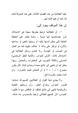 ‫ﻋﻠﻴﻪ ﺍﻟﻌﻘﻼﻨﻴﺔ ﻤﻥ ﻫﺫﻩ ﺍﻟﻘﻀﺎﻴﺎ ﺍﻟﺜﻼﺙ. ﻓﻔﻰ ﻫﺫﻩ ﺍﻟﻤﻌﺭﻓﺔ ﻓﺎﺌﺩﺓ‬
                               ‫ﻟﻨﺎ، ﻜﻤﺎ ﺃﻥ ﻓﻴﻬﺎ ﻓﺎﺌﺩﺓ ﻟﻬﻡ...‬

                         ‫ﺇﻥ ﻫﺫﺍ ﺍﻟﻤﻭﻗﻑ ﻴﻌﻭﺩ ﺇﻟﻰ:‬
‫١- ﺃﻥ ﺍﻟﻌﻘﻼﻨﻴﺔ ﺘﺭﺘﺒﻁ ﺒﻁﺭﻴﻘﺔ ﻤﻌﻴﻨﺔ ﻓﻲ ﺍﻻﺴﺘﺩﻻل‬
‫ﺃﺒﺭﺯ ﺨﺼﺎﺌﺼﻬﺎ ﺃﻨﻬﺎ ﺤﺴﻴﺔ – ﻤﺎﺩﻴﺔ ﺘﻌﺘﻤﺩ ﻋﻠﻰ ﺍﻟﺤﻘﻴﻘﺔ‬
‫ﺍﻟﻌﻤﻠﻴﺔ ﺍﻟﺘﻲ ﻴﻤﻜﻥ ﻟﻤﺴﻬﺎ ﺒﺎﻟﻴﺩ، ﺃﻭ ﺭﺅﻴﺘﻬﺎ ﺒﺎﻟﻌﻴﻥ ﺃﻭ ﺴﻤﺎﻋﻬﺎ‬
‫ﺒﺎﻷﺫﻥ، ﺃﻭ ﺘﺭﺘﻜﺯ ﻋﻠﻰ ﺒﺩﺍﺌﻪ ﻻ ﺨﻼﻑ ﻋﻠﻴﻬﺎ، ﻜﻤﺎ ﻫﻭ ﺍﻟﺤﺎل‬
‫ﻓﻲ ﺍﻟﺤﺴﺎﺏ ﺃﻭ ﺍﻟﻬﻨﺩﺴﺔ. ﻭﻻ ﺘﺘﻌﺩﻯ ﻭﺴﺎﺌل ﺍﻟﻌﻘﻼﻨﻴﺔ ﻓﻲ‬
‫ﺍﻻﺴﺘﺩﻻل ﺜﻼﺙ: ﺍﻷﻭﻟﻰ ﺍﻟﺤﻭﺍﺱ. ﻭﺍﻟﺜﺎﻨﻴﺔ ﺍﻟﻨﻅﺭ ﺍﻟﺭﻴﺎﻀﻲ/‬
‫ﺍﻟﺤﺴﺎﺒﻲ ﻭﺍﻟﺜﺎﻟﺜﺔ ﺍﻟﺘﺠﺭﻴﺏ ﻓﻲ ﺍﻟﻤﺨﺘﺒﺭﺍﺕ ﻭﺍﻟﻤﻌﺎﻤل. ﻭﺒﻬﺫﺍ‬
‫ﻴﻤﻜﻥ ﻟﻬﺎ ﺃﻥ ﺘﻨﺘﻬﻲ ﺇﻟﻰ ﻨﺘﺎﺌﺞ ﻤﺤﺩﺩﺓ ﻭﻤﺒﺎﺩﺉ ﺜﺎﺒﺘﺔ. ﻜﺄﻥ ﻴﻜﻭﻥ‬
‫ﻤﺠﻤﻭﻉ ١ + ١ = ٢ ﺃﻭ ﺃﻥ ﺍﻟﻤﻌﺎﺩﻥ ﺘﺘﻤﺩﺩ ﺒﺎﻟﺤﺭﺍﺭﺓ.. ﻭﺃﻥ‬
                                ‫ﺍﻟﻤﺎﺀ ﻴﺘﺠﻤﺩ ﺒﺎﻟﺒﺭﻭﺩﺓ ﺇﻟﺦ..‬
‫ﻭﻻ ﻴﺠﺩﻱ ﺸﻴ ًﺎ ﺍﻟﻘﻭل ﺇﻥ ﺍﻟﻌﻘﻼﻨﻴﻴﻥ ﺃﻨﻔﺴﻬﻡ ﻗﺩ ﺍﺴﺘﺒﺎﻨﻭﺍ‬
                                       ‫ﺌ‬
‫ﻗﺼﻭﺭ ﺍﻟﺤﻭﺍﺱ ﻭﺨﺩﺍﻉ ﺍﻟﻨﻅﺭ، ﻭﺃﻥ ﻭﺴﺎﺌﻠﻬﻡ ﺍﻟﻌﻠﻤﻴﺔ‬
‫ﻭﺍﻟﺭﻴﺎﻀﻴﺔ ﺘﻨﺘﻬﻲ ﺇﻟﻰ ﻨﺘﺎﺌﺞ ﺘﺨﺘﻠﻑ ﺃﻭ ﺘﺘﻨﺎﻗﺽ ﻤﻊ ﻤﺎ ﺘﻅﻬﺭﻩ‬
‫ﺍﻟﺤﻭﺍﺱ، ﻷﻥ ﺍﻟﻤﻨﻬﺞ ﺍﻟﻌﻘﻼﻨﻲ ﺍﺭﺘﺒﻁ ﺒﺎﻟﻤﺤﺴﻭﺱ ﻤﻨﺫ ﻨﺸﺄﺘﻪ.‬
 