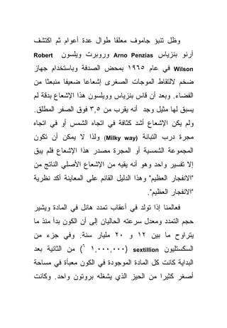 ‫ﻭﻅل ﺘﻨﺒﺅ ﺠﺎﻤﻭﻑ ﻤﻌﻠ ﹰﺎ ﻁﻭﺍل ﻋﺩﺓ ﺃﻋﻭﺍﻡ ﺜﻡ ﺍﻜﺘﺸﻑ‬
                         ‫ﻘ‬
‫‪Robert‬‬    ‫ﻭﺭﻭﺒﺭﺕ ﻭﻴﻠﺴﻭﻥ‬      ‫‪Arno Penzias‬‬    ‫ﺁﺭﻨﻭ ﺒﻨﺯﻴﺎﺱ‬
‫ﻓﻲ ﻋﺎﻡ ٥٦٩١ ﺒﻤﺤﺽ ﺍﻟﺼﺩﻓﺔ ﻭﺒﺎﺴﺘﺨﺩﺍﻡ ﺠﻬﺎﺯ‬              ‫‪Wilson‬‬

‫ﻀﺨﻡ ﻻﻟﺘﻘﺎﻁ ﺍﻟﻤﻭﺠﺎﺕ ﺍﻟﺼﻐﺭﻯ ﺇﺸﻌﺎﻋﺎ ﻀﻌﻴ ﹰﺎ ﻤﻨﺒﻌ ﹰﺎ ﻤﻥ‬
    ‫ﺜ‬       ‫ﻔ‬      ‫‪‬‬
‫ﺍﻟﻔﻀﺎﺀ. ﻭﺒﻌﺩ ﺃﻥ ﻗﺎﺱ ﺒﻨﺯﻴﺎﺱ ﻭﻭﻴﻠﺴﻭﻥ ﻫﺫﺍ ﺍﻹﺸﻌﺎﻉ ﺒﺩﻗﺔ ﻟﻡ‬
‫ﻴﺴﺒﻕ ﻟﻬﺎ ﻤﺜﻴل ﻭﺠﺩ ﺃﻨﻪ ﻴﻘﺭﺏ ﻤﻥ ٥,٣ ﻓﻭﻕ ﺍﻟﺼﻔﺭ ﺍﻟﻤﻁﻠﻕ.‬
‫ﻭﻟﻡ ﻴﻜﻥ ﺍﻹﺸﻌﺎﻉ ﺃﺸﺩ ﻜﺜﺎﻓﺔ ﻓﻲ ﺍﺘﺠﺎﻩ ﺍﻟﺸﻤﺱ ﺃﻭ ﻓﻲ ﺍﺘﺠﺎﻩ‬
‫ﻭﻟﺫﺍ ﻻ ﻴﻤﻜﻥ ﺃﻥ ﺘﻜﻭﻥ‬      ‫)‪(Milky way‬‬   ‫ﻤﺠﺭﺓ ﺩﺭﺏ ﺍﻟﺘﺒﺎﻨﺔ‬
‫ﺍﻟﻤﺠﻤﻭﻋﺔ ﺍﻟﺸﻤﺴﻴﺔ ﺃﻭ ﺍﻟﻤﺠﺭﺓ ﻤﺼﺩﺭ ﻫﺫﺍ ﺍﻹﺸﻌﺎﻉ ﻓﻠﻡ ﻴﺒﻕ‬
‫ﺇﻻ ﺘﻔﺴﻴﺭ ﻭﺍﺤﺩ ﻭﻫﻭ ﺃﻨﻪ ﻴﻘﻴﻪ ﻤﻥ ﺍﻹﺸﻌﺎﻉ ﺍﻷﺼﻠﻲ ﺍﻟﻨﺎﺘﺞ ﻤﻥ‬
‫"ﺍﻻﻨﻔﺠﺎﺭ ﺍﻟﻌﻅﻴﻡ" ﻭﻫﺫﺍ ﺍﻟﺩﻟﻴل ﺍﻟﻘﺎﺌﻡ ﻋﻠﻰ ﺍﻟﻤﻌﺎﻴﻨﺔ ﺃﻜﺩ ﻨﻅﺭﻴﺔ‬
                                         ‫"ﺍﻻﻨﻔﺠﺎﺭ ﺍﻟﻌﻅﻴﻡ".‬
‫ﻓﻌﺎﻟﻤﻨﺎ ﺇ ﹰﺍ ﺘﻭﻟﺩ ﻓﻲ ﺃﻋﻘﺎﺏ ﺘﻤﺩﺩ ﻫﺎﺌل ﻓﻲ ﺍﻟﻤﺎﺩﺓ ﻭﻴﺸﻴﺭ‬
                                         ‫ﺫ‬
‫ﺤﺠﻡ ﺍﻟﺘﻤﺩﺩ ﻭﻤﻌﺩل ﺴﺭﻋﺘﻪ ﺍﻟﺤﺎﻟﻴﺎﻥ ﺇﻟﻰ ﺃﻥ ﺍﻟﻜﻭﻥ ﺒﺩﺃ ﻤﻨﺫ ﻤﺎ‬
‫ﻴﺘﺭﺍﻭﺡ ﻤﺎ ﺒﻴﻥ ٢١ ﻭ ٠٢ ﻤﻠﻴﺎﺭ ﺴﻨﺔ. ﻭﻓﻲ ﺠﺯﺀ ﻤﻥ‬
‫)٠٠٠,٠٠٠,١ ٦( ﻤﻥ ﺍﻟﺜﺎﻨﻴﺔ ﺒﻌﺩ‬        ‫‪sextillion‬‬   ‫ﺍﻟﺴﻜﺴﺘﻠﻴﻭﻥ‬
‫ﺍﻟﺒﺩﺍﻴﺔ ﻜﺎﻨﺕ ﻜل ﺍﻟﻤﺎﺩﺓ ﺍﻟﻤﻭﺠﻭﺩﺓ ﻓﻲ ﺍﻟﻜﻭﻥ ﻤﻌﺒﺄﺓ ﻓﻲ ﻤﺴﺎﺤﺔ‬
‫ﺃﺼﻐﺭ ﻜﺜﻴ ‪‬ﺍ ﻤﻥ ﺍﻟﺤﻴﺯ ﺍﻟﺫﻱ ﻴﺸﻐﻠﻪ ﺒﺭﻭﺘﻭﻥ ﻭﺍﺤﺩ. ﻭﻜﺎﻨﺕ‬
                                        ‫ﺭ‬
 