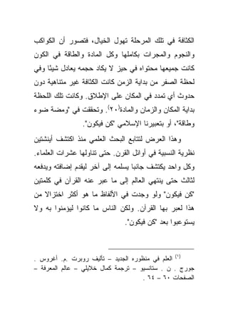 ‫ﺍﻟﻜﺜﺎﻓﺔ ﻓﻲ ﺘﻠﻙ ﺍﻟﻤﺭﺤﻠﺔ ﺘﻬﻭل ﺍﻟﺨﻴﺎل، ﻓﺘﺼﻭﺭ ﺃﻥ ﺍﻟﻜﻭﺍﻜﺏ‬
‫ﻭﺍﻟﻨﺠﻭﻡ ﻭﺍﻟﻤﺠﺭﺍﺕ ﺒﻜﺎﻤﻠﻬﺎ ﻭﻜل ﺍﻟﻤﺎﺩﺓ ﻭﺍﻟﻁﺎﻗﺔ ﻓﻲ ﺍﻟﻜﻭﻥ‬
‫ﻜﺎﻨﺕ ﺠﻤﻴﻌﻬﺎ ﻤﺤﺘﻭﺍﻩ ﻓﻲ ﺤﻴﺯ ﻻ ﻴﻜﺎﺩ ﺤﺠﻤﻪ ﻴﻌﺎﺩل ﺸﻴ ًﺎ ﻭﻓﻲ‬
     ‫ﺌ‬
‫ﻟﺤﻅﺔ ﺍﻟﺼﻔﺭ ﻤﻥ ﺒﺩﺍﻴﺔ ﺍﻟﺯﻤﻥ ﻜﺎﻨﺕ ﺍﻟﻜﺜﺎﻓﺔ ﻏﻴﺭ ﻤﺘﻨﺎﻫﻴﺔ ﺩﻭﻥ‬
‫ﺤﺩﻭﺙ ﺃﻱ ﺘﻤﺩﺩ ﻓﻲ ﺍﻟﻤﻜﺎﻥ ﻋﻠﻰ ﺍﻹﻁﻼﻕ. ﻭﻜﺎﻨﺕ ﺘﻠﻙ ﺍﻟﻠﺤﻅﺔ‬
‫ﺒﺩﺍﻴﺔ ﺍﻟﻤﻜﺎﻥ ﻭﺍﻟﺯﻤﺎﻥ ﻭﺍﻟﻤﺎﺩﺓ)٠٢(. ﻭﺘﺤﻘﻘﺕ ﻓﻲ "ﻭﻤﻀﺔ ﻀﻭﺀ‬
                ‫ﻭﻁﺎﻗﺔ"، ﺃﻭ ﺒﺘﻌﺒﻴﺭﻨﺎ ﺍﻹﺴﻼﻤﻲ "ﻜﻥ ﻓﻴﻜﻭﻥ".‬
‫ﻭﻫﺫﺍ ﺍﻟﻌﺭﺽ ﻟﺘﺘﺎﺒﻊ ﺍﻟﺒﺤﺙ ﺍﻟﻌﻠﻤﻲ ﻤﻨﺫ ﺍﻜﺘﺸﻑ ﺃﻴﻨﺸﺘﻴﻥ‬
‫ﻨﻅﺭﻴﺔ ﺍﻟﻨﺴﺒﻴﺔ ﻓﻲ ﺃﻭﺍﺌل ﺍﻟﻘﺭﻥ. ﺤﺘﻰ ﺘﻨﺎﻭﻟﻬﺎ ﻋﺸﺭﺍﺕ ﺍﻟﻌﻠﻤﺎﺀ.‬
‫ﻭﻜل ﻭﺍﺤﺩ ﻴﻜﺘﺸﻑ ﺠﺎﻨ ‪‬ﺎ ﻴﺴﻠﻤﻪ ﺇﻟﻰ ﺁﺨﺭ ﻟﻴﻘﺩﻡ ﺇﻀﺎﻓﺘﻪ ﻭﻴﺩﻓﻌﻪ‬
                                   ‫ﺒ‬
‫ﻟﺜﺎﻟﺙ ﺤﺘﻰ ﻴﻨﺘﻬﻲ ﺍﻟﻌﺎﻟﻡ ﺇﻟﻰ ﻤﺎ ﻋﺒﺭ ﻋﻨﻪ ﺍﻟﻘﺭﺁﻥ ﻓﻲ ﻜﻠﻤﺘﻴﻥ‬
‫"ﻜﻥ ﻓﻴﻜﻭﻥ" ﻭﻟﻭ ﻭﺠﺩﺕ ﻓﻲ ﺍﻷﻟﻔﺎﻅ ﻤﺎ ﻫﻭ ﺃﻜﺜﺭ ﺍﺨﺘﺯﺍﻻ ﻤﻥ‬
   ‫ﹰ‬
‫ﻫﺫﺍ ﻟﻌﺒﺭ ﺒﻬﺎ ﺍﻟﻘﺭﺁﻥ. ﻭﻟﻜﻥ ﺍﻟﻨﺎﺱ ﻤﺎ ﻜﺎﻨﻭﺍ ﻟﻴﺅﻤﻨﻭﺍ ﺒﻪ ﻭﻻ‬
                               ‫ﻴﺴﺘﻭﻋﺒﻭﺍ ﺒﻌﺩ "ﻜﻥ ﻓﻴﻜﻭﻥ".‬



‫)١( ﺍﻟﻌﻠﻡ ﻓﻲ ﻤﻨﻅﻭﺭﻩ ﺍﻟﺠﺩﻴﺩ – ﺘﺄﻟﻴﻑ ﺭﻭﺒﺭﺕ .ﻡ. ﺃﻏﺭﻭﺱ .‬
‫ﺠﻭﺭﺝ . ﻥ . ﺴﺘﺎﻨﺴﻴﻭ – ﺘﺭﺠﻤﺔ ﻜﻤﺎل ﺨﻼﻴﻠﻲ – ﻋﺎﻟﻡ ﺍﻟﻤﻌﺭﻓﺔ –‬
                                     ‫ﺍﻟﺼﻔﺤﺎﺕ ٠٦ – ٤٦ .‬
 