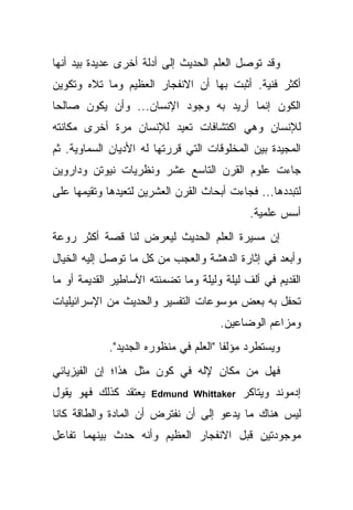 ‫ﻭﻗﺩ ﺘﻭﺼل ﺍﻟﻌﻠﻡ ﺍﻟﺤﺩﻴﺙ ﺇﻟﻰ ﺃﺩﻟﺔ ﺃﺨﺭﻯ ﻋﺩﻴﺩﺓ ﺒﻴﺩ ﺃﻨﻬﺎ‬
‫ﺃﻜﺜﺭ ﻓﻨﻴﺔ. ﺃﺜﺒﺕ ﺒﻬﺎ ﺃﻥ ﺍﻻﻨﻔﺠﺎﺭ ﺍﻟﻌﻅﻴﻡ ﻭﻤﺎ ﺘﻼﻩ ﻭﺘﻜﻭﻴﻥ‬
‫ﺍﻟﻜﻭﻥ ﺇﻨﻤﺎ ﺃﺭﻴﺩ ﺒﻪ ﻭﺠﻭﺩ ﺍﻹﻨﺴﺎﻥ... ﻭﺃﻥ ﻴﻜﻭﻥ ﺼﺎﻟ ‪‬ﺎ‬
 ‫ﺤ‬
‫ﻟﻺﻨﺴﺎﻥ ﻭﻫﻲ ﺍﻜﺘﺸﺎﻓﺎﺕ ﺘﻌﻴﺩ ﻟﻺﻨﺴﺎﻥ ﻤﺭﺓ ﺃﺨﺭﻯ ﻤﻜﺎﻨﺘﻪ‬
‫ﺍﻟﻤﺠﻴﺩﺓ ﺒﻴﻥ ﺍﻟﻤﺨﻠﻭﻗﺎﺕ ﺍﻟﺘﻲ ﻗﺭﺭﺘﻬﺎ ﻟﻪ ﺍﻷﺩﻴﺎﻥ ﺍﻟﺴﻤﺎﻭﻴﺔ. ﺜﻡ‬
‫ﺠﺎﺀﺕ ﻋﻠﻭﻡ ﺍﻟﻘﺭﻥ ﺍﻟﺘﺎﺴﻊ ﻋﺸﺭ ﻭﻨﻅﺭﻴﺎﺕ ﻨﻴﻭﺘﻥ ﻭﺩﺍﺭﻭﻴﻥ‬
‫ﻟﺘﺒﺩﺩﻫﺎ... ﻓﺠﺎﺀﺕ ﺃﺒﺤﺎﺙ ﺍﻟﻘﺭﻥ ﺍﻟﻌﺸﺭﻴﻥ ﻟﺘﻌﻴﺩﻫﺎ ﻭﺘﻘﻴﻤﻬﺎ ﻋﻠﻰ‬
                                             ‫ﺃﺴﺱ ﻋﻠﻤﻴﺔ.‬
‫ﺇﻥ ﻤﺴﻴﺭﺓ ﺍﻟﻌﻠﻡ ﺍﻟﺤﺩﻴﺙ ﻟﻴﻌﺭﺽ ﻟﻨﺎ ﻗﺼﺔ ﺃﻜﺜﺭ ﺭﻭﻋﺔ‬
‫ﻭﺃﺒﻌﺩ ﻓﻲ ﺇﺜﺎﺭﺓ ﺍﻟﺩﻫﺸﺔ ﻭﺍﻟﻌﺠﺏ ﻤﻥ ﻜل ﻤﺎ ﺘﻭﺼل ﺇﻟﻴﻪ ﺍﻟﺨﻴﺎل‬
‫ﺍﻟﻘﺩﻴﻡ ﻓﻲ ﺃﻟﻑ ﻟﻴﻠﺔ ﻭﻟﻴﻠﺔ ﻭﻤﺎ ﺘﻀﻤﻨﺘﻪ ﺍﻷﺴﺎﻁﻴﺭ ﺍﻟﻘﺩﻴﻤﺔ ﺃﻭ ﻤﺎ‬
‫ﺘﺤﻔل ﺒﻪ ﺒﻌﺽ ﻤﻭﺴﻭﻋﺎﺕ ﺍﻟﺘﻔﺴﻴﺭ ﻭﺍﻟﺤﺩﻴﺙ ﻤﻥ ﺍﻹﺴﺭﺍﺌﻴﻠﻴﺎﺕ‬
                                      ‫ﻭﻤﺯﺍﻋﻡ ﺍﻟﻭﻀﺎﻋﻴﻥ.‬
             ‫ﻭﻴﺴﺘﻁﺭﺩ ﻤﺅﻟﻔﺎ "ﺍﻟﻌﻠﻡ ﻓﻲ ﻤﻨﻅﻭﺭﻩ ﺍﻟﺠﺩﻴﺩ".‬
‫ﻓﻬل ﻤﻥ ﻤﻜﺎﻥ ﻹﻟﻪ ﻓﻲ ﻜﻭﻥ ﻤﺜل ﻫﺫﺍ؛ ﺇﻥ ﺍﻟﻔﻴﺯﻴﺎﺌﻲ‬
‫ﻴﻌﺘﻘﺩ ﻜﺫﻟﻙ ﻓﻬﻭ ﻴﻘﻭل‬   ‫‪Edmund Whittaker‬‬     ‫ﺇﺩﻤﻭﻨﺩ ﻭﻴﺘﺎﻜﺭ‬
‫ﻟﻴﺱ ﻫﻨﺎﻙ ﻤﺎ ﻴﺩﻋﻭ ﺇﻟﻰ ﺃﻥ ﻨﻔﺘﺭﺽ ﺃﻥ ﺍﻟﻤﺎﺩﺓ ﻭﺍﻟﻁﺎﻗﺔ ﻜﺎﻨﺎ‬
‫ﻤﻭﺠﻭﺩﺘﻴﻥ ﻗﺒل ﺍﻻﻨﻔﺠﺎﺭ ﺍﻟﻌﻅﻴﻡ ﻭﺃﻨﻪ ﺤﺩﺙ ﺒﻴﻨﻬﻤﺎ ﺘﻔﺎﻋل‬
 