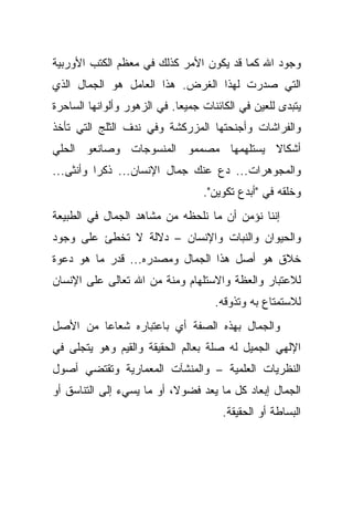 ‫ﻭﺠﻭﺩ ﺍﷲ ﻜﻤﺎ ﻗﺩ ﻴﻜﻭﻥ ﺍﻷﻤﺭ ﻜﺫﻟﻙ ﻓﻲ ﻤﻌﻅﻡ ﺍﻟﻜﺘﺏ ﺍﻷﻭﺭﺒﻴﺔ‬
‫ﺍﻟﺘﻲ ﺼﺩﺭﺕ ﻟﻬﺫﺍ ﺍﻟﻐﺭﺽ. ﻫﺫﺍ ﺍﻟﻌﺎﻤل ﻫﻭ ﺍﻟﺠﻤﺎل ﺍﻟﺫﻱ‬
‫ﻴﺘﺒﺩﻯ ﻟﻠﻌﻴﻥ ﻓﻲ ﺍﻟﻜﺎﺌﻨﺎﺕ ﺠﻤﻴ ‪‬ﺎ. ﻓﻲ ﺍﻟﺯﻫﻭﺭ ﻭﺃﻟﻭﺍﻨﻬﺎ ﺍﻟﺴﺎﺤﺭﺓ‬
                             ‫ﻌ‬
‫ﻭﺍﻟﻔﺭﺍﺸﺎﺕ ﻭﺃﺠﻨﺤﺘﻬﺎ ﺍﻟﻤﺯﺭﻜﺸﺔ ﻭﻓﻲ ﻨﺩﻑ ﺍﻟﺜﻠﺞ ﺍﻟﺘﻲ ﺘﺄﺨﺫ‬
‫ﺃﺸﻜﺎﻻ ﻴﺴﺘﻠﻬﻤﻬﺎ ﻤﺼﻤﻤﻭ ﺍﻟﻤﻨﺴﻭﺠﺎﺕ ﻭﺼﺎﻨﻌﻭ ﺍﻟﺤﻠﻲ‬
                                      ‫ﹰ‬
‫ﻭﺍﻟﻤﺠﻭﻫﺭﺍﺕ... ﺩﻉ ﻋﻨﻙ ﺠﻤﺎل ﺍﻹﻨﺴﺎﻥ... ﺫﻜ ‪‬ﺍ ﻭﺃﻨﺜﻰ...‬
          ‫ﺭ‬
                                   ‫ﻭﺨﻠﻘﻪ ﻓﻲ "ﺃﺒﺩﻉ ﺘﻜﻭﻴﻥ".‬
‫ﺇﻨﻨﺎ ﻨﺅﻤﻥ ﺃﻥ ﻤﺎ ﻨﻠﺤﻅﻪ ﻤﻥ ﻤﺸﺎﻫﺩ ﺍﻟﺠﻤﺎل ﻓﻲ ﺍﻟﻁﺒﻴﻌﺔ‬
‫ﻭﺍﻟﺤﻴﻭﺍﻥ ﻭﺍﻟﻨﺒﺎﺕ ﻭﺍﻹﻨﺴﺎﻥ – ﺩﻻﻟﺔ ﻻ ﺘﺨﻁﺊ ﻋﻠﻰ ﻭﺠﻭﺩ‬
‫ﺨﻼﻕ ﻫﻭ ﺃﺼل ﻫﺫﺍ ﺍﻟﺠﻤﺎل ﻭﻤﺼﺩﺭﻩ... ﻗﺩﺭ ﻤﺎ ﻫﻭ ﺩﻋﻭﺓ‬
‫ﻟﻼﻋﺘﺒﺎﺭ ﻭﺍﻟﻌﻅﺔ ﻭﺍﻻﺴﺘﻠﻬﺎﻡ ﻭﻤﻨﺔ ﻤﻥ ﺍﷲ ﺘﻌﺎﻟﻰ ﻋﻠﻰ ﺍﻹﻨﺴﺎﻥ‬
                                     ‫ﻟﻼﺴﺘﻤﺘﺎﻉ ﺒﻪ ﻭﺘﺫﻭﻗﻪ.‬
‫ﻭﺍﻟﺠﻤﺎل ﺒﻬﺫﻩ ﺍﻟﺼﻔﺔ ﺃﻱ ﺒﺎﻋﺘﺒﺎﺭﻩ ﺸﻌﺎ ‪‬ﺎ ﻤﻥ ﺍﻷﺼل‬
         ‫ﻋ‬
‫ﺍﻹﻟﻬﻲ ﺍﻟﺠﻤﻴل ﻟﻪ ﺼﻠﺔ ﺒﻌﺎﻟﻡ ﺍﻟﺤﻘﻴﻘﺔ ﻭﺍﻟﻘﻴﻡ ﻭﻫﻭ ﻴﺘﺠﻠﻰ ﻓﻲ‬
‫ﺍﻟﻨﻅﺭﻴﺎﺕ ﺍﻟﻌﻠﻤﻴﺔ – ﻭﺍﻟﻤﻨﺸﺂﺕ ﺍﻟﻤﻌﻤﺎﺭﻴﺔ ﻭﺘﻘﺘﻀﻲ ﺃﺼﻭل‬
‫ﺍﻟﺠﻤﺎل ﺇﺒﻌﺎﺩ ﻜل ﻤﺎ ﻴﻌﺩ ﻓﻀﻭ ﹰ، ﺃﻭ ﻤﺎ ﻴﺴﻲﺀ ﺇﻟﻰ ﺍﻟﺘﻨﺎﺴﻕ ﺃﻭ‬
                           ‫ﻻ‬
                                       ‫ﺍﻟﺒﺴﺎﻁﺔ ﺃﻭ ﺍﻟﺤﻘﻴﻘﺔ.‬
 