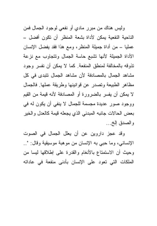 ‫ﻭﻟﻴﺱ ﻫﻨﺎﻙ ﻤﻥ ﻤﺒﺭﺭ ﻤﺎﺩﻱ ﺃﻭ ﻨﻔﻌﻲ ﻟﻭﺠﻭﺩ ﺍﻟﺠﻤﺎل ﻓﻤﻥ‬
‫ﺍﻟﻨﺎﺤﻴﺔ ﺍﻟﻨﻔﻌﻴﺔ ﻴﻤﻜﻥ ﻷﺩﺍﺓ ﺒﺸﻌﺔ ﺍﻟﻤﻨﻅﺭ ﺃﻥ ﺘﻜﻭﻥ ﺃﻓﻀل –‬
‫ﻋﻤﻠ ‪‬ﺎ – ﻤﻥ ﺃﺩﺍﺓ ﺠﻤﻴﻠﺔ ﺍﻟﻤﻨﻅﺭ، ﻭﻤﻊ ﻫﺫﺍ ﻓﻘﺩ ﻴﻔﻀل ﺍﻹﻨﺴﺎﻥ‬
                                                 ‫ﻴ‬
‫ﺍﻷﺩﺍﺓ ﺍﻟﺠﻤﻴﻠﺔ ﻷﻨﻬﺎ ﺘﺸﺒﻊ ﺤﺎﺴﺔ ﺍﻟﺠﻤﺎل ﻭﺘﺘﺠﺎﻭﺏ ﻤﻊ ﻨﺯﻋﺔ‬
‫ﺘﺫﻭﻗﻪ ﺒﺎﻟﻤﺨﺎﻟﻔﺔ ﻟﻤﻨﻁﻕ ﺍﻟﻤﻨﻔﻌﺔ. ﻜﻤﺎ ﻻ ﻴﻤﻜﻥ ﺃﻥ ﻨﻔﺴﺭ ﻭﺠﻭﺩ‬
‫ﻤﺸﺎﻫﺩ ﺍﻟﺠﻤﺎل ﺒﺎﻟﻤﺼﺎﺩﻓﺔ ﻷﻥ ﻤﺸﺎﻫﺩ ﺍﻟﺠﻤﺎل ﺘﺘﺒﺩﻯ ﻓﻲ ﻜل‬
‫ﻤﻅﺎﻫﺭ ﺍﻟﻁﺒﻴﻌﺔ ﻭﺘﺼﺩﺭ ﻋﻥ ﻗﻭﺍﻨﻴﻨﻬﺎ ﻭﻁﺭﻴﻘﺔ ﻋﻤﻠﻬﺎ. ﻓﺎﻟﺠﻤﺎل‬
‫ﻻ ﻴﻤﻜﻥ ﺃﻥ ﻴﻔﺴﺭ ﺒﺎﻟﻀﺭﻭﺭﺓ ﺃﻭ ﺍﻟﻤﺼﺎﺩﻓﺔ ﻷﻨﻪ ﻗﻴﻤﺔ ﻤﻥ ﺍﻟﻘﻴﻡ‬
‫ﻭﻭﺠﻭﺩ ﺼﻭﺭ ﻋﺩﻴﺩﺓ ﻤﺠﺴﻤﺔ ﻟﻠﺠﻤﺎل ﻻ ﻴﻨﻔﻲ ﺃﻥ ﻴﻜﻭﻥ ﻟﻪ ﻓﻲ‬
‫ﺒﻌﺽ ﺍﻟﺤﺎﻻﺕ ﺠﺎﻨﺒﻪ ﺍﻟﻤﺒﺩﺌﻲ ﺍﻟﺫﻱ ﻴﺠﻌﻠﻪ ﻗﻴﻤﺔ ﻜﺎﻟﻌﺩل ﻭﺍﻟﺨﻴﺭ‬
                                        ‫ﻭﺍﻟﺼﺩﻕ ﺇﻟﺦ...‬
‫ﻭﻗﺩ ﻋﺠﺯ ﺩﺍﺭﻭﻴﻥ ﻋﻥ ﺃﻥ ﻴﻌﻠل ﺍﻟﺠﻤﺎل ﻓﻲ ﺍﻟﺼﻭﺕ‬
‫ﺍﻹﻨﺴﺎﻨﻲ، ﻭﻤﺎ ﺤﺒﻲ ﺒﻪ ﺍﻹﻨﺴﺎﻥ ﻤﻥ ﻤﻭﻫﺒﺔ ﻤﻭﺴﻴﻘﻴﺔ ﻭﻗﺎل: "..‬
‫ﻭﺤﻴﺙ ﺃﻥ ﺍﻻﺴﺘﻤﺘﺎﻉ ﺒﺎﻷﻨﻐﺎﻡ ﻭﺍﻟﻘﺩﺭﺓ ﻋﻠﻰ ﺇﻁﻼﻗﻬﺎ ﻟﻴﺴﺎ ﻤﻥ‬
‫ﺍﻟﻤﻠﻜﺎﺕ ﺍﻟﺘﻲ ﺘﻌﻭﺩ ﻋﻠﻰ ﺍﻹﻨﺴﺎﻥ ﺒﺄﺩﻨﻰ ﻤﻨﻔﻌﺔ ﻓﻲ ﻋﺎﺩﺍﺘﻪ‬
 