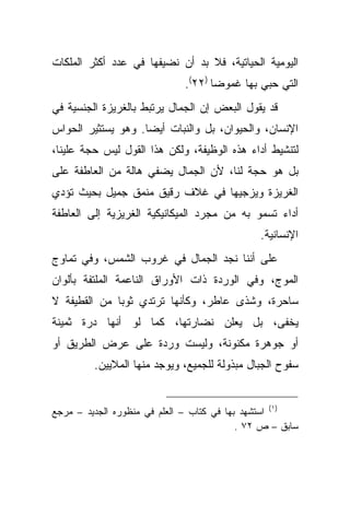 ‫ﺍﻟﻴﻭﻤﻴﺔ ﺍﻟﺤﻴﺎﺘﻴﺔ، ﻓﻼ ﺒﺩ ﺃﻥ ﻨﻀﻴﻔﻬﺎ ﻓﻲ ﻋﺩﺩ ﺃﻜﺜﺭ ﺍﻟﻤﻠﻜﺎﺕ‬
                              ‫ﺍﻟﺘﻲ ﺤﺒﻲ ﺒﻬﺎ ﻏﻤﻭ ‪‬ﺎ )٢٢(.‬
                                     ‫ﻀ‬
‫ﻗﺩ ﻴﻘﻭل ﺍﻟﺒﻌﺽ ﺇﻥ ﺍﻟﺠﻤﺎل ﻴﺭﺘﺒﻁ ﺒﺎﻟﻐﺭﻴﺯﺓ ﺍﻟﺠﻨﺴﻴﺔ ﻓﻲ‬
‫ﺍﻹﻨﺴﺎﻥ، ﻭﺍﻟﺤﻴﻭﺍﻥ، ﺒل ﻭﺍﻟﻨﺒﺎﺕ ﺃﻴ ‪‬ﺎ. ﻭﻫﻭ ﻴﺴﺘﺜﻴﺭ ﺍﻟﺤﻭﺍﺱ‬
                    ‫ﻀ‬
‫ﻟﺘﻨﺸﻴﻁ ﺃﺩﺍﺀ ﻫﺫﻩ ﺍﻟﻭﻅﻴﻔﺔ، ﻭﻟﻜﻥ ﻫﺫﺍ ﺍﻟﻘﻭل ﻟﻴﺱ ﺤﺠﺔ ﻋﻠﻴﻨﺎ،‬
‫ﺒل ﻫﻭ ﺤﺠﺔ ﻟﻨﺎ، ﻷﻥ ﺍﻟﺠﻤﺎل ﻴﻀﻔﻲ ﻫﺎﻟﺔ ﻤﻥ ﺍﻟﻌﺎﻁﻔﺔ ﻋﻠﻰ‬
‫ﺍﻟﻐﺭﻴﺯﺓ ﻭﻴﺯﺠﻴﻬﺎ ﻓﻲ ﻏﻼﻑ ﺭﻗﻴﻕ ﻤﻨﻤﻕ ﺠﻤﻴل ﺒﺤﻴﺙ ﺘﺅﺩﻱ‬
‫ﺃﺩﺍﺀ ﺘﺴﻤﻭ ﺒﻪ ﻤﻥ ﻤﺠﺭﺩ ﺍﻟﻤﻴﻜﺎﻨﻴﻜﻴﺔ ﺍﻟﻐﺭﻴﺯﻴﺔ ﺇﻟﻰ ﺍﻟﻌﺎﻁﻔﺔ‬
                                               ‫ﺍﻹﻨﺴﺎﻨﻴﺔ.‬
‫ﻋﻠﻰ ﺃﻨﻨﺎ ﻨﺠﺩ ﺍﻟﺠﻤﺎل ﻓﻲ ﻏﺭﻭﺏ ﺍﻟﺸﻤﺱ، ﻭﻓﻲ ﺘﻤﺎﻭﺝ‬
‫ﺍﻟﻤﻭﺝ، ﻭﻓﻲ ﺍﻟﻭﺭﺩﺓ ﺫﺍﺕ ﺍﻷﻭﺭﺍﻕ ﺍﻟﻨﺎﻋﻤﺔ ﺍﻟﻤﻠﺘﻔﺔ ﺒﺄﻟﻭﺍﻥ‬
‫ﺴﺎﺤﺭﺓ، ﻭﺸﺫﻯ ﻋﺎﻁﺭ، ﻭﻜﺄﻨﻬﺎ ﺘﺭﺘﺩﻱ ﺜﻭ ‪‬ﺎ ﻤﻥ ﺍﻟﻘﻁﻴﻔﺔ ﻻ‬
              ‫ﺒ‬
‫ﻴﺨﻔﻰ، ﺒل ﻴﻌﻠﻥ ﻨﻀﺎﺭﺘﻬﺎ، ﻜﻤﺎ ﻟﻭ ﺃﻨﻬﺎ ﺩﺭﺓ ﺜﻤﻴﻨﺔ‬
‫ﺃﻭ ﺠﻭﻫﺭﺓ ﻤﻜﻨﻭﻨﺔ، ﻭﻟﻴﺴﺕ ﻭﺭﺩﺓ ﻋﻠﻰ ﻋﺭﺽ ﺍﻟﻁﺭﻴﻕ ﺃﻭ‬
         ‫ﺴﻔﻭﺡ ﺍﻟﺠﺒﺎل ﻤﺒﺫﻭﻟﺔ ﻟﻠﺠﻤﻴﻊ، ﻭﻴﻭﺠﺩ ﻤﻨﻬﺎ ﺍﻟﻤﻼﻴﻴﻥ.‬


‫)١( ﺍﺴﺘﺸﻬﺩ ﺒﻬﺎ ﻓﻲ ﻜﺘﺎﺏ – ﺍﻟﻌﻠﻡ ﻓﻲ ﻤﻨﻅﻭﺭﻩ ﺍﻟﺠﺩﻴﺩ – ﻤﺭﺠﻊ‬
                                           ‫ﺴﺎﺒﻕ – ﺹ ٢٧ .‬
 