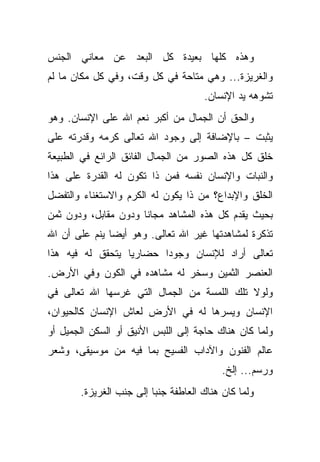 ‫ﻭﻫﺫﻩ ﻜﻠﻬﺎ ﺒﻌﻴﺩﺓ ﻜل ﺍﻟﺒﻌﺩ ﻋﻥ ﻤﻌﺎﻨﻲ ﺍﻟﺠﻨﺱ‬
‫ﻭﺍﻟﻐﺭﻴﺯﺓ... ﻭﻫﻲ ﻤﺘﺎﺤﺔ ﻓﻲ ﻜل ﻭﻗﺕ، ﻭﻓﻲ ﻜل ﻤﻜﺎﻥ ﻤﺎ ﻟﻡ‬
                                      ‫ﺘﺸﻭﻫﻪ ﻴﺩ ﺍﻹﻨﺴﺎﻥ.‬
‫ﻭﺍﻟﺤﻕ ﺃﻥ ﺍﻟﺠﻤﺎل ﻤﻥ ﺃﻜﺒﺭ ﻨﻌﻡ ﺍﷲ ﻋﻠﻰ ﺍﻹﻨﺴﺎﻥ. ﻭﻫﻭ‬
‫ﻴﺜﺒﺕ – ﺒﺎﻹﻀﺎﻓﺔ ﺇﻟﻰ ﻭﺠﻭﺩ ﺍﷲ ﺘﻌﺎﻟﻰ ﻜﺭﻤﻪ ﻭﻗﺩﺭﺘﻪ ﻋﻠﻰ‬
‫ﺨﻠﻕ ﻜل ﻫﺫﻩ ﺍﻟﺼﻭﺭ ﻤﻥ ﺍﻟﺠﻤﺎل ﺍﻟﻔﺎﺌﻕ ﺍﻟﺭﺍﺌﻊ ﻓﻲ ﺍﻟﻁﺒﻴﻌﺔ‬
‫ﻭﺍﻟﻨﺒﺎﺕ ﻭﺍﻹﻨﺴﺎﻥ ﻨﻔﺴﻪ ﻓﻤﻥ ﺫﺍ ﺘﻜﻭﻥ ﻟﻪ ﺍﻟﻘﺩﺭﺓ ﻋﻠﻰ ﻫﺫﺍ‬
‫ﺍﻟﺨﻠﻕ ﻭﺍﻹﺒﺩﺍﻉ؟ ﻤﻥ ﺫﺍ ﻴﻜﻭﻥ ﻟﻪ ﺍﻟﻜﺭﻡ ﻭﺍﻻﺴﺘﻐﻨﺎﺀ ﻭﺍﻟﺘﻔﻀل‬
‫ﺒﺤﻴﺙ ﻴﻘﺩﻡ ﻜل ﻫﺫﻩ ﺍﻟﻤﺸﺎﻫﺩ ﻤﺠﺎ ﹰﺎ ﻭﺩﻭﻥ ﻤﻘﺎﺒل، ﻭﺩﻭﻥ ﺜﻤﻥ‬
                      ‫ﻨ‬
‫ﺘﺫﻜﺭﺓ ﻟﻤﺸﺎﻫﺩﺘﻬﺎ ﻏﻴﺭ ﺍﷲ ﺘﻌﺎﻟﻰ. ﻭﻫﻭ ﺃﻴ ‪‬ﺎ ﻴﻨﻡ ﻋﻠﻰ ﺃﻥ ﺍﷲ‬
               ‫ﻀ‬
‫ﺘﻌﺎﻟﻰ ﺃﺭﺍﺩ ﻟﻺﻨﺴﺎﻥ ﻭﺠﻭ ‪‬ﺍ ﺤﻀﺎﺭ ‪‬ﺎ ﻴﺘﺤﻘﻕ ﻟﻪ ﻓﻴﻪ ﻫﺫﺍ‬
                  ‫ﻴ‬       ‫ﺩ‬
‫ﺍﻟﻌﻨﺼﺭ ﺍﻟﺜﻤﻴﻥ ﻭﺴﺨﺭ ﻟﻪ ﻤﺸﺎﻫﺩﻩ ﻓﻲ ﺍﻟﻜﻭﻥ ﻭﻓﻲ ﺍﻷﺭﺽ.‬
‫ﻭﻟﻭﻻ ﺘﻠﻙ ﺍﻟﻠﻤﺴﺔ ﻤﻥ ﺍﻟﺠﻤﺎل ﺍﻟﺘﻲ ﻏﺭﺴﻬﺎ ﺍﷲ ﺘﻌﺎﻟﻰ ﻓﻲ‬
‫ﺍﻹﻨﺴﺎﻥ ﻭﻴﺴﺭﻫﺎ ﻟﻪ ﻓﻲ ﺍﻷﺭﺽ ﻟﻌﺎﺵ ﺍﻹﻨﺴﺎﻥ ﻜﺎﻟﺤﻴﻭﺍﻥ،‬
‫ﻭﻟﻤﺎ ﻜﺎﻥ ﻫﻨﺎﻙ ﺤﺎﺠﺔ ﺇﻟﻰ ﺍﻟﻠﺒﺱ ﺍﻷﻨﻴﻕ ﺃﻭ ﺍﻟﺴﻜﻥ ﺍﻟﺠﻤﻴل ﺃﻭ‬
‫ﻋﺎﻟﻡ ﺍﻟﻔﻨﻭﻥ ﻭﺍﻵﺩﺍﺏ ﺍﻟﻔﺴﻴﺢ ﺒﻤﺎ ﻓﻴﻪ ﻤﻥ ﻤﻭﺴﻴﻘﻰ، ﻭﺸﻌﺭ‬
                                          ‫ﻭﺭﺴﻡ... ﺇﻟﺦ.‬
       ‫ﻭﻟﻤﺎ ﻜﺎﻥ ﻫﻨﺎﻙ ﺍﻟﻌﺎﻁﻔﺔ ﺠﻨ ‪‬ﺎ ﺇﻟﻰ ﺠﻨﺏ ﺍﻟﻐﺭﻴﺯﺓ.‬
                         ‫ﺒ‬
 