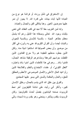 ‫ﺇﻥ ﺍﻻﺴﺘﻐﺭﺍﻕ ﻓﻲ ﺘﺄﻤل ﻭﺭﺩﺓ، ﺃﻭ ﻓﺭﺍﺸﺔ ﻫﻭ ﻨﻭﻉ ﻤﻥ‬
‫ﺍﻟﻌﺒﺎﺩﺓ ﻷﻨﻬﺎ ﺁﻴﺎﺕ ﺒﻴﻨﺎﺕ ﻋﻠﻰ ﻗﺩﺭﺓ ﺍﷲ. ﻻ ﻴﺠﻭﺯ ﺃﻥ ﻨﻤﺭ‬
  ‫ﻋﻠﻴﻬﺎ ﻤﻌﺭﻀﻴﻥ ﻻﻫﻴﻥ. ﻭﻫﻨﺎ ﻴﺘﻼﻗﻰ ﺍﻟﻔﻥ ﻭﺍﻟﺠﻤﺎل ﻭﺍﻟﻌﺒﺎﺩﺓ.‬
‫ﻭﺇﻨﻪ ﻟﻤﻥ ﺍﻟﻐﺭﻴﺏ ﺤ ﹰﺎ ﺃﻻ ﻨﺠﺩ ﻓﻲ ﻜﺘﺏ ﺍﻟﻌﻘﺎﺌﺩ ﺍﻟﺘﻲ ﺘﻌﻨﻰ‬
                                 ‫ﻘ‬
‫ﺒﺈﺜﺒﺎﺕ ﻭﺠﻭﺩ ﺍﷲ ﺘﻌﺎﻟﻰ ﻭﺼﻔﺎﺘﻪ ﻫﺫﺍ ﺍﻟﺩﻟﻴل ﺭﻏﻡ ﺃﻨﻪ ﻴﺸﻤل‬
‫ﻤﻌﻅﻡ ﻤﻅﺎﻫﺭ ﺍﻟﺤﻴﺎﺓ – ﺒﺎﻟﻨﺴﺒﺔ ﻟﻺﻨﺴﺎﻥ ﻭﺒﺎﻟﻨﺴﺒﺔ ﻟﻠﺤﻴﻭﺍﻥ‬
‫ﻭﺍﻟﻨﺒﺎﺕ ﺃﻴ ‪‬ﺎ، ﻭﺃﻥ ﺍﻟﻘﺭﺁﻥ ﺍﻟﻜﺭﻴﻡ ﻗﺩ ﻋﻨﻲ ﺒﻪ ﻭﺃﺒﺭﺯﻩ ﻓﻲ ﺃﻜﺜﺭ‬
                                             ‫ﻀ‬
‫ﻤﻥ ﻤﻭﻀﻊ. ﻭﺃﻥ ﺒﻌﺽ ﺍﻟﺼﻭﻓﻴﺔ ﻗﺩ ﺍﺴﺘﺸﻔﻭﺍ ﺸﻴ ًﺎ ﻤﻨﻪ. ﻭﻟﻜﻥ‬
           ‫ﺌ‬
‫ﺍﻟﺫﻴﻥ ﺠﻌﻠﻭﻩ ﻤﺩﺨﻠﻬﻡ ﻟﻠﻌﻘﻴﺩﺓ ﻫﻡ ﻭﻻ ﺤﺭﺝ ﺍﻟﻔﻨﺎﻨﻭﻥ ﺍﻟﺫﻴﻥ‬
‫ﺍﻟﺘﻘﻁﺕ ﺤﻭﺍﺴﻬﻡ ﺍﻟﻤﺭﻫﻔﺔ ﻭﻤﺸﺎﻋﺭﻫﻡ ﺍﻟﺭﻗﻴﻘﺔ ﻤﺸﺎﻫﺩ ﺍﻟﺠﻤﺎل،‬
‫ﻓﺂﻤﻨﻭﺍ ﺒﺎﷲ... ﻭﻫﻡ ﻓﻲ ﻫﺫﺍ ﻜﺎﻟﻌﻠﻤﺎﺀ ﺍﻟﺫﻴﻥ ﺁﻤﻨﻭﺍ ﺒﺎﷲ ﺒﺎﻋﺘﺒﺎﺭﻩ‬
‫"ﺍﻟﻌﻘل ﺍﻟﻜﻭﻨﻲ"، ﺃﻭ ﻋﻠﻤﺎﺀ ﺍﻻﺠﺘﻤﺎﻉ ﻭﺍﻟﻨﻅﻡ ﻭﺍﻟﻔﻼﺴﻔﺔ ﺍﻟﺫﻴﻥ‬
‫ﺭﺃﻭﺍ ﻓﻴﻪ ﺍﻟﻤﺜل ﺍﻷﻋﻠﻰ ﻭﺍﻷﺼل ﺍﻟﻤﻭﻀﻭﻋﻲ ﺍﻷﻋﻅﻡ ﻭﺍﻟﻤﻁﻠﻕ‬
   ‫ﻟﻠﺤﻕ، ﻭﺍﻟﻌﺩل ﻭﺍﻟﺤﻜﻤﺔ ﻭﻟﻠﺴﻨﻥ ﺍﻟﺘﻲ ﻴﺴﻴﺭ ﻋﻠﻴﻬﺎ ﺍﻟﻤﺠﺘﻤﻊ.‬
‫ﻭﺍﻟﻔﺭﻕ ﺒﻴﻥ ﺨﻠﻕ ﺍﷲ ﺍﻟﺫﻱ ﻴﺘﺴﻡ ﺒﺎﻟﺠﻤﺎل، ﻭﺨﻠﻕ ﺍﻹﻨﺴﺎﻥ‬
‫ﻜﺒﻴﺭ، ﻭﺃﺫﻜﺭ ﺃﻨﻲ ﺭﺃﻴﺕ ﻋﻠﻰ ﺸﺎﺸﺔ ﺍﻟﺘﻠﻴﻔﺯﻴﻭﻥ ﺁﺨﺭ ﻨﻤﻁ‬
‫ﻟﻠﺭﻭﺒﻭﺕ ﺼﻨﻌﻪ ﺍﻟﻴﺎﺒﺎﻨﻴﻭﻥ ﺒﻔﻀل ﺃﺤﺩﺙ ﺘﻜﻨﻭﻟﻭﺠﻴﺎ. ﻭﻜﺎﻥ‬
‫ﺍﻟﺭﻭﺒﻭﺕ ﻴﺘﻘﺩﻡ ﻭﻴﺘﺄﺨﺭ، ﻭﻴﻨﺤﻨﻲ ﻭﻫﻭ ﻴﻘﺩﻡ ﻭﺭﺩﺓ ﻟﺴﻴﺩﺓ، ﻭﺘﻠﻲ‬
 