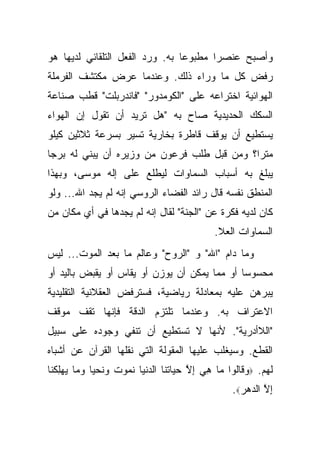 ‫ﻭﺃﺼﺒﺢ ﻋﻨﺼ ‪‬ﺍ ﻤﻁﺒﻭ ‪‬ﺎ ﺒﻪ. ﻭﺭﺩ ﺍﻟﻔﻌل ﺍﻟﺘﻠﻘﺎﺌﻲ ﻟﺩﻴﻬﺎ ﻫﻭ‬
                                 ‫ﻋ‬       ‫ﺭ‬
‫ﺭﻓﺽ ﻜل ﻤﺎ ﻭﺭﺍﺀ ﺫﻟﻙ. ﻭﻋﻨﺩﻤﺎ ﻋﺭﺽ ﻤﻜﺘﺸﻑ ﺍﻟﻔﺭﻤﻠﺔ‬
‫ﺍﻟﻬﻭﺍﺌﻴﺔ ﺍﺨﺘﺭﺍﻋﻪ ﻋﻠﻰ "ﺍﻟﻜﻭﻤﺩﻭﺭ" "ﻓﺎﻨﺩﺭﺒﻠﺕ" ﻗﻁﺏ ﺼﻨﺎﻋﺔ‬
‫ﺍﻟﺴﻜﻙ ﺍﻟﺤﺩﻴﺩﻴﺔ ﺼﺎﺡ ﺒﻪ "ﻫل ﺘﺭﻴﺩ ﺃﻥ ﺘﻘﻭل ﺇﻥ ﺍﻟﻬﻭﺍﺀ‬
‫ﻴﺴﺘﻁﻴﻊ ﺃﻥ ﻴﻭﻗﻑ ﻗﺎﻁﺭﺓ ﺒﺨﺎﺭﻴﺔ ﺘﺴﻴﺭ ﺒﺴﺭﻋﺔ ﺜﻼﺜﻴﻥ ﻜﻴﻠﻭ‬
‫ﻤﺘﺭﺍ؟ ﻭﻤﻥ ﻗﺒل ﻁﻠﺏ ﻓﺭﻋﻭﻥ ﻤﻥ ﻭﺯﻴﺭﻩ ﺃﻥ ﻴﺒﻨﻲ ﻟﻪ ﺒﺭ ‪‬ﺎ‬
 ‫ﺠ‬
‫ﻴﺒﻠﻎ ﺒﻪ ﺃﺴﺒﺎﺏ ﺍﻟﺴﻤﺎﻭﺍﺕ ﻟﻴﻁﻠﻊ ﻋﻠﻰ ﺇﻟﻪ ﻤﻭﺴﻰ، ﻭﺒﻬﺫﺍ‬
‫ﺍﻟﻤﻨﻁﻕ ﻨﻔﺴﻪ ﻗﺎل ﺭﺍﺌﺩ ﺍﻟﻔﻀﺎﺀ ﺍﻟﺭﻭﺴﻲ ﺇﻨﻪ ﻟﻡ ﻴﺠﺩ ﺍﷲ... ﻭﻟﻭ‬
‫ﻜﺎﻥ ﻟﺩﻴﻪ ﻓﻜﺭﺓ ﻋﻥ "ﺍﻟﺠﻨﺔ" ﻟﻘﺎل ﺇﻨﻪ ﻟﻡ ﻴﺠﺩﻫﺎ ﻓﻲ ﺃﻱ ﻤﻜﺎﻥ ﻤﻥ‬
                                                ‫ﺍﻟﺴﻤﺎﻭﺍﺕ ﺍﻟﻌﻼ.‬
‫ﻭﻤﺎ ﺩﺍﻡ "ﺍﷲ" ﻭ "ﺍﻟﺭﻭﺡ" ﻭﻋﺎﻟﻡ ﻤﺎ ﺒﻌﺩ ﺍﻟﻤﻭﺕ... ﻟﻴﺱ‬
‫ﻤﺤﺴﻭ ‪‬ﺎ ﺃﻭ ﻤﻤﺎ ﻴﻤﻜﻥ ﺃﻥ ﻴﻭﺯﻥ ﺃﻭ ﻴﻘﺎﺱ ﺃﻭ ﻴﻘﺒﺽ ﺒﺎﻟﻴﺩ ﺃﻭ‬
                                              ‫ﺴ‬
‫ﻴﺒﺭﻫﻥ ﻋﻠﻴﻪ ﺒﻤﻌﺎﺩﻟﺔ ﺭﻴﺎﻀﻴﺔ، ﻓﺴﺘﺭﻓﺽ ﺍﻟﻌﻘﻼﻨﻴﺔ ﺍﻟﺘﻘﻠﻴﺩﻴﺔ‬
‫ﺍﻻﻋﺘﺭﺍﻑ ﺒﻪ. ﻭﻋﻨﺩﻤﺎ ﺘﻠﺘﺯﻡ ﺍﻟﺩﻗﺔ ﻓﺈﻨﻬﺎ ﺘﻘﻑ ﻤﻭﻗﻑ‬
‫"ﺍﻟﻼﺃﺩﺭﻴﺔ". ﻷﻨﻬﺎ ﻻ ﺘﺴﺘﻁﻴﻊ ﺃﻥ ﺘﻨﻔﻲ ﻭﺠﻭﺩﻩ ﻋﻠﻰ ﺴﺒﻴل‬
‫ﺍﻟﻘﻁﻊ. ﻭﺴﻴﻐﻠﺏ ﻋﻠﻴﻬﺎ ﺍﻟﻤﻘﻭﻟﺔ ﺍﻟﺘﻲ ﻨﻘﻠﻬﺎ ﺍﻟﻘﺭﺁﻥ ﻋﻥ ﺃﺸﺒﺎﻩ‬
‫ﻟﻬﻡ. ‪‬ﻭ ﹶﺎﹸﻭﺍ ‪‬ﺎ ﻫﻲ ﺇﻻ ﺤ ‪‬ﺎﺘ ﹶﺎ ﺍﻟﺩﻨ ‪‬ﺎ ﻨ ‪‬ﻭﺕ ﻭﻨﺤ ‪‬ﺎ ﻭ ‪‬ﺎ ﻴﻬﻠﻜ ﹶﺎ‬
 ‫‪‬ﻗ ﻟ ﻤ ِ ‪ ِ ‬ﱠ ‪‬ﻴ ﹸﻨ ‪ ‬ﹾﻴ ﹶﻤ ﹸ ‪ ‬ﹶ ‪‬ﻴ ‪‬ﻤ ‪ ِ ‬ﹸﻨ‬
                                                     ‫ﺇﻻ ﺍﻟ ‪‬ﻫﺭ‪.‬‬
                                                       ‫ِﱠ ﺩ‪‬‬
 