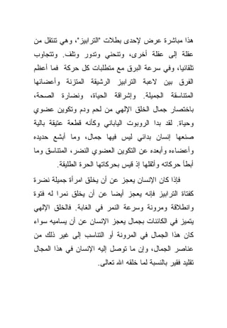 ‫ﻫﺫﺍ ﻤﺒﺎﺸﺭﺓ ﻋﺭﺽ ﻹﺤﺩﻯ ﺒﻁﻼﺕ "ﺍﻟﺘﺭﺍﺒﻴﺯ"، ﻭﻫﻲ ﺘﻨﺘﻘل ﻤﻥ‬
‫ﻋﻘﻠﺔ ﺇﻟﻰ ﻋﻘﻠﺔ ﺃﺨﺭﻯ، ﻭﺘﻨﺤﻨﻲ ﻭﺘﺩﻭﺭ ﻭﺘﻠﻑ. ﻭﺘﺘﺠﺎﻭﺏ‬
‫ﺘﻠﻘﺎﺌ ‪‬ﺎ، ﻭﻓﻲ ﺴﺭﻋﺔ ﺍﻟﺒﺭﻕ ﻤﻊ ﻤﺘﻁﻠﺒﺎﺕ ﻜل ﺤﺭﻜﺔ ﻓﻤﺎ ﺃﻋﻅﻡ‬
                                             ‫ﻴ‬
‫ﺍﻟﻔﺭﻕ ﺒﻴﻥ ﻻﻋﺒﺔ ﺍﻟﺘﺭﺍﺒﻴﺯ ﺍﻟﺭﺸﻴﻘﺔ ﺍﻟﻤﺘﺯﻨﺔ ﻭﺃﻋﻀﺎﺌﻬﺎ‬
‫ﺍﻟﻤﺘﻨﺎﺴﻘﺔ ﺍﻟﺠﻤﻴﻠﺔ. ﻭﺇﺸﺭﺍﻗﺔ ﺍﻟﺤﻴﺎﺓ، ﻭﻨﻀﺎﺭﺓ ﺍﻟﺼﺤﺔ،‬
‫ﺒﺎﺨﺘﺼﺎﺭ ﺠﻤﺎل ﺍﻟﺨﻠﻕ ﺍﻹﻟﻬﻲ ﻤﻥ ﻟﺤﻡ ﻭﺩﻡ ﻭﺘﻜﻭﻴﻥ ﻋﻀﻭﻱ‬
‫ﻭﺤﻴﺎﺓ. ﻟﻘﺩ ﺒﺩﺍ ﺍﻟﺭﻭﺒﻭﺕ ﺍﻟﻴﺎﺒﺎﻨﻲ ﻭﻜﺄﻨﻪ ﻗﻁﻌﺔ ﻋﺘﻴﻘﺔ ﺒﺎﻟﻴﺔ‬
‫ﺼﻨﻌﻬﺎ ﺇﻨﺴﺎﻥ ﺒﺩﺍﺌﻲ ﻟﻴﺱ ﻓﻴﻬﺎ ﺠﻤﺎل، ﻭﻤﺎ ﺃﺒﺸﻊ ﺤﺩﻴﺩﻩ‬
‫ﻭﺃﻋﻀﺎﺀﻩ ﻭﺃﺒﻌﺩﻩ ﻋﻥ ﺍﻟﺘﻜﻭﻴﻥ ﺍﻟﻌﻀﻭﻱ ﺍﻟﻨﻀﺭ، ﺍﻟﻤﺘﻨﺎﺴﻕ ﻭﻤﺎ‬
       ‫ﺃﺒﻁﺄ ﺤﺭﻜﺎﺘﻪ ﻭﺃﺜﻘﻠﻬﺎ ﺇﺫ ﻗﻴﺱ ﺒﺤﺭﻜﺎﺘﻬﺎ ﺍﻟﺤﺭﺓ ﺍﻟﻁﻠﻴﻘﺔ.‬
‫ﻓﺈﺫﺍ ﻜﺎﻥ ﺍﻹﻨﺴﺎﻥ ﻴﻌﺠﺯ ﻋﻥ ﺃﻥ ﻴﺨﻠﻕ ﺍﻤﺭﺃﺓ ﺠﻤﻴﻠﺔ ﻨﻀﺭﺓ‬
‫ﻜﻔﺘﺎﺓ ﺍﻟﺘﺭﺍﺒﻴﺯ ﻓﺈﻨﻪ ﻴﻌﺠﺯ ﺃﻴ ‪‬ﺎ ﻋﻥ ﺃﻥ ﻴﺨﻠﻕ ﻨﻤ ‪‬ﺍ ﻟﻪ ﻓﺘﻭﺓ‬
         ‫ﺭ‬                ‫ﻀ‬
‫ﻭﺍﻨﻁﻼﻗﺔ ﻭﻤﺭﻭﻨﺔ ﻭﺴﺭﻋﺔ ﺍﻟﻨﻤﺭ ﻓﻲ ﺍﻟﻐﺎﺒﺔ. ﻓﺎﻟﺨﻠﻕ ﺍﻹﻟﻬﻲ‬
‫ﻴﺘﻤﻴﺯ ﻓﻲ ﺍﻟﻜﺎﺌﻨﺎﺕ ﺒﺠﻤﺎل ﻴﻌﺠﺯ ﺍﻹﻨﺴﺎﻥ ﻋﻥ ﺃﻥ ﻴﺴﺎﻤﻴﻪ ﺴﻭﺍﺀ‬
‫ﻜﺎﻥ ﻫﺫﺍ ﺍﻟﺠﻤﺎل ﻓﻲ ﺍﻟﻤﺭﻭﻨﺔ ﺃﻭ ﺍﻟﺘﻨﺎﺴﺏ ﺇﻟﻰ ﻏﻴﺭ ﺫﻟﻙ ﻤﻥ‬
‫ﻋﻨﺎﺼﺭ ﺍﻟﺠﻤﺎل، ﻭﺇﻥ ﻤﺎ ﺘﻭﺼل ﺇﻟﻴﻪ ﺍﻹﻨﺴﺎﻥ ﻓﻲ ﻫﺫﺍ ﺍﻟﻤﺠﺎل‬
                     ‫ﺘﻘﻠﻴﺩ ﻓﻘﻴﺭ ﺒﺎﻟﻨﺴﺒﺔ ﻟﻤﺎ ﺨﻠﻘﻪ ﺍﷲ ﺘﻌﺎﻟﻰ.‬
 