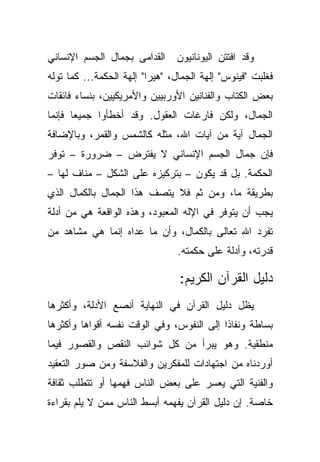 ‫ﺍﻟﻘﺩﺍﻤﻰ ﺒﺠﻤﺎل ﺍﻟﺠﺴﻡ ﺍﻹﻨﺴﺎﻨﻲ‬     ‫ﻭﻗﺩ ﺍﻓﺘﺘﻥ ﺍﻟﻴﻭﻨﺎﻨﻴﻭﻥ‬
‫ﻓﻐﻠﺒﺕ "ﻓﻴﻨﻭﺱ" ﺇﻟﻬﺔ ﺍﻟﺠﻤﺎل، "ﻫﻴﺭﺍ" ﺇﻟﻬﺔ ﺍﻟﺤﻜﻤﺔ... ﻜﻤﺎ ﺘﻭﻟﻪ‬
‫ﺒﻌﺽ ﺍﻟﻜﺘﺎﺏ ﻭﺍﻟﻔﻨﺎﻨﻴﻥ ﺍﻷﻭﺭﺒﻴﻴﻥ ﻭﺍﻷﻤﺭﻴﻜﻴﻴﻥ، ﺒﻨﺴﺎﺀ ﻓﺎﺌﻘﺎﺕ‬
‫ﺍﻟﺠﻤﺎل، ﻭﻟﻜﻥ ﻓﺎﺭﻏﺎﺕ ﺍﻟﻌﻘﻭل. ﻭﻗﺩ ﺃﺨﻁﺄﻭﺍ ﺠﻤﻴ ‪‬ﺎ ﻓﺈﻨﻤﺎ‬
       ‫ﻌ‬
‫ﺍﻟﺠﻤﺎل ﺁﻴﺔ ﻤﻥ ﺁﻴﺎﺕ ﺍﷲ، ﻤﺜﻠﻪ ﻜﺎﻟﺸﻤﺱ ﻭﺍﻟﻘﻤﺭ، ﻭﺒﺎﻹﻀﺎﻓﺔ‬
‫ﻓﺈﻥ ﺠﻤﺎل ﺍﻟﺠﺴﻡ ﺍﻹﻨﺴﺎﻨﻲ ﻻ ﻴﻔﺘﺭﺽ – ﻀﺭﻭﺭﺓ – ﺘﻭﻓﺭ‬
‫ﺍﻟﺤﻜﻤﺔ. ﺒل ﻗﺩ ﻴﻜﻭﻥ – ﺒﺘﺭﻜﻴﺯﻩ ﻋﻠﻰ ﺍﻟﺸﻜل – ﻤﻨﺎﻑ ﻟﻬﺎ –‬
‫ﺒﻁﺭﻴﻘﺔ ﻤﺎ، ﻭﻤﻥ ﺜﻡ ﻓﻼ ﻴﺘﺼﻑ ﻫﺫﺍ ﺍﻟﺠﻤﺎل ﺒﺎﻟﻜﻤﺎل ﺍﻟﺫﻱ‬
‫ﻴﺠﺏ ﺃﻥ ﻴﺘﻭﻓﺭ ﻓﻲ ﺍﻹﻟﻪ ﺍﻟﻤﻌﺒﻭﺩ، ﻭﻫﺫﻩ ﺍﻟﻭﺍﻗﻌﺔ ﻫﻲ ﻤﻥ ﺃﺩﻟﺔ‬
‫ﺘﻔﺭﺩ ﺍﷲ ﺘﻌﺎﻟﻰ ﺒﺎﻟﻜﻤﺎل، ﻭﺃﻥ ﻤﺎ ﻋﺩﺍﻩ ﺇﻨﻤﺎ ﻫﻲ ﻤﺸﺎﻫﺩ ﻤﻥ‬
                                ‫ﻗﺩﺭﺘﻪ، ﻭﺃﺩﻟﺔ ﻋﻠﻰ ﺤﻜﻤﺘﻪ.‬

                                 ‫ﺩﻟﻴل ﺍﻟﻘﺭﺁﻥ ﺍﻟﻜﺭﻴﻡ:‬
‫ﻴﻅل ﺩﻟﻴل ﺍﻟﻘﺭﺁﻥ ﻓﻲ ﺍﻟﻨﻬﺎﻴﺔ ﺃﻨﺼﻊ ﺍﻷﺩﻟﺔ، ﻭﺃﻜﺜﺭﻫﺎ‬
‫ﺒﺴﺎﻁﺔ ﻭﻨﻔﺎ ﹰﺍ ﺇﻟﻰ ﺍﻟﻨﻔﻭﺱ، ﻭﻓﻲ ﺍﻟﻭﻗﺕ ﻨﻔﺴﻪ ﺃﻗﻭﺍﻫﺎ ﻭﺃﻜﺜﺭﻫﺎ‬
                                           ‫ﺫ‬
‫ﻤﻨﻁﻘﻴﺔ. ﻭﻫﻭ ﻴﺒﺭﺃ ﻤﻥ ﻜل ﺸﻭﺍﺌﺏ ﺍﻟﻨﻘﺹ ﻭﺍﻟﻘﺼﻭﺭ ﻓﻴﻤﺎ‬
‫ﺃﻭﺭﺩﻨﺎﻩ ﻤﻥ ﺍﺠﺘﻬﺎﺩﺍﺕ ﻟﻠﻤﻔﻜﺭﻴﻥ ﻭﺍﻟﻔﻼﺴﻔﺔ ﻭﻤﻥ ﺼﻭﺭ ﺍﻟﺘﻌﻘﻴﺩ‬
‫ﻭﺍﻟﻔﻨﻴﺔ ﺍﻟﺘﻲ ﻴﻌﺴﺭ ﻋﻠﻰ ﺒﻌﺽ ﺍﻟﻨﺎﺱ ﻓﻬﻤﻬﺎ ﺃﻭ ﺘﺘﻁﻠﺏ ﺜﻘﺎﻓﺔ‬
‫ﺨﺎﺼﺔ. ﺇﻥ ﺩﻟﻴل ﺍﻟﻘﺭﺁﻥ ﻴﻔﻬﻤﻪ ﺃﺒﺴﻁ ﺍﻟﻨﺎﺱ ﻤﻤﻥ ﻻ ﻴﻠﻡ ﺒﻘﺭﺍﺀﺓ‬
 