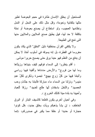 ‫ﺍﻟﻤﺴﺘﺤﻴل ﺃﻥ ﻴﺨﻠﻕ ﺍﻹﻨﺴﺎﻥ ﻁﺎﺌﺭﺓ ﻓﻲ ﺤﺠﻡ ﺍﻟﺒﻌﻭﻀﺔ ﺘﻁﻴﺭ‬
‫ﻤﺜﻠﻬﺎ ﺒﺘﻠﻘﺎﺌﻴﺔ ﻭﻨﻌﻭﻤﺔ، ﻭﻗل ﻤﺜل ﺫﻟﻙ ﻋﻠﻰ ﺍﻟﻨﺤل ﺃﻭ ﺍﻟﻨﻤل‬
‫ﻭﻨﻅﺎﻤﻬﺎ ﺍﻟﻌﺠﻴﺏ، ﻭﻟﻭ ﺍﺴﺘﻁﺎﻉ ﺃﻥ ﻴﺼﻨﻊ ﺒﻌﻭﻀﺔ ﺃﻭ ﻨﻤﻠﺔ‬
‫ﺒﺘﻜﻠﻔﺔ ﻻ ﺤﺩ ﻟﻬﺎ، ﻓﻬل ﻴﻁﻴﻕ ﺼﻨﻊ ﺍﻟﻤﻼﻴﻴﻥ ﻭﺍﻟﻤﻼﻴﻴﻥ ﻤﻨﻬﺎ‬
                                           ‫ﺍﻟﺘﻰ ﺘﻌﺞ ﻓﻰ ﺍﻟﻁﺒﻴﻌﺔ.‬
‫ﻭﻻ ﻴﻜﺘﻔﻲ ﺍﻟﻘﺭﺁﻥ ﺒﻤﻨﻁﻘﻴﺔ ﺩﻟﻴل "ﺍﻟﺨﻠﻕ" ﺍﻟﺫﻱ ﻴﻜﺎﺩ ﻴﻜﻭﻥ‬
‫ﻤﻐﺭﻭ ‪‬ﺎ ﻓﻲ ﺍﻟﻔﻁﺭﺓ، ﺒل ﺇﻨﻪ ﻴﺴﻭﻗﻪ ﻓﻲ ﺃﺴﻠﻭﺏ ﺃﺨﺎﺫ ﻻ ﻴﻤﻜﻥ‬
                                              ‫ﺴ‬
 ‫ﺃﻥ ﻴﺩﻓﻊ ﻤﻥ ﺍﻟﻨﻅﻡ ﻓﻬﻭ ﺤﻴ ﹰﺎ ﻴﺭﻕ ﺤﺘﻰ ﻴﺼﺒﺢ ﺤﺭﻴ ‪‬ﺍ ﻤﻭﺸﻰ.‬
        ‫ﺭ‬                   ‫ﻨ‬
‫ﺃﻓﻠﻡ ﻴﻨ ﹸﺭﻭﺍ ﺇﹶﻰ ﺍﻟﺴ ‪‬ﺎﺀ ﻓﻭﻗﻬﻡ ﻜﻴﻑ ‪‬ﻨﻴ ﹶﺎ ‪‬ﺎ ﻭﺯﻴ ﱠﺎ ‪‬ﺎ‬
 ‫‪ ‬ﻤ ِ ﹶ ‪ ‬ﹶ ‪  ‬ﹶ ‪ ‬ﹶ ﺒ ﹶ ‪‬ﻨ ﻫ ‪   ‬ﻨ ﻫ‬ ‫َ ﹶﹶ ‪  ‬ﹾﻅ ‪ِ ‬ﻟ‬   ‫‪‬‬

‫ﻭ ‪‬ﺎ ﻟ ‪‬ﺎ ِﻥ ﻓ ‪‬ﻭﺝ* ‪‬ﺍﻷﺭ ‪  ‬ﺩ ﹶﺎ ‪‬ﺎ ﻭﺃﻟﻘﻴ ﹶﺎ ِﻴ ‪‬ﺎ ﺭ ‪‬ﺍﺴﻲ‬
‫‪‬ﻤ ﹶﻬ ﻤ ﹸﺭ ٍ ﻭ َ ‪‬ﺽ ﻤﺩ ‪‬ﻨ ﻫ ‪ َ‬ﹾ ﹶ ‪‬ﻨ ﻓ ﻬ ‪‬ﻭ ِ ‪‬‬
‫ﻭﺃﻨﺒﺘﹾﻨﺎ ِﻴ ‪‬ﺎ ِﻥ ﻜ ﱢ ﺯﻭﺝ ﺒ ِﻴﺞ* ﺘﺒ ِ ‪ ‬ﹰ ﻭﺫﻜ ‪‬ﻯ ﻟﻜ ﱢ ﻋﺒﺩ‬
‫‪ َ‬ﹾ ‪ ‬ﻓ ﻬ ﻤ ﹸل ‪ ٍ  ‬ﻬ ٍ ﹶ ‪‬ﺼﺭﺓ ‪ ِ ‬ﹾﺭ ِ ﹸل ‪ٍ  ‬‬
‫ﻤ ِﻴﺏ* ﻭﻨﺯﻟ ﹶﺎ ﻤﻥ ﺍﻟﺴ ‪‬ﺎﺀ ‪‬ﺎﺀ ﻤ ‪‬ﺎﺭ ﹰﺎ ﻓﺄﻨﺒﺘ ﹶﺎ ﺒﻪ ﺠ ﱠﺎﺕ ﻭﺤﺏ‬
‫‪‬ﻨ ٍ ‪ ‬ﹶ ‪ ‬ﹾ ﻨ ِ ‪  ‬ﻤ ِ ﻤ ‪  ‬ﺒ ‪ ‬ﻜ ﹶ َ ﹾ ‪ ‬ﹾﻨ ِ ِ ‪ ‬ﻨ ٍ ‪  ‬‬
‫ﺍﻟﺤ ِﻴﺩ* ‪‬ﺍﻟﻨﺨل ‪‬ﺎﺴ ﹶﺎﺕ ﻟ ‪‬ﺎ ﻁﻠﻊ ﻨ ِﻴﺩ* ﺭﺯ ﹰﺎ ﻟﻠﻌ ‪‬ﺎﺩ‬
‫ﹾ ‪‬ﺼ ِ ﻭ ﱠ ﹾ َ ﺒ ِﻘ ٍ ﱠﻬ ﹶ ﹾ ‪ ‬ﱠﻀ ‪ ِ ‬ﻗ ﱢ ﹾ ِﺒ ِ‬
                          ‫ﻭﺃﺤﻴﻴ ﹶﺎ ﺒﻪ ﺒﻠﺩﺓ ﻤﻴ ﹰﺎ ﻜﺫِ ‪ ‬ﺍﻟﺨ ‪‬ﻭﺝ ‪.‬‬
                             ‫‪   َ‬ﻨ ِ ِ ‪ ‬ﹾ ‪ ‬ﹰ ‪ ‬ﺘ ﹶ ﹶﻟﻙ ﹾ ﹸﺭ ‪‬‬
‫ﻭﻓﻲ ﺃﺤﻴﺎﻥ ﺃﺨﺭﻯ ﻴﻜﻭﻥ ﻗﺎﻁ ‪‬ﺎ ﻜﺎﻟﺴﻴﻑ ﺍﻟﺒﺘﺎﺭ ﺃﻭ ﺍﻟﺒﺭﻕ‬
                        ‫ﻌ‬
‫ﺇﻥ ﻴﺸﺄ ﻴﺫﻫﺒﻜﻡ ﻭﻴﺄﺕ ﺒﺨﻠﻕ ﺠﺩﻴﺩ‪ ‬ﻗل ﻜﻭﻨﻭﺍ‬                ‫‪‬‬   ‫ﺍﻟﺨﺎﻁﻑ‬
‫ﺤﺠﺎﺭﺓ ﺃﻭ ﺤﺩﻴ ‪‬ﺍ ﺃﻭ ﺨﻠ ﹰﺎ ﻤﻤﺎ ﻴﻜﺒﺭ ﻓﻲ ﺼﺩﻭﺭﻜﻡ‪ ‬ﺇﻨﻤﺎ‬
                           ‫ﻘ‬        ‫ﺩ‬
 