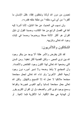 ‫ﺘﻌﺒﺩﻭﻥ ﻤﻥ ﺩﻭﻥ ﺍﷲ ﺃﻭﺜﺎ ﹰﺎ ﻭﺘﺨﻠﻘﻭﻥ ﺇﻓ ﹰﺎ‪ ‬ﻗﺘل ﺍﻹﻨﺴﺎﻥ ﻤﺎ‬
                 ‫ﻜ‬             ‫ﻨ‬
        ‫ﺃﻜﻔﺭﻩ* ﻤﻥ ﺃﻱ ﺸﻲﺀ ﺨﻠﻘﻪ* ﻤﻥ ﻨﻁﻔﺔ ﺨﻠﻘﻪ ﻓﻘﺩﺭﻩ*‪.‬‬
‫ﻭﻟﻥ ﻨﺴﻬﺏ ﻓﻲ ﺍﻟﺤﺩﻴﺙ ﻋﻥ ﻫﺫﺍ ﺍﻟﺩﻟﻴل، ﻷﻨﻨﺎ ﺃﺸﺭﻨﺎ ﺇﻟﻴﻪ‬
‫ﺁﻨﻔﺎ ﻓﻲ ﺍﻟﻔﺼل ﺍﻟﺭﺍﺒﻊ ﻤﻥ ﻫﺫﺍ ﺍﻟﻜﺘﺎﺏ، ﻭﺤﺴﺒﻨﺎ ﺍﻟﻘﻭل ﺇﻥ ﺩﻟﻴل‬
                                                     ‫ﹰ‬
‫ﺍﻟﻘﺭﺁﻥ ﻫﻭ ﺃﻜﺜﺭ ﺍﻷﺩﻟﺔ ﺼﺩ ﹰﺎ ﻭﻭﻀﻭ ‪‬ﺎ ﻭﺤﺴ ‪‬ﺎ ﻓﻲ ﺇﺜﺒﺎﺕ‬
          ‫ﻤ‬      ‫ﺤ‬       ‫ﻗ‬
                                ‫ﻭﺠﻭﺩ ﺍﷲ ﺘﻌﺎﻟﻰ ﻭﺘﻨﺯﻴﻬﻪ.‬

                            ‫ﺍﻟﺸﻜﺎﻜﻭﻥ ﻭﺍﻟﻼﺃﺩﺭﻴﻭﻥ:‬
‫ﻟﻘﺩ ﻜﺎﻥ ﻴﻔﺘﺭﺽ ﻭﺍﻷﻤﺭ ﻫﻜﺫﺍ ﺃﻻ ﻴﻭﺠﺩ ﻤﻥ ﻴﻨﻜﺭ ﻭﺠﻭﺩ‬
‫ﺍﷲ ﺒﻴﻥ ﺫﻭﻱ ﺍﻟﺤﺠﻰ – ﻭﻟﻜﻥ ﺍﻟﻘﻀﻴﺔ ﺃﻜﺜﺭ ﺘﻌﻘﻴ ‪‬ﺍ. ﻭﻤﻥ ﺍﻟﺴﻨﻥ‬
            ‫ﺩ‬
‫ﺍﻟﺘﻲ ﻭﻀﻌﻬﺎ ﺍﷲ ﺘﻌﺎﻟﻰ ﻟﻬﺫﺍ ﺍﻟﻜﻭﻥ ﻭﺠﻭﺩ ﺍﻟﻨﻘﺎﺌﺽ ﻭﺍﻷﻀﺩﺍﺩ.‬
‫ﻭﺃﻥ ﺍﻟﻤﺠﺘﻤﻊ ﻻ ﻴﺄﺨﺫ ﻭﻀﻌﻪ ﻭﻻ ﺘﺴﻴﺭ ﺃﻤﻭﺭﻩ ﺩﻭﻥ ﻭﺠﻭﺩ‬
‫"ﻭﺠﻬﺔ ﺍﻟﻨﻅﺭ ﺍﻷﺨﺭﻯ" ﻭﻟﻭ ﺸﺎﺀ ﺍﷲ ﺘﻌﺎﻟﻰ ﻟﺠﻌل ﻤﺠﺘﻤﻌﻨﺎ‬
‫ﻤﺠﺘﻤ ‪‬ﺎ ﻤﻼﺌﻜ ‪‬ﺎ ﻻ ﻋﻤل ﻟﻪ ﺇﻻ ﺍﻟﺘﺴﺒﻴﺢ ﻭﺍﻟﺘﻬﻠﻴل. ﻭﻟﻜﻥ ﺍﷲ‬
                                       ‫ﻴ‬       ‫ﻌ‬
‫ﺘﻌﺎﻟﻰ ﺠﻌل ﻤﺠﺘﻤﻌﻨﺎ ﺇﻨﺴﺎﻨ ‪‬ﺎ ﻭﺃﻟﻬﻡ ﺍﻟﻨﻔﻭﺱ ﻓﺠﻭﺭﻫﺎ ﻭﺘﻘﻭﺍﻫﺎ‬
                             ‫ﻴ‬
‫ﻭﺴﻤﺢ ﺒﻭﺠﻭﺩ ﻗﻭﻯ ﺍﻟﺸﺭ ﻭﺍﻟﻀﻌﻑ ﺒل ﺇﻥ ﺍﻟﻘﺭﺁﻥ ﺍﻟﻜﺭﻴﻡ ﻴﻘﺭﺭ‬
‫ﺃﻥ ﺍﻟﻬﺩﺍﻴﺔ ﻫﻲ ﺤﻅ ﺍﻷﻗﻠﻴﺔ. ﺃﻤﺎ ﺍﻷﻜﺜﺭﻴﺔ ﻓﺈﻤﺎ ﻻﻫﻴﺔ.. ﺃﻭ‬
 