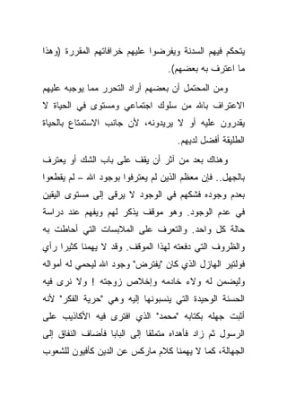 ‫ﻴﺘﺤﻜﻡ ﻓﻴﻬﻡ ﺍﻟﺴﺩﻨﺔ ﻭﻴﻔﺭﻀﻭﺍ ﻋﻠﻴﻬﻡ ﺨﺭﺍﻓﺎﺘﻬﻡ ﺍﻟﻤﻘﺭﺭﺓ )ﻭﻫﺫﺍ‬
                                  ‫ﻤﺎ ﺍﻋﺘﺭﻑ ﺒﻪ ﺒﻌﻀﻬﻡ(.‬
‫ﻭﻤﻥ ﺍﻟﻤﺤﺘﻤل ﺃﻥ ﺒﻌﻀﻬﻡ ﺃﺭﺍﺩ ﺍﻟﺘﺤﺭﺭ ﻤﻤﺎ ﻴﻭﺠﺒﻪ ﻋﻠﻴﻬﻡ‬
‫ﺍﻻﻋﺘﺭﺍﻑ ﺒﺎﷲ ﻤﻥ ﺴﻠﻭﻙ ﺍﺠﺘﻤﺎﻋﻲ ﻭﻤﺴﺘﻭﻯ ﻓﻲ ﺍﻟﺤﻴﺎﺓ ﻻ‬
‫ﻴﻘﺩﺭﻭﻥ ﻋﻠﻴﻪ ﺃﻭ ﻻ ﻴﺭﻴﺩﻭﻨﻪ، ﻷﻥ ﺠﺎﻨﺏ ﺍﻻﺴﺘﻤﺘﺎﻉ ﺒﺎﻟﺤﻴﺎﺓ‬
                                     ‫ﺍﻟﻁﻠﻴﻘﺔ ﺃﻓﻀل ﻟﺩﻴﻬﻡ.‬
‫ﻭﻫﻨﺎﻙ ﺒﻌﺩ ﻤﻥ ﺁﺜﺭ ﺃﻥ ﻴﻘﻑ ﻋﻠﻰ ﺒﺎﺏ ﺍﻟﺸﻙ ﺃﻭ ﻴﻌﺘﺭﻑ‬
‫ﺒﺎﻟﺠﻬل.. ﻓﺈﻥ ﻤﻌﻅﻡ ﺍﻟﺫﻴﻥ ﻟﻡ ﻴﻌﺘﺭﻓﻭﺍ ﺒﻭﺠﻭﺩ ﺍﷲ – ﻟﻡ ﻴﻘﻁﻌﻭﺍ‬
‫ﺒﻌﺩﻡ ﻭﺠﻭﺩﻩ ﻓﺸﻜﻬﻡ ﻓﻲ ﺍﻟﻭﺠﻭﺩ ﻻ ﻴﺭﻗﻰ ﺇﻟﻰ ﻤﺴﺘﻭﻯ ﺍﻟﻴﻘﻴﻥ‬
‫ﻓﻲ ﻋﺩﻡ ﺍﻟﻭﺠﻭﺩ. ﻭﻫﻭ ﻤﻭﻗﻑ ﻴﺫﻜﺭ ﻟﻬﻡ ﻭﻴﻔﻬﻡ ﻋﻨﺩ ﺩﺭﺍﺴﺔ‬
‫ﺤﺎﻟﺔ ﻜل ﻭﺍﺤﺩ. ﻭﺍﻟﺘﻌﺭﻑ ﻋﻠﻰ ﺍﻟﻤﻼﺒﺴﺎﺕ ﺍﻟﺘﻲ ﺃﺤﺎﻁﺕ ﺒﻪ‬
‫ﻭﺍﻟﻅﺭﻭﻑ ﺍﻟﺘﻲ ﺩﻓﻌﺘﻪ ﻟﻬﺫﺍ ﺍﻟﻤﻭﻗﻑ. ﻭﻗﺩ ﻻ ﻴﻬﻤﻨﺎ ﻜﺜﻴ ‪‬ﺍ ﺭﺃﻱ‬
     ‫ﺭ‬
‫ﻓﻭﻟﺘﻴﺭ ﺍﻟﻬﺎﺯل ﺍﻟﺫﻱ ﻜﺎﻥ "ﻴﻔﺘﺭﺽ" ﻭﺠﻭﺩ ﺍﷲ ﻟﻴﺤﻤﻲ ﻟﻪ ﺃﻤﻭﺍﻟﻪ‬
‫ﻭﻟﻴﻀﻤﻥ ﻟﻪ ﻭﻻﺀ ﺨﺎﺩﻤﻪ ﻭﺇﺨﻼﺹ ﺯﻭﺠﺘﻪ ! ﻭﻻ ﻨﺭﻯ ﻓﻴﻪ‬
‫ﺍﻟﺤﺴﻨﺔ ﺍﻟﻭﺤﻴﺩﺓ ﺍﻟﺘﻲ ﻴﻨﺴﺒﻭﻨﻬﺎ ﺇﻟﻴﻪ ﻭﻫﻲ "ﺤﺭﻴﺔ ﺍﻟﻔﻜﺭ" ﻷﻨﻪ‬
‫ﺃﺜﺒﺕ ﺠﻬﻠﻪ ﺒﻜﺘﺎﺒﻪ "ﻤﺤﻤﺩ" ﺍﻟﺫﻱ ﺍﻓﺘﺭﻯ ﻓﻴﻪ ﺍﻷﻜﺎﺫﻴﺏ ﻋﻠﻰ‬
‫ﺍﻟﺭﺴﻭل ﺜﻡ ﺯﺍﺩ ﻓﺄﻫﺩﺍﻩ ﻤﺘﻤﻠ ﹰﺎ ﺇﻟﻰ ﺍﻟﺒﺎﺒﺎ ﻓﺄﻀﺎﻑ ﺍﻟﻨﻔﺎﻕ ﺇﻟﻰ‬
                             ‫ﻘ‬
‫ﺍﻟﺠﻬﺎﻟﺔ، ﻜﻤﺎ ﻻ ﻴﻬﻤﻨﺎ ﻜﻼﻡ ﻤﺎﺭﻜﺱ ﻋﻥ ﺍﻟﺩﻴﻥ ﻜﺄﻓﻴﻭﻥ ﻟﻠﺸﻌﻭﺏ‬
 