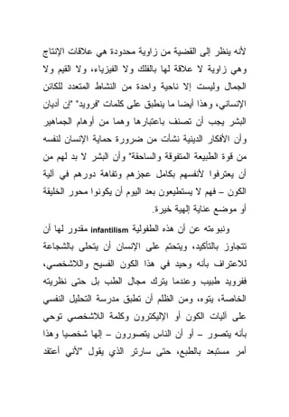 ‫ﻷﻨﻪ ﻴﻨﻅﺭ ﺇﻟﻰ ﺍﻟﻘﻀﻴﺔ ﻤﻥ ﺯﺍﻭﻴﺔ ﻤﺤﺩﻭﺩﺓ ﻫﻲ ﻋﻼﻗﺎﺕ ﺍﻹﻨﺘﺎﺝ‬
‫ﻭﻫﻲ ﺯﺍﻭﻴﺔ ﻻ ﻋﻼﻗﺔ ﻟﻬﺎ ﺒﺎﻟﻔﻠﻙ ﻭﻻ ﺍﻟﻔﻴﺯﻴﺎﺀ، ﻭﻻ ﺍﻟﻘﻴﻡ ﻭﻻ‬
‫ﺍﻟﺠﻤﺎل ﻭﻟﻴﺴﺕ ﺇﻻ ﻨﺎﺤﻴﺔ ﻭﺍﺤﺩﺓ ﻤﻥ ﺍﻟﻨﺸﺎﻁ ﺍﻟﻤﺘﻌﺩﺩ ﻟﻠﻜﺎﺌﻥ‬
‫ﺍﻹﻨﺴﺎﻨﻲ، ﻭﻫﺫﺍ ﺃﻴ ‪‬ﺎ ﻤﺎ ﻴﻨﻁﺒﻕ ﻋﻠﻰ ﻜﻠﻤﺎﺕ "ﻓﺭﻭﻴﺩ" "ﺇﻥ ﺃﺩﻴﺎﻥ‬
                                      ‫ﻀ‬
‫ﺍﻟﺒﺸﺭ ﻴﺠﺏ ﺃﻥ ﺘﺼﻨﻑ ﺒﺎﻋﺘﺒﺎﺭﻫﺎ ﻭﻫ ‪‬ﺎ ﻤﻥ ﺃﻭﻫﺎﻡ ﺍﻟﺠﻤﺎﻫﻴﺭ‬
                   ‫ﻤ‬
‫ﻭﺃﻥ ﺍﻷﻓﻜﺎﺭ ﺍﻟﺩﻴﻨﻴﺔ ﻨﺸﺄﺕ ﻤﻥ ﻀﺭﻭﺭﺓ ﺤﻤﺎﻴﺔ ﺍﻹﻨﺴﺎﻥ ﻟﻨﻔﺴﻪ‬
‫ﻤﻥ ﻗﻭﺓ ﺍﻟﻁﺒﻴﻌﺔ ﺍﻟﻤﺘﻔﻭﻗﺔ ﻭﺍﻟﺴﺎﺤﻘﺔ" ﻭﺃﻥ ﺍﻟﺒﺸﺭ ﻻ ﺒﺩ ﻟﻬﻡ ﻤﻥ‬
‫ﺃﻥ ﻴﻌﺘﺭﻓﻭﺍ ﻷﻨﻔﺴﻬﻡ ﺒﻜﺎﻤل ﻋﺠﺯﻫﻡ ﻭﺘﻔﺎﻫﺔ ﺩﻭﺭﻫﻡ ﻓﻲ ﺁﻟﻴﺔ‬
‫ﺍﻟﻜﻭﻥ – ﻓﻬﻡ ﻻ ﻴﺴﺘﻁﻴﻌﻭﻥ ﺒﻌﺩ ﺍﻟﻴﻭﻡ ﺃﻥ ﻴﻜﻭﻨﻭﺍ ﻤﺤﻭﺭ ﺍﻟﺨﻠﻴﻘﺔ‬
                                  ‫ﺃﻭ ﻤﻭﻀﻊ ﻋﻨﺎﻴﺔ ﺇﻟﻬﻴﺔ ﺨﻴﺭﺓ.‬
‫ﻤﻘﺩﻭﺭ ﻟﻬﺎ ﺃﻥ‬   ‫‪infantilism‬‬   ‫ﻭﻨﺒﻭﺀﺘﻪ ﻋﻥ ﺃﻥ ﻫﺫﻩ ﺍﻟﻁﻔﻭﻟﻴﺔ‬
‫ﺘﺘﺠﺎﻭﺯ ﺒﺎﻟﺘﺄﻜﻴﺩ، ﻭﻴﺘﺤﺘﻡ ﻋﻠﻰ ﺍﻹﻨﺴﺎﻥ ﺃﻥ ﻴﺘﺤﻠﻰ ﺒﺎﻟﺸﺠﺎﻋﺔ‬
‫ﻟﻼﻋﺘﺭﺍﻑ ﺒﺄﻨﻪ ﻭﺤﻴﺩ ﻓﻲ ﻫﺫﺍ ﺍﻟﻜﻭﻥ ﺍﻟﻔﺴﻴﺢ ﻭﺍﻟﻼﺸﺨﺼﻲ،‬
‫ﻓﻔﺭﻭﻴﺩ ﻁﺒﻴﺏ ﻭﻋﻨﺩﻤﺎ ﻴﺘﺭﻙ ﻤﺠﺎل ﺍﻟﻁﺏ ﺒل ﺤﺘﻰ ﻨﻅﺭﻴﺘﻪ‬
‫ﺍﻟﺨﺎﺼﺔ، ﻴﺘﻭﻩ، ﻭﻤﻥ ﺍﻟﻅﻠﻡ ﺃﻥ ﺘﻁﺒﻕ ﻤﺩﺭﺴﺔ ﺍﻟﺘﺤﻠﻴل ﺍﻟﻨﻔﺴﻲ‬
‫ﻋﻠﻰ ﺁﻟﻴﺎﺕ ﺍﻟﻜﻭﻥ ﺃﻭ ﺍﻹﻟﻴﻜﺘﺭﻭﻥ ﻭﻜﻠﻤﺔ ﺍﻟﻼﺸﺨﺼﻲ ﺘﻭﺤﻲ‬
‫ﺒﺄﻨﻪ ﻴﺘﺼﻭﺭ – ﺃﻭ ﺃﻥ ﺍﻟﻨﺎﺱ ﻴﺘﺼﻭﺭﻭﻥ – ﺇﻟ ‪‬ﺎ ﺸﺨﺼ ‪‬ﺎ ﻭﻫﺫﺍ‬
      ‫ﻴ‬      ‫ﻬ‬
‫ﺃﻤﺭ ﻤﺴﺘﺒﻌﺩ ﺒﺎﻟﻁﺒﻊ، ﺤﺘﻰ ﺴﺎﺭﺘﺭ ﺍﻟﺫﻱ ﻴﻘﻭل "ﻷﻨﻲ ﺃﻋﺘﻘﺩ‬
 