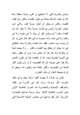 ‫ﻭﺃﺅﻤﻥ ﺒﺎﻟﺤﺭﻴﺔ ﻓﺈﻨﻲ ﻻ ﺃﺴﺘﻁﻴﻊ ﺃﻥ ﺃﻜﻭﻥ ﻤﺅﻤ ﹰﺎ ﻤﻌﺘﻘ ‪‬ﺍ ﺒﺎﷲ‬
     ‫ﺩ‬       ‫ﻨ‬
‫ﻷﻨﻪ ﻟﻭ ﻗﺒﻠﺕ ﺍﷲ ﻓﻼ ﻤﺤﺎﻟﺔ ﻤﻥ ﻗﺒﻭل ﺍﻟﻘﻀﺎﺀ ﻭﺍﻟﻘﺩﺭ ﻭﻟﻭ ﻗﺒﻠﺕ‬
‫ﺍﻟﻘﻀﺎﺀ ﻭﺍﻟﻘﺩﺭ ﻟﻡ ﻴﻤﻜﻥ ﺃﻥ ﺃﺨﺘﺎﺭ ﺤﺭﻴﺔ ﺍﻟﻔﺭﺩ ﻭﻷﻨﻲ ﺃﺭﻴﺩ‬
‫ﺍﺨﺘﻴﺎﺭ ﺍﻟﺤﺭﻴﺔ ﻭﺃﺅﻤﻥ ﺒﻬﺎ ﻓﻠﺴﺕ ﻤﺅﻤ ﹰﺎ ﺒﺎﷲ" ﻻ ﻴﻨﻜﺭ ﺃﻨﻪ ﻭﻟﺩ‬
                     ‫ﻨ‬
‫"ﻗﻀﺎﺀ ﻭﻗﺩ ‪‬ﺍ" ﻟﻡ ﻴﺴﺘﺸﺭ ﻗﺒل ﺃﻥ ﻴﻭﻟﺩ ﻻ ﻓﻲ ﺠﻨﺴﻪ ﻭﻻ ﻓﻲ‬
                                       ‫ﺭ‬
‫ﻭﻁﻨﻪ ﻭﻻ ﻓﻲ ﻨﻔﺴﻪ ﻭﺃﻨﻪ ﺴﻴﻤﻭﺕ ﻤﺎ ﻓﻲ ﺫﻟﻙ ﺸﻙ ﺤﺘﻰ ﻟﻭ ﺁﺜﺭ‬
‫ﺃﻥ ﻴﻤﻭﺕ ﺒﻴﺩﻩ ﻤﻨﺘﺤ ‪‬ﺍ )ﻓﻘﺩ ﻤﺎﺕ ﻗﻀﺎﺀ ﻭﻗﺩ ‪‬ﺍ( ﻭﻫﺫﻩ ﺍﻟﺤﻘﺎﺌﻕ‬
               ‫ﺭ‬                    ‫ﺭ‬
‫ﻫﻲ ﻤﺎ ﻴﻤﻜﻥ ﺃﻥ ﻴﺘﻌﻠﻕ ﺒﻬﺎ ﺍﻟﻘﻀﺎﺀ ﻭﺍﻟﻘﺩﺭ... ﻭﻻ ﻴﺠﺩﻴﻪ ﺸﻴ ًﺎ‬
 ‫ﺌ‬
‫ﺃﻥ ﻴﻨﻜﺭﻫﺎ ﻭﻟﻪ ﺒﻌﺩ ﻫﺫﺍ ﺃﻥ ﻴﻌﻴﺵ ﺤ ‪‬ﺍ ﺩﻭﻥ ﺃﻥ ﻴﻌﻠﻕ ﺭﻏﺒﺘﻪ‬
                   ‫ﺭ‬
‫ﻓﻲ ﺍﻟﺤﺭﻴﺔ ﺒﻘﻀﻴﺔ ﻭﺠﻭﺩ ﺍﷲ ﺃﻭ ﺤﻜﻤﺘﻪ، ﻜﻤﺎ ﻟﻥ ﻴﻜﻭﻥ ﺍﻹﻴﻤﺎﻥ‬
‫ﺒﺎﷲ ﻗﻴ ‪‬ﺍ ﻋﻠﻰ ﺤﺭﻴﺘﻪ ﻷﻥ ﺇﻟﻪ ﺍﻟﻔﻴﻠﺴﻭﻑ ﻻ ﺒﺩ ﻭﺃﻥ ﻴﻜﻭﻥ ﺃﻜﺜﺭ‬
                                              ‫ﺩ‬
‫ﻓﻠﺴﻔﺔ ﻤﻥ ﺍﻟﻔﻴﻠﺴﻭﻑ ﻭﺃﻜﺜﺭ ﺤﻜﻤﺔ ﻤﻨﻪ ﻭﺘﻘﺩﻴ ‪‬ﺍ ﻟﻪ، ﻭﻴﺤﻕ ﻟﻪ‬
             ‫ﺭ‬
                      ‫ﺇﻥ ﻟﻡ ﻴﻨﺼﻔﻪ ﺍﻟﻌﺩل ﺃﻥ ﻴﺄﻤل ﺍﻟﻐﻔﺭﺍﻥ.‬
‫ﻨﻘﻭل ﺇﻥ ﻫﺅﻻﺀ ﻻ ﻴﻬﻤﻭﻨﺎ ﻜﺜﻴ ‪‬ﺍ ﻭﺇﻨﻤﺎ ﻨﻬﺘﻡ ﺒﺭﺃﻱ ﻤﻔﻜﺭ‬
                      ‫ﺭ‬
‫ﻨﺤﺘﺭﻤﻪ ﻤﺜل ﺒﺭﺘﺭﺍﻨﺩ ﺭﺴل ﻴﻌﺩ ﻓﻲ ﺍﻟﺫﺭﻭﺓ ﻤﻥ ﺍﻟﻔﻜﺭ‬
‫ﻭﺍﻟﻤﻭﺍﻗﻑ ﺍﻹﻨﺴﺎﻨﻴﺔ ﻭﺍﻟﺤﻀﺎﺭﻴﺔ ﻤﻨﺫ ﺍﻟﺤﺭﺏ ﺍﻟﻌﺎﻟﻤﻴﺔ ﺍﻷﻭﻟﻰ‬
‫ﺤﺘﻰ ﺍﻟﺤﺭﺏ ﺍﻟﻌﺎﻟﻤﻴﺔ ﺍﻟﺜﺎﻨﻴﺔ. ﻭﻫﻭ ﻭﺭﻴﺙ ﺼﺎﺩﻕ ﻟﻠﺤﻀﺎﺭﺓ‬
‫ﺍﻷﻭﺭﺒﻴﺔ. ﺘﺄﺜﺭ ﺒﻜل ﻤﺎ ﻓﻴﻬﺎ ﻤﻥ ﻋﻨﺎﺼﺭ ﺍﻟﻭﺜﻨﻴﺔ ﺍﻹﻨﺴﺎﻨﻴﺔ ﺍﻟﺘﻲ‬
 