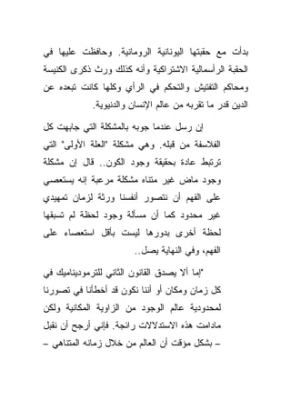 ‫ﺒﺩﺃﺕ ﻤﻊ ﺤﻘﺒﺘﻬﺎ ﺍﻟﻴﻭﻨﺎﻨﻴﺔ ﺍﻟﺭﻭﻤﺎﻨﻴﺔ. ﻭﺤﺎﻓﻅﺕ ﻋﻠﻴﻬﺎ ﻓﻲ‬
‫ﺍﻟﺤﻘﺒﺔ ﺍﻟﺭﺃﺴﻤﺎﻟﻴﺔ ﺍﻻﺸﺘﺭﺍﻜﻴﺔ ﻭﺃﻨﻪ ﻜﺫﻟﻙ ﻭﺭﺙ ﺫﻜﺭﻯ ﺍﻟﻜﻨﻴﺴﺔ‬
‫ﻭﻤﺤﺎﻜﻡ ﺍﻟﺘﻔﺘﻴﺵ ﻭﺍﻟﺘﺤﻜﻡ ﻓﻲ ﺍﻟﺭﺃﻱ ﻭﻜﻠﻬﺎ ﻜﺎﻨﺕ ﺘﺒﻌﺩﻩ ﻋﻥ‬
             ‫ﺍﻟﺩﻴﻥ ﻗﺩﺭ ﻤﺎ ﺘﻘﺭﺒﻪ ﻤﻥ ﻋﺎﻟﻡ ﺍﻹﻨﺴﺎﻥ ﻭﺍﻟﺩﻨﻴﻭﻴﺔ.‬

‫ﺇﻥ ﺭﺴل ﻋﻨﺩﻤﺎ ﺠﻭﺒﻪ ﺒﺎﻟﻤﺸﻜﻠﺔ ﺍﻟﺘﻲ ﺠﺎﺒﻬﺕ ﻜل‬
‫ﺍﻟﻔﻼﺴﻔﺔ ﻤﻥ ﻗﺒﻠﻪ. ﻭﻫﻲ ﻤﺸﻜﻠﺔ "ﺍﻟﻌﻠﺔ ﺍﻷﻭﻟﻰ" ﺍﻟﺘﻲ‬
‫ﺘﺭﺘﺒﻁ ﻋﺎﺩﺓ ﺒﺤﻘﻴﻘﺔ ﻭﺠﻭﺩ ﺍﻟﻜﻭﻥ.. ﻗﺎل ﺇﻥ ﻤﺸﻜﻠﺔ‬
‫ﻭﺠﻭﺩ ﻤﺎﺽ ﻏﻴﺭ ﻤﺘﻨﺎﻩ ﻤﺸﻜﻠﺔ ﻤﺭﻋﺒﺔ ﺇﻨﻪ ﻴﺴﺘﻌﺼﻲ‬
‫ﻋﻠﻰ ﺍﻟﻔﻬﻡ ﺃﻥ ﻨﺘﺼﻭﺭ ﺃﻨﻔﺴﻨﺎ ﻭﺭﺜﺔ ﻟﺯﻤﺎﻥ ﺘﻤﻬﻴﺩﻱ‬
‫ﻏﻴﺭ ﻤﺤﺩﻭﺩ ﻜﻤﺎ ﺃﻥ ﻤﺴﺄﻟﺔ ﻭﺠﻭﺩ ﻟﺤﻅﺔ ﻟﻡ ﺘﺴﺒﻘﻬﺎ‬
‫ﻟﺤﻅﺔ ﺃﺨﺭﻯ ﺒﺩﻭﺭﻫﺎ ﻟﻴﺴﺕ ﺒﺄﻗل ﺍﺴﺘﻌﺼﺎﺀ ﻋﻠﻰ‬
    ‫‪‬‬
                         ‫ﺍﻟﻔﻬﻡ، ﻭﻓﻲ ﺍﻟﻨﻬﺎﻴﺔ ﻴﺼل..‬

‫"ﺇﻤﺎ ﺃﻻ ﻴﺼﺩﻕ ﺍﻟﻘﺎﻨﻭﻥ ﺍﻟﺜﺎﻨﻲ ﻟﻠﺘﺭﻤﻭﺩﻴﻨﺎﻤﻴﻙ ﻓﻲ‬
‫ﻜل ﺯﻤﺎﻥ ﻭﻤﻜﺎﻥ ﺃﻭ ﺃﻨﻨﺎ ﻨﻜﻭﻥ ﻗﺩ ﺃﺨﻁﺄﻨﺎ ﻓﻲ ﺘﺼﻭﺭﻨﺎ‬
‫ﻟﻤﺤﺩﻭﺩﻴﺔ ﻋﺎﻟﻡ ﺍﻟﻭﺠﻭﺩ ﻤﻥ ﺍﻟﺯﺍﻭﻴﺔ ﺍﻟﻤﻜﺎﻨﻴﺔ ﻭﻟﻜﻥ‬
‫ﻤﺎﺩﺍﻤﺕ ﻫﺫﻩ ﺍﻻﺴﺘﺩﻻﻻﺕ ﺭﺍﺌﺠﺔ. ﻓﺈﻨﻲ ﺃﺭﺠﺢ ﺃﻥ ﻨﻘﺒل‬
‫– ﺒﺸﻜل ﻤﺅﻗﺕ ﺃﻥ ﺍﻟﻌﺎﻟﻡ ﻤﻥ ﺨﻼل ﺯﻤﺎﻨﻪ ﺍﻟﻤﺘﻨﺎﻫﻲ –‬
 