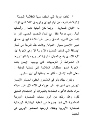 ‫٢- ﻜﺎﻨﺕ ﺃﻭﺭﺒﺎ ﺍﻟﺘﻲ ﺍﻨﺒﺜﻘﺕ ﻤﻨﻬﺎ ﺍﻟﻌﻘﻼﻨﻴﺔ ﺍﻟﺤﺩﻴﺜﺔ –‬
‫"ﻭﺜﻨﻴﺔ" ﻓﻠﻡ ﺘﻌﺭﻑ ﻤﻥ ﺃﻴﺎﻡ ﺍﻟﻴﻭﻨﺎﻥ ﻭﺍﻟﺭﻭﻤﺎﻥ "ﺍﷲ" ﺍﻟﺫﻱ ﺘﻨﺯﻟﺕ‬
‫ﺒﻪ ﺍﻷﺩﻴﺎﻥ ﺍﻟﺴﻤﺎﻭﻴﺔ... ﻭﺇﻨﻤﺎ ﻜﺎﻥ ﺁﻟﻬﺘﻬﺎ ﺃﻨﺎ ‪‬ﺎ... ﻭﺃﺒﻁﺎﻟﻬﺎ‬
             ‫ﺴ‬
‫ﺁﻟﻬﺔ. ﻭﻫﻲ ﻨﺯﻋﺔ ﺘﺘﻔﻕ ﻤﻊ ﺍﺘﺠﺎﻩ ﺍﻟﺘﺠﺴﻴﻡ ﺍﻟﺤﺴﻲ. ﻗﺩﺭ ﻤﺎ‬
‫ﺘﺒﺘﻌﺩ ﻋﻥ ﺍﻟﺘﺠﺭﻴﺩ ﺍﻟﻤﻁﻠﻕ ﻭﻋﺒﺭ ﻋﻨﻬﺎ ﻓﻼﺴﻔﺔ ﺍﻟﻴﻭﻨﺎﻥ ﺃﺼﺩﻕ‬
‫ﺘﻌﺒﻴﺭ "ﺍﻹﻨﺴﺎﻥ ﻤﻌﻴﺎﺭ ﺍﻷﺸﻴﺎﺀ". ﻭﻜﺎﻨﺕ ﻫﺫﻩ ﺍﻟﻨﺯﻋﺔ ﻓﻲ ﺃﺼل‬
‫ﺍﻹﻀﺎﻓﺔ ﺍﻟﺘﻲ ﻗﺩﻤﺘﻬﺎ ﺍﻟﺤﻀﺎﺭﺓ ﺍﻷﻭﺭﺒﻴﺔ ﺃﻻ ﻭﻫﻲ ﺍﻟﺤﺭﻴﺔ ﻷﻥ‬
‫ﺘﺄﻟﻴﻪ ﺍﻹﻨﺴﺎﻥ ﻴﻔﺴﺢ ﺍﻟﻤﺠﺎل ﺃﻤﺎﻡ ﺇﺭﺍﺩﺘﻪ.. ﻭﻴﺠﻌﻠﻬﺎ ﻗﺎﻨﻭ ﹰﺎ ﻭﻴﺒﻌﺩ‬
       ‫ﻨ‬
‫ﻜل ﺍﻟﻀﻭﺍﺒﻁ ﺃﻭ ﺍﻟﺘﻭﺠﻴﻬﺎﺕ ﺍﻟﺘﻲ ﻴﻭﺠﺒﻬﺎ ﺍﻹﻴﻤﺎﻥ ﺒﺎﷲ،‬
‫ﻭﺍﻟﺤﺭﻴﺔ ﺇﺤﺩﻯ ﻤﺘﻁﻠﺒﺎﺕ ﺍﻟﻌﻘﻼﻨﻴﺔ ﺍﻟﺘﻲ ﺘﺤﻘﻘﻬﺎ ﺍﻟﻭﺜﻨﻴﺔ –‬
     ‫ﺒﻤﻌﻨﻰ ﺘﺄﻟﻴﻪ ﺍﻹﻨﺴﺎﻥ – ﺃﻜﺜﺭ ﻤﻤﺎ ﻴﺤﻘﻘﻬﺎ ﺃﻱ ﺩﻴﻥ ﺴﻤﺎﻭﻱ.‬
‫ﻭﻴﻘﺘﺭﻥ ﺒﻬﺫﺍ، ﻭﻟﻭ ﻓﻲ ﺍﻟﻼﺸﻌﻭﺭ ﺍﻟﺨﻔﻲ، ﺇﺤﺴﺎﺱ ﺍﻹﻨﺴﺎﻥ‬
‫ﺍﻷﻭﺭﺒﻲ ﺒﺄﻥ ﺍﻟﺩﻴﻥ ﻗﻴﺩ ﻋﻠﻰ ﺤﺭﻴﺘﻪ ﻓﻲ ﺍﻻﻨﻁﻼﻕ ﻋﻠﻰ ﺃﻫﻭﺍﺌﻪ‬
‫ﺴﻭﺍﺀ ﻜﺎﻨﺕ ﺍﻷﻫﻭﺍﺀ ﺍﺴﺘﻤﺘﺎ ‪‬ﺎ ﺒﺎﻟﺸﻬﻭﺍﺕ ﺃﻭ ﺍﻻﺴﺘﺨﺩﺍﻡ ﺍﻟﻁﻠﻴﻕ‬
                             ‫ﻋ‬
‫ﻟﻠﻘﻭﺓ ﻭﻫﺫﻩ ﻭﺘﻠﻙ ﻤﻥ ﺃﺒﺭﺯ ﺴﻤﺎﺕ ﺍﻟﺤﻀﺎﺭﺓ ﺍﻷﻭﺭﺒﻴﺔ‬
‫ﺍﻟﻤﻌﺎﺼﺭﺓ ﺍﻟﺘﻲ ﻨﺠﺩ ﺠﺫﻭﺭﻫﺎ ﻓﻲ ﺍﻟﺤﻘﺒﺔ ﺍﻟﻴﻭﻨﺎﻨﻴﺔ/ ﺍﻟﺭﻭﻤﺎﻨﻴﺔ‬
‫ﻟﻠﺤﻀﺎﺭﺓ ﺍﻷﻭﺭﺒﻴﺔ ﻭﺘﻅﻠل ﻓﺭﻭﻋﻬﺎ ﺍﻟﻤﺠﺘﻤﻊ ﺍﻷﻭﺭﺒﻲ ﻓﻲ‬
                                                    ‫ﺍﻟﺤﺩﻴﺙ.‬
 