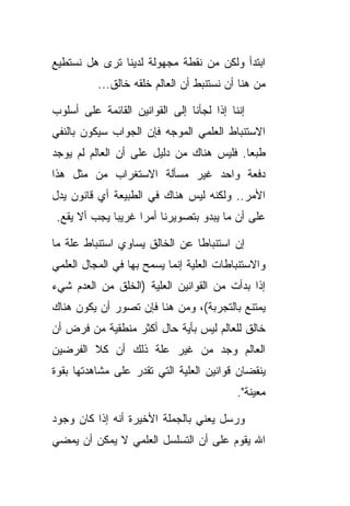 ‫ﺍﺒﺘﺩﺃ ﻭﻟﻜﻥ ﻤﻥ ﻨﻘﻁﺔ ﻤﺠﻬﻭﻟﺔ ﻟﺩﻴﻨﺎ ﺘﺭﻯ ﻫل ﻨﺴﺘﻁﻴﻊ‬
          ‫ﻤﻥ ﻫﻨﺎ ﺃﻥ ﻨﺴﺘﻨﺒﻁ ﺃﻥ ﺍﻟﻌﺎﻟﻡ ﺨﻠﻘﻪ ﺨﺎﻟﻕ...‬

‫ﺇﻨﻨﺎ ﺇﺫﺍ ﻟﺠﺄﻨﺎ ﺇﻟﻰ ﺍﻟﻘﻭﺍﻨﻴﻥ ﺍﻟﻘﺎﺌﻤﺔ ﻋﻠﻰ ﺃﺴﻠﻭﺏ‬
‫ﺍﻻﺴﺘﻨﺒﺎﻁ ﺍﻟﻌﻠﻤﻲ ﺍﻟﻤﻭﺠﻪ ﻓﺈﻥ ﺍﻟﺠﻭﺍﺏ ﺴﻴﻜﻭﻥ ﺒﺎﻟﻨﻔﻲ‬
‫ﻁﺒ ‪‬ﺎ. ﻓﻠﻴﺱ ﻫﻨﺎﻙ ﻤﻥ ﺩﻟﻴل ﻋﻠﻰ ﺃﻥ ﺍﻟﻌﺎﻟﻡ ﻟﻡ ﻴﻭﺠﺩ‬
                                          ‫ﻌ‬
‫ﺩﻓﻌﺔ ﻭﺍﺤﺩ ﻏﻴﺭ ﻤﺴﺄﻟﺔ ﺍﻻﺴﺘﻐﺭﺍﺏ ﻤﻥ ﻤﺜل ﻫﺫﺍ‬
‫ﺍﻷﻤﺭ.. ﻭﻟﻜﻨﻪ ﻟﻴﺱ ﻫﻨﺎﻙ ﻓﻲ ﺍﻟﻁﺒﻴﻌﺔ ﺃﻱ ﻗﺎﻨﻭﻥ ﻴﺩل‬
 ‫ﻋﻠﻰ ﺃﻥ ﻤﺎ ﻴﺒﺩﻭ ﺒﺘﺼﻭﻴﺭﻨﺎ ﺃﻤ ‪‬ﺍ ﻏﺭﻴ ‪‬ﺎ ﻴﺠﺏ ﺃﻻ ﻴﻘﻊ.‬
              ‫ﺒ‬      ‫ﺭ‬

‫ﺇﻥ ﺍﺴﺘﻨﺒﺎ ﹰﺎ ﻋﻥ ﺍﻟﺨﺎﻟﻕ ﻴﺴﺎﻭﻱ ﺍﺴﺘﻨﺒﺎﻁ ﻋﻠﺔ ﻤﺎ‬
                                ‫ﻁ‬
‫ﻭﺍﻻﺴﺘﻨﺒﺎﻁﺎﺕ ﺍﻟﻌﻠﻴﺔ ﺇﻨﻤﺎ ﻴﺴﻤﺢ ﺒﻬﺎ ﻓﻲ ﺍﻟﻤﺠﺎل ﺍﻟﻌﻠﻤﻲ‬
‫ﺇﺫﺍ ﺒﺩﺃﺕ ﻤﻥ ﺍﻟﻘﻭﺍﻨﻴﻥ ﺍﻟﻌﻠﻴﺔ )ﺍﻟﺨﻠﻕ ﻤﻥ ﺍﻟﻌﺩﻡ ﺸﻲﺀ‬
‫ﻴﻤﺘﻨﻊ ﺒﺎﻟﺘﺠﺭﺒﺔ(، ﻭﻤﻥ ﻫﻨﺎ ﻓﺈﻥ ﺘﺼﻭﺭ ﺃﻥ ﻴﻜﻭﻥ ﻫﻨﺎﻙ‬
‫ﺨﺎﻟﻕ ﻟﻠﻌﺎﻟﻡ ﻟﻴﺱ ﺒﺄﻴﺔ ﺤﺎل ﺃﻜﺜﺭ ﻤﻨﻁﻘﻴﺔ ﻤﻥ ﻓﺭﺽ ﺃﻥ‬
‫ﺍﻟﻌﺎﻟﻡ ﻭﺠﺩ ﻤﻥ ﻏﻴﺭ ﻋﻠﺔ ﺫﻟﻙ ﺃﻥ ﻜﻼ ﺍﻟﻔﺭﻀﻴﻥ‬
‫ﻴﻨﻘﻀﺎﻥ ﻗﻭﺍﻨﻴﻥ ﺍﻟﻌﻠﻴﺔ ﺍﻟﺘﻲ ﺘﻘﺩﺭ ﻋﻠﻰ ﻤﺸﺎﻫﺩﺘﻬﺎ ﺒﻘﻭﺓ‬
                                           ‫ﻤﻌﻴﻨﺔ".‬

‫ﻭﺭﺴل ﻴﻌﻨﻲ ﺒﺎﻟﺠﻤﻠﺔ ﺍﻷﺨﻴﺭﺓ ﺃﻨﻪ ﺇﺫﺍ ﻜﺎﻥ ﻭﺠﻭﺩ‬
‫ﺍﷲ ﻴﻘﻭﻡ ﻋﻠﻰ ﺃﻥ ﺍﻟﺘﺴﻠﺴل ﺍﻟﻌﻠﻤﻲ ﻻ ﻴﻤﻜﻥ ﺃﻥ ﻴﻤﻀﻲ‬
 