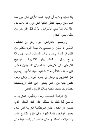 ‫ﺒﻼ ﻨﻬﺎﻴﺔ ﻭﻻ ﺒﺩ ﺃﻥ ﺘﻭﺠﺩ ﺍﻟﻌﻠﺔ ﺍﻷﻭﻟﻰ ﺍﻟﺘﻲ ﻫﻲ ﻋﻠﺔ‬
‫ﺍﻟﻌﻠل ﻓﺈﻥ ﻭﺠﻬﺔ ﺍﻟﻨﻅﺭ ﺍﻟﺜﺎﻨﻴﺔ ﺍﻟﺘﻲ ﺘﺭﻯ ﺃﻨﻪ ﻻ ﺒﺩ ﻟﻜل‬
‫ﻋﻠﺔ ﻤﻥ ﻋﻠﺔ ﺘﻨﻔﻲ ﺍﻻﻓﺘﺭﺍﺽ ﺍﻷﻭل ﻓﻜل ﺍﻓﺘﺭﺍﺽ ﻤﻥ‬
                                 ‫ﻫﺫﻴﻥ ﻴﻨﻔﻲ ﺍﻵﺨﺭ.‬

‫ﻭﺃﺭﺠﺤﻴﺔ ﺍﻻﻓﺘﺭﺍﺽ ﺍﻷﻭل ﻭﻫﻭ ﺃﻥ ﺍﻟﺘﺴﻠﺴل‬
‫ﺍﻟﻌﻠﻤﻲ ﻻ ﻴﻤﻜﻥ ﺃﻥ ﻴﻤﻀﻲ ﺒﻼ ﻨﻬﺎﻴﺔ ﺃﻗﻭﻯ ﺒﻜﺜﻴﺭ ﻤﻥ‬
‫ﺍﻻﻟﺘﺯﺍﻡ ﺍﻟﺼﺎﺭﻡ ﺒﻀﺭﻭﺭﺍﺕ ﺍﻟﻤﻨﻁﻕ ﺍﻟﺼﻭﺭﻱ. ﻭﺇﺫﺍ‬
‫ﻭﺴﻊ ﺭﺴل - ﻜﻌﺎﻟﻡ ﻴﺅﺜﺭ ﺍﻟﻼﺃﺩﺭﻴﺔ – ﺘﺭﺠﻴﺢ‬
‫ﺍﻓﺘﺭﺍﺽ ﻋﻠﻰ ﺍﻓﺘﺭﺍﺽ. ﻤﺎ ﻟﻡ ﻴﻜﻥ ﺫﻟﻙ ﺒﺩﻟﻴل ﻗﺎﻁﻊ.‬
‫ﻓﺈﻥ ﻤﻭﻗﻑ ﺍﻟﻼﺃﺩﺭﻴﺔ ﻻ ﺘﺴﺘﻘﻴﻡ ﻋﻠﻴﻪ ﺍﻷﻤﻭﺭ ﻭﻴﺼﺒﺢ‬
‫ﻤﻥ ﺍﻟﻀﺭﻭﺭﻱ ﻟﺭﺴل ﺃﻥ ﻴﺤﺯﻡ ﺃﻤﺭﻩ... ﻭﻟﻜﻥ ﺭﺴل‬
‫ﻨﻔﺽ ﻴﺩﻴﻪ ﻤﻥ ﺍﻷﻤﺭ ﻭﺘﺤﻭل ﺇﻟﻰ ﻋﺎﻟﻡ ﺍﻟﺭﻴﺎﻀﻴﺎﺕ‬
        ‫ﺤﻴﺙ ﻭﺠﺩ ﺴﻼ ‪‬ﺎ ﺸﺒﻬﻪ ﺒﺴﻼﻡ ﺍﻹﻴﻤﺎﻥ ﺍﻟﺩﻴﻨﻲ.‬
                                  ‫ﻤ‬

‫ﺇﻥ ﺩﺭﺍﺴﺔ ﺸﺨﺼﻴﺔ ﺭﺴل ﻭﺘﻁﻭﺭﻩ ﺍﻟﻔﻜﺭﻱ ﻗﺩ‬
‫ﺘﻭﻀﺢ ﻟﻨﺎ ﺸﻴ ًﺎ ﻤﺎ ﻤﺴﻠﻜﻪ ﻫﺫﺍ. ﻓﻬﺫﺍ ﺍﻟﻤﻔﻜﺭ ﺍﻟﺫﻱ‬
                                ‫ﺌ‬
‫ﻴﻨﺤﺩﺭ ﻤﻥ ﺇﺤﺩﻯ ﺍﻷﺴﺭ ﺍﻟﺒﺭﻴﻁﺎﻨﻴﺔ ﺍﻟﻌﺭﻴﻘﺔ ﺍﻟﺘﻲ ﺸﻐل‬
‫ﺒﻌﺽ ﺃﻓﺭﺍﺩﻫﺎ ﺭﺌﺎﺴﺔ ﺍﻟﻭﺯﺍﺭﺓ ﻓﻲ ﺍﻟﻘﺭﻥ ﺍﻟﺘﺎﺴﻊ ﻋﺸﺭ‬
‫ﺒﺩﺃ ﺤﻴﺎﺘﻪ ﻤﺘﻤﺴ ﹰﺎ ﺃﻭ ﺤﺘﻰ ﻤﺘﻌﺼ ‪‬ﺎ.. ﺒﺎﻟﻤﺴﻴﺤﻴﺔ ﺤﺘﻰ‬
                 ‫ﺒ‬              ‫ﻜ‬
 