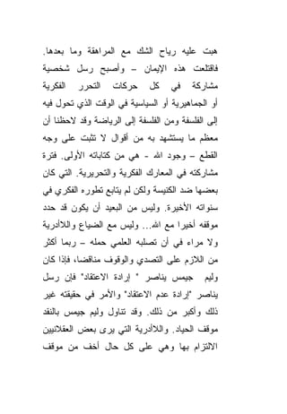 ‫ﻫﺒﺕ ﻋﻠﻴﻪ ﺭﻴﺎﺡ ﺍﻟﺸﻙ ﻤﻊ ﺍﻟﻤﺭﺍﻫﻘﺔ ﻭﻤﺎ ﺒﻌﺩﻫﺎ.‬
‫ﻓﺎﻗﺘﻠﻌﺕ ﻫﺫﻩ ﺍﻹﻴﻤﺎﻥ – ﻭﺃﺼﺒﺢ ﺭﺴل ﺸﺨﺼﻴﺔ‬
‫ﺍﻟﻔﻜﺭﻴﺔ‬   ‫ﺍﻟﺘﺤﺭﺭ‬   ‫ﺤﺭﻜﺎﺕ‬     ‫ﻜل‬    ‫ﻓﻲ‬    ‫ﻤﺸﺎﺭﻜﺔ‬
‫ﺃﻭ ﺍﻟﺠﻤﺎﻫﻴﺭﻴﺔ ﺃﻭ ﺍﻟﺴﻴﺎﺴﻴﺔ ﻓﻲ ﺍﻟﻭﻗﺕ ﺍﻟﺫﻱ ﺘﺤﻭل ﻓﻴﻪ‬
‫ﺇﻟﻰ ﺍﻟﻔﻠﺴﻔﺔ ﻭﻤﻥ ﺍﻟﻔﻠﺴﻔﺔ ﺇﻟﻰ ﺍﻟﺭﻴﺎﻀﺔ ﻭﻗﺩ ﻻﺤﻅﻨﺎ ﺃﻥ‬
‫ﻤﻌﻅﻡ ﻤﺎ ﻴﺴﺘﺸﻬﺩ ﺒﻪ ﻤﻥ ﺃﻗﻭﺍل ﻻ ﺘﺜﺒﺕ ﻋﻠﻰ ﻭﺠﻪ‬
‫ﺍﻟﻘﻁﻊ – ﻭﺠﻭﺩ ﺍﷲ - ﻫﻲ ﻤﻥ ﻜﺘﺎﺒﺎﺘﻪ ﺍﻷﻭﻟﻰ. ﻓﺘﺭﺓ‬
‫ﻤﺸﺎﺭﻜﺘﻪ ﻓﻲ ﺍﻟﻤﻌﺎﺭﻙ ﺍﻟﻔﻜﺭﻴﺔ ﻭﺍﻟﺘﺤﺭﻴﺭﻴﺔ. ﺍﻟﺘﻲ ﻜﺎﻥ‬
‫ﺒﻌﻀﻬﺎ ﻀﺩ ﺍﻟﻜﻨﻴﺴﺔ ﻭﻟﻜﻥ ﻟﻡ ﻴﺘﺎﺒﻊ ﺘﻁﻭﺭﻩ ﺍﻟﻔﻜﺭﻱ ﻓﻲ‬
‫ﺴﻨﻭﺍﺘﻪ ﺍﻷﺨﻴﺭﺓ. ﻭﻟﻴﺱ ﻤﻥ ﺍﻟﺒﻌﻴﺩ ﺃﻥ ﻴﻜﻭﻥ ﻗﺩ ﺤﺩﺩ‬
‫ﻤﻭﻗﻔﻪ ﺃﺨﻴ ‪‬ﺍ ﻤﻊ ﺍﷲ... ﻭﻟﻴﺱ ﻤﻊ ﺍﻟﻀﻴﺎﻉ ﻭﺍﻟﻼﺃﺩﺭﻴﺔ‬
                                   ‫ﺭ‬
‫ﻭﻻ ﻤﺭﺍﺀ ﻓﻲ ﺃﻥ ﺘﺼﻠﺒﻪ ﺍﻟﻌﻠﻤﻲ ﺤﻤﻠﻪ – ﺭﺒﻤﺎ ﺃﻜﺜﺭ‬
‫ﻤﻥ ﺍﻟﻼﺯﻡ ﻋﻠﻰ ﺍﻟﺘﺼﺩﻱ ﻭﺍﻟﻭﻗﻭﻑ ﻤﻨﺎﻗ ‪‬ﺎ، ﻓﺈﺫﺍ ﻜﺎﻥ‬
           ‫ﻀ‬
‫ﺠﻴﻤﺱ ﻴﻨﺎﺼﺭ " ﺇﺭﺍﺩﺓ ﺍﻻﻋﺘﻘﺎﺩ" ﻓﺈﻥ ﺭﺴل‬         ‫ﻭﻟﻴﻡ‬
‫ﻴﻨﺎﺼﺭ "ﺇﺭﺍﺩﺓ ﻋﺩﻡ ﺍﻻﻋﺘﻘﺎﺩ" ﻭﺍﻷﻤﺭ ﻓﻲ ﺤﻘﻴﻘﺘﻪ ﻏﻴﺭ‬
‫ﺫﻟﻙ ﻭﺃﻜﺒﺭ ﻤﻥ ﺫﻟﻙ. ﻭﻗﺩ ﺘﻨﺎﻭل ﻭﻟﻴﻡ ﺠﻴﻤﺱ ﺒﺎﻟﻨﻘﺩ‬
‫ﻤﻭﻗﻑ ﺍﻟﺤﻴﺎﺩ. ﻭﺍﻟﻼﺃﺩﺭﻴﺔ ﺍﻟﺘﻲ ﻴﺭﻯ ﺒﻌﺽ ﺍﻟﻌﻘﻼﻨﻴﻴﻥ‬
‫ﺍﻻﻟﺘﺯﺍﻡ ﺒﻬﺎ ﻭﻫﻲ ﻋﻠﻰ ﻜل ﺤﺎل ﺃﺨﻑ ﻤﻥ ﻤﻭﻗﻑ‬
 