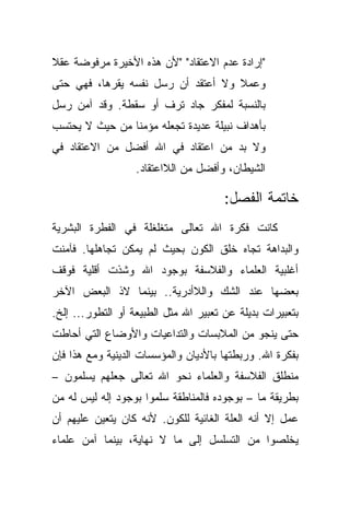 ‫"ﺇﺭﺍﺩﺓ ﻋﺩﻡ ﺍﻻﻋﺘﻘﺎﺩ" "ﻷﻥ ﻫﺫﻩ ﺍﻷﺨﻴﺭﺓ ﻤﺭﻓﻭﻀﺔ ﻋﻘﻼ‬
‫ﹰ‬
‫ﻭﻋﻤﻼ ﻭﻻ ﺃﻋﺘﻘﺩ ﺃﻥ ﺭﺴل ﻨﻔﺴﻪ ﻴﻘﺭﻫﺎ، ﻓﻬﻲ ﺤﺘﻰ‬
                                    ‫ﹰ‬
‫ﺒﺎﻟﻨﺴﺒﺔ ﻟﻤﻔﻜﺭ ﺠﺎﺩ ﺘﺭﻑ ﺃﻭ ﺴﻘﻁﺔ. ﻭﻗﺩ ﺁﻤﻥ ﺭﺴل‬
‫ﺒﺄﻫﺩﺍﻑ ﻨﺒﻴﻠﺔ ﻋﺩﻴﺩﺓ ﺘﺠﻌﻠﻪ ﻤﺅﻤ ﹰﺎ ﻤﻥ ﺤﻴﺙ ﻻ ﻴﺤﺘﺴﺏ‬
                ‫ﻨ‬
‫ﻭﻻ ﺒﺩ ﻤﻥ ﺍﻋﺘﻘﺎﺩ ﻓﻲ ﺍﷲ ﺃﻓﻀل ﻤﻥ ﺍﻻﻋﺘﻘﺎﺩ ﻓﻲ‬
                   ‫ﺍﻟﺸﻴﻁﺎﻥ، ﻭﺃﻓﻀل ﻤﻥ ﺍﻟﻼﺍﻋﺘﻘﺎﺩ.‬

                                       ‫ﺨﺎﺘﻤﺔ ﺍﻟﻔﺼل:‬
‫ﻜﺎﻨﺕ ﻓﻜﺭﺓ ﺍﷲ ﺘﻌﺎﻟﻰ ﻤﺘﻐﻠﻐﻠﺔ ﻓﻲ ﺍﻟﻔﻁﺭﺓ ﺍﻟﺒﺸﺭﻴﺔ‬
‫ﻭﺍﻟﺒﺩﺍﻫﺔ ﺘﺠﺎﻩ ﺨﻠﻕ ﺍﻟﻜﻭﻥ ﺒﺤﻴﺙ ﻟﻡ ﻴﻤﻜﻥ ﺘﺠﺎﻫﻠﻬﺎ. ﻓﺂﻤﻨﺕ‬
‫ﺃﻏﻠﺒﻴﺔ ﺍﻟﻌﻠﻤﺎﺀ ﻭﺍﻟﻔﻼﺴﻔﺔ ﺒﻭﺠﻭﺩ ﺍﷲ ﻭﺸﺫﺕ ﺃﻗﻠﻴﺔ ﻓﻭﻗﻑ‬
‫ﺒﻌﻀﻬﺎ ﻋﻨﺩ ﺍﻟﺸﻙ ﻭﺍﻟﻼﺃﺩﺭﻴﺔ.. ﺒﻴﻨﻤﺎ ﻻﺫ ﺍﻟﺒﻌﺽ ﺍﻵﺨﺭ‬
‫ﺒﺘﻌﺒﻴﺭﺍﺕ ﺒﺩﻴﻠﺔ ﻋﻥ ﺘﻌﺒﻴﺭ ﺍﷲ ﻤﺜل ﺍﻟﻁﺒﻴﻌﺔ ﺃﻭ ﺍﻟﺘﻁﻭﺭ... ﺇﻟﺦ.‬
‫ﺤﺘﻰ ﻴﻨﺠﻭ ﻤﻥ ﺍﻟﻤﻼﺒﺴﺎﺕ ﻭﺍﻟﺘﺩﺍﻋﻴﺎﺕ ﻭﺍﻷﻭﻀﺎﻉ ﺍﻟﺘﻲ ﺃﺤﺎﻁﺕ‬
‫ﺒﻔﻜﺭﺓ ﺍﷲ. ﻭﺭﺒﻁﺘﻬﺎ ﺒﺎﻷﺩﻴﺎﻥ ﻭﺍﻟﻤﺅﺴﺴﺎﺕ ﺍﻟﺩﻴﻨﻴﺔ ﻭﻤﻊ ﻫﺫﺍ ﻓﺈﻥ‬
‫ﻤﻨﻁﻠﻕ ﺍﻟﻔﻼﺴﻔﺔ ﻭﺍﻟﻌﻠﻤﺎﺀ ﻨﺤﻭ ﺍﷲ ﺘﻌﺎﻟﻰ ﺠﻌﻠﻬﻡ ﻴﺴﻠﻤﻭﻥ –‬
‫ﺒﻁﺭﻴﻘﺔ ﻤﺎ – ﺒﻭﺠﻭﺩﻩ ﻓﺎﻟﻤﻨﺎﻁﻘﺔ ﺴﻠﻤﻭﺍ ﺒﻭﺠﻭﺩ ﺇﻟﻪ ﻟﻴﺱ ﻟﻪ ﻤﻥ‬
‫ﻋﻤل ﺇﻻ ﺃﻨﻪ ﺍﻟﻌﻠﺔ ﺍﻟﻐﺎﺌﻴﺔ ﻟﻠﻜﻭﻥ. ﻷﻨﻪ ﻜﺎﻥ ﻴﺘﻌﻴﻥ ﻋﻠﻴﻬﻡ ﺃﻥ‬
‫ﻴﺨﻠﺼﻭﺍ ﻤﻥ ﺍﻟﺘﺴﻠﺴل ﺇﻟﻰ ﻤﺎ ﻻ ﻨﻬﺎﻴﺔ، ﺒﻴﻨﻤﺎ ﺁﻤﻥ ﻋﻠﻤﺎﺀ‬
 