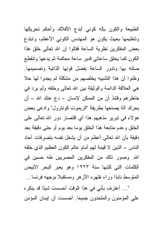 ‫ﺍﻟﻁﺒﻴﻌﺔ ﻭﺍﻟﻜﻭﻥ ﺒﺈﻟﻪ ﻜﻭﻨﻲ ﺃﺒﺩﻉ ﺍﻷﻓﻼﻙ ﻭﺃﺤﻜﻡ ﺘﺤﺭﻴﻜﻬﺎ‬
‫ﻭﺘﻨﻅﻴﻤﻬﺎ ﺒﺤﻴﺙ ﻴﻜﻭﻥ ﻫﻭ ﺍﻟﻤﻬﻨﺩﺱ ﺍﻟﻜﻭﻨﻲ ﺍﻷﻋﻅﻡ، ﻭﺍﺒﺘﺩﻉ‬
‫ﺒﻌﺽ ﺍﻟﻤﻔﻜﺭﻴﻥ ﻨﻅﺭﻴﺔ ﺍﻟﺴﺎﻋﺔ ﻓﻘﺎﻟﻭﺍ ﺇﻥ ﺍﷲ ﺘﻌﺎﻟﻰ ﺨﻠﻕ ﻫﺫﺍ‬
‫ﺍﻟﻜﻭﻥ ﻜﻤﺎ ﻴﺨﻠﻕ ﺴﺎﻋﺎﺘﻲ ﻗﺩﻴﺭ ﺴﺎﻋﺔ ﻤﺤﻜﻤﺔ ﺜﻡ ﻴﺩﻋﻬﺎ ﻭﺘﻨﻘﻁﻊ‬
‫ﺼﻠﺘﻪ ﺒﻬﺎ ﻭﺘﺩﻭﺭ ﺍﻟﺴﺎﻋﺔ ﺒﻔﻀل ﻗﻭﺘﻬﺎ ﺍﻟﺫﺍﺘﻴﺔ ﻭﺘﺼﻤﻴﻤﻬﺎ.‬
‫ﻭﻅﻨﻭﺍ ﺃﻥ ﻫﺫﺍ ﺍﻟﺘﺸﺒﻴﻪ ﻴﺨﻠﺼﻬﻡ ﻤﻥ ﻤﺸﻜﻠﺔ ﻟﻡ ﻴﺠﺩﻭﺍ ﻟﻬﺎ ﺤﻼ‬
‫ﹰ‬
‫ﻫﻲ ﺍﻟﻌﻼﻗﺔ ﺍﻟﺩﺍﺌﻤﺔ ﻭﺍﻟﻭﺜﻴﻘﺔ ﺒﻴﻥ ﺍﷲ ﺘﻌﺎﻟﻰ ﻭﺨﻠﻘﻪ ﻭﻟﻡ ﻴﺭﺩ ﻓﻲ‬
‫ﺨﺎﻁﺭﻫﻡ ﻭﻗﺘﺌﺫ ﺃﻥ ﻤﻥ ﺍﻟﻤﻤﻜﻥ ﻹﻨﺴﺎﻥ – ﺩﻉ ﻋﻨﻙ ﺍﷲ – ﺃﻥ‬
‫ﻴﺤﺭﻙ ﺁﻟﺔ ﻴﺼﻨﻌﻬﺎ ﺒﻁﺭﻴﻘﺔ "ﺍﻟﺭﻴﻤﻭﺕ ﻜﻭﻨﺘﺭﻭل" ﻭﺍﺩﻋﻰ ﺒﻌﺽ‬
‫ﻫﺅﻻﺀ ﻓﻲ ﺘﺒﺭﻴﺭ ﻤﺫﻫﺒﻬﻡ ﻫﺫﺍ ﺃﻱ ﺍﻗﺘﺼﺎﺭ ﺩﻭﺭ ﺍﷲ ﺘﻌﺎﻟﻰ ﻋﻠﻰ‬
‫ﺍﻟﺨﻠﻕ ﻭﻋﺩﻡ ﻤﺘﺎﺒﻌﺔ ﻫﺫﺍ ﺍﻟﺨﻠﻕ ﻴﻭ ‪‬ﺎ ﺒﻌﺩ ﻴﻭﻡ ﺃﻭ ﺤﺘﻰ ﺩﻗﻴﻘﺔ ﺒﻌﺩ‬
                          ‫ﻤ‬
‫ﺩﻗﻴﻘﺔ ﺒﺄﻥ ﺍﷲ ﺘﻌﺎﻟﻰ ﺃﻋﻅﻡ ﻤﻥ ﺃﻥ ﻴﺸﻐل ﻨﻔﺴﻪ ﺒﺘﺼﺭﻓﺎﺕ ﺁﺤﺎﺩ‬
‫ﺍﻟﻨﺎﺱ – ﺍﻟﺫﻴﻥ ﻻ ﻗﻴﻤﺔ ﻟﻬﻡ ﺃﻤﺎﻡ ﻋﺎﻟﻡ ﺍﻟﻜﻭﻥ ﺍﻟﻌﻅﻴﻡ ﺍﻟﺫﻱ ﺨﻠﻘﻪ‬
‫ﺍﷲ. ﻭﺼﻭﺭ ﺫﻟﻙ ﻤﻥ ﺍﻟﻤﻔﻜﺭﻴﻥ ﺍﻟﻤﺼﺭﻴﻴﻥ ﻁﻪ ﺤﺴﻴﻥ ﻓﻲ‬
‫ﺍﻟﻜﻠﻤﺎﺕ ﺍﻟﺘﻲ ﻜﺘﺒﻬﺎ ﺴﻨﺔ ٣٢٩١ ﻭﻫﻭ ﻴﻌﺒﺭ ﺍﻟﺒﺤﺭ ﺍﻷﺒﻴﺽ‬
‫ﺍﻟﻤﺘﻭﺴﻁ ﻨﺎﺒ ﹰﺍ ﻭﺭﺍﺀ ﻅﻬﺭﻩ ﺍﻷﺯﻫﺭ ﻭﻤﺴﺘﻘﺒﻼ ﺒﻭﺠﻬﻪ ﻓﺭﻨﺴﺎ...‬
               ‫ﹰ‬                        ‫ﺫ‬
‫"... ﺃﻋﺘﺭﻑ ﺒﺄﻨﻲ ﻓﻲ ﻫﺫﺍ ﺍﻟﻭﻗﺕ ﺃﺤﺴﺴﺕ ﺸﻴ ًﺎ ﻗﺩ ﻴﻨﻜﺭﻩ‬
          ‫ﺌ‬
‫ﻋﻠﻲ ﺍﻟﻤﺅﻤﻨﻭﻥ ﻭﺍﻟﻤﻠﺤﺩﻭﻥ ﺠﻤﻴ ‪‬ﺎ. ﺃﺤﺴﺴﺕ ﺃﻥ ﺇﻴﻤﺎﻥ ﺍﻟﻤﺅﻤﻥ‬
                        ‫ﻌ‬
 