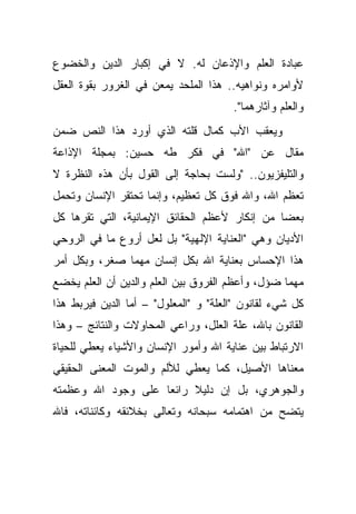 ‫ﻋﺒﺎﺩﺓ ﺍﻟﻌﻠﻡ ﻭﺍﻹﺫﻋﺎﻥ ﻟﻪ. ﻻ ﻓﻲ ﺇﻜﺒﺎﺭ ﺍﻟﺩﻴﻥ ﻭﺍﻟﺨﻀﻭﻉ‬
‫ﻷﻭﺍﻤﺭﻩ ﻭﻨﻭﺍﻫﻴﻪ.. ﻫﺫﺍ ﺍﻟﻤﻠﺤﺩ ﻴﻤﻌﻥ ﻓﻲ ﺍﻟﻐﺭﻭﺭ ﺒﻘﻭﺓ ﺍﻟﻌﻘل‬
                                       ‫ﻭﺍﻟﻌﻠﻡ ﻭﺁﺜﺎﺭﻫﻤﺎ".‬
‫ﻭﻴﻌﻘﺏ ﺍﻷﺏ ﻜﻤﺎل ﻗﻠﺘﻪ ﺍﻟﺫﻱ ﺃﻭﺭﺩ ﻫﺫﺍ ﺍﻟﻨﺹ ﻀﻤﻥ‬
‫ﻤﻘﺎل ﻋﻥ "ﺍﷲ" ﻓﻲ ﻓﻜﺭ ﻁﻪ ﺤﺴﻴﻥ: ﺒﻤﺠﻠﺔ ﺍﻹﺫﺍﻋﺔ‬
‫ﻭﺍﻟﺘﻠﻴﻔﺯﻴﻭﻥ.. "ﻭﻟﺴﺕ ﺒﺤﺎﺠﺔ ﺇﻟﻰ ﺍﻟﻘﻭل ﺒﺄﻥ ﻫﺫﻩ ﺍﻟﻨﻅﺭﺓ ﻻ‬
‫ﺘﻌﻅﻡ ﺍﷲ، ﻭﺍﷲ ﻓﻭﻕ ﻜل ﺘﻌﻅﻴﻡ، ﻭﺇﻨﻤﺎ ﺘﺤﺘﻘﺭ ﺍﻹﻨﺴﺎﻥ ﻭﺘﺤﻤل‬
‫ﺒﻌ ‪‬ﺎ ﻤﻥ ﺇﻨﻜﺎﺭ ﻷﻋﻅﻡ ﺍﻟﺤﻘﺎﺌﻕ ﺍﻹﻴﻤﺎﻨﻴﺔ، ﺍﻟﺘﻲ ﺘﻘﺭﻫﺎ ﻜل‬
                                               ‫ﻀ‬
‫ﺍﻷﺩﻴﺎﻥ ﻭﻫﻲ "ﺍﻟﻌﻨﺎﻴﺔ ﺍﻹﻟﻬﻴﺔ" ﺒل ﻟﻌل ﺃﺭﻭﻉ ﻤﺎ ﻓﻲ ﺍﻟﺭﻭﺤﻲ‬
‫ﻫﺫﺍ ﺍﻹﺤﺴﺎﺱ ﺒﻌﻨﺎﻴﺔ ﺍﷲ ﺒﻜل ﺇﻨﺴﺎﻥ ﻤﻬﻤﺎ ﺼﻐﺭ، ﻭﺒﻜل ﺃﻤﺭ‬
‫ﻤﻬﻤﺎ ﻀﺅل، ﻭﺃﻋﻅﻡ ﺍﻟﻔﺭﻭﻕ ﺒﻴﻥ ﺍﻟﻌﻠﻡ ﻭﺍﻟﺩﻴﻥ ﺃﻥ ﺍﻟﻌﻠﻡ ﻴﺨﻀﻊ‬
‫ﻜل ﺸﻲﺀ ﻟﻘﺎﻨﻭﻥ "ﺍﻟﻌﻠﺔ" ﻭ "ﺍﻟﻤﻌﻠﻭل" – ﺃﻤﺎ ﺍﻟﺩﻴﻥ ﻓﻴﺭﺒﻁ ﻫﺫﺍ‬
‫ﺍﻟﻘﺎﻨﻭﻥ ﺒﺎﷲ، ﻋﻠﺔ ﺍﻟﻌﻠل، ﻭﺭﺍﻋﻲ ﺍﻟﻤﺤﺎﻭﻻﺕ ﻭﺍﻟﻨﺘﺎﺌﺞ – ﻭﻫﺫﺍ‬
‫ﺍﻻﺭﺘﺒﺎﻁ ﺒﻴﻥ ﻋﻨﺎﻴﺔ ﺍﷲ ﻭﺃﻤﻭﺭ ﺍﻹﻨﺴﺎﻥ ﻭﺍﻷﺸﻴﺎﺀ ﻴﻌﻁﻲ ﻟﻠﺤﻴﺎﺓ‬
‫ﻤﻌﻨﺎﻫﺎ ﺍﻷﺼﻴل، ﻜﻤﺎ ﻴﻌﻁﻲ ﻟﻸﻟﻡ ﻭﺍﻟﻤﻭﺕ ﺍﻟﻤﻌﻨﻰ ﺍﻟﺤﻘﻴﻘﻲ‬
‫ﻭﺍﻟﺠﻭﻫﺭﻱ، ﺒل ﺇﻥ ﺩﻟﻴﻼ ﺭﺍﺌ ‪‬ﺎ ﻋﻠﻰ ﻭﺠﻭﺩ ﺍﷲ ﻭﻋﻅﻤﺘﻪ‬
                    ‫ﻌ‬     ‫ﹰ‬
‫ﻴﺘﻀﺢ ﻤﻥ ﺍﻫﺘﻤﺎﻤﻪ ﺴﺒﺤﺎﻨﻪ ﻭﺘﻌﺎﻟﻰ ﺒﺨﻼﺌﻘﻪ ﻭﻜﺎﺌﻨﺎﺘﻪ، ﻓﺎﷲ‬
 