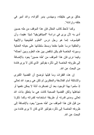 ‫ﺨﺎﻟﻕ ﻴﺭﻋﻰ ﺨﻠﻴﻘﺘﻪ، ﻭﻤﻬﻨﺩﺱ ﻴﺩﺒﺭ ﺃﻜﻭﺍﻨﻪ، ﻭﺍﷲ ﺃﻤﻴﺭ ﻓﻲ‬
                                             ‫ﺨﻠﻘﻪ ﻭﺇﺭﺍﺩﺘﻪ".‬
‫ﻭﻜﻤﺎ ﻻﺤﻅ ﻜﺎﺘﺏ ﺍﻟﻤﻘﺎل ﻓﺈﻥ ﻫﺫﺍ ﺍﻟﻤﻭﻗﻑ ﻤﻥ ﻁﻪ ﺤﺴﻴﻥ‬
‫ﺃﺩﻯ ﺒﻪ ﻷﻥ ﻴﺭﻯ ﻓﻲ ﺩﺭﺍﺴﺔ "ﺍﻟﻤﻴﺘﺎﻓﻴﺯﻴﻘﻴﺎ" ﺸﻴ ًﺎ ﻋﻘﻴ ‪‬ﺎ، ﻭﺃﻥ‬
      ‫ﻤ‬      ‫ﺌ‬
‫ﺍﻟﻔﻴﻠﺴﻭﻑ ﺇﻨﻤﺎ ﻫﻭ ﺭﺠل ﺩﺭﺱ "ﺍﻟﻌﻠﻭﻡ ﺍﻟﻁﺒﻴﻌﻴﺔ ﻭﺍﻹﻟﻬﻴﺔ‬
‫ﻭﺍﻟﺨﻠﻘﻴﺔ ﺩﺭ ‪‬ﺎ ﻋﻠﻤ ‪‬ﺎ ﻤﻘﻨ ‪‬ﺎ ﻭﺒﺴﻁ ﺴﻠﻁﺎﻨﻬﺎ ﻋﻠﻰ ﺤﻴﺎﺘﻪ ﺍﻟﻌﻤﻠﻴﺔ‬
                                ‫ﻴ ﻌ‬           ‫ﺴ‬
‫ﻭﺴﻴﺭﺘﻪ ﺍﻟﺨﺎﺼﺔ ﻓﻠﻡ ﻴﻜﻥ ﺘﻨﺎﻗﺽ ﺒﻴﻥ ﻫﺫﻩ ﺍﻟﻌﻠﻭﻡ ﻭﺒﻴﻥ ﺃﻋﻤﺎﻟﻪ"‬
‫ﻭﻓﻴﻤﺎ ﻨﺭﻯ ﻓﺈﻥ ﻫﺫﺍ ﺍﻟﻤﻭﻗﻑ ﻤﻥ "ﻁﻪ ﺤﺴﻴﻥ" ﻴﻌﻭﺩ ﺒﺎﻹﻀﺎﻓﺔ‬
‫ﺇﻟﻰ ﻅﺭﻭﻓﻪ ﺍﻟﺨﺎﺼﺔ ﺇﻟﻰ ﺘﺄﺜﺭﻩ ﺒﻔﻭﻟﺘﻴﺭ ﺍﻟﺫﻱ ﻜﺎﻥ ﻻ ﻴﺭﻯ ﻓﺎﺌﺩﺓ‬
                                        ‫ﻤﻥ ﺍﻟﺒﺤﺙ ﻋﻥ ﺍﷲ.‬
‫ﺇﻥ ﻫﺫﻩ ﺍﻟﻔﻘﺭﺍﺕ ﻭﻤﺎ ﻗﺒﻠﻬﺎ ﺘﻭﻀﺢ ﺃﻥ ﺍﻟﻘﻀﻴﺔ ﺍﻟﻜﺒﺭﻯ‬
‫ﻭﺍﻟﺸﺎﺌﻜﺔ ﺃﻤﺎﻡ ﺍﻟﻔﻼﺴﻔﺔ ﻭﺍﻟﻤﻔﻜﺭﻴﻥ ﻟﻡ ﺘﻜﻥ ﻫﻲ ﻭﺠﻭﺩ ﺍﷲ ﺘﻌﺎﻟﻰ‬
‫ﺇﺫ ﺴﻠﻤﻭﺍ ﺒﻬﺫﺍ ﺍﻟﻭﺠﻭﺩ ﺒﻌﺩ ﺃﻥ ﺘﻀﺎﻓﺭﺕ ﺃﺩﻟﺔ ﻻ ﻴﻤﻜﻥ ﺩﻓﻌﻬﺎ ﺃﻭ‬
‫ﺘﺠﺎﻫﻠﻬﺎ ﻭﻟﻜﻥ ﺍﻟﻘﻀﻴﺔ ﺍﻟﺼﻌﺒﺔ ﻜﺎﻨﺕ ﻫﻲ ﻤﺎ ﻴﺘﻌﻠﻕ ﺒﺫﺍﺕ ﺍﷲ‬
‫ﺘﻌﺎﻟﻰ ﻭﻤﺩﻯ ﻗﺩﺭﺘﻪ ﺃﻭ ﻁﺭﻴﻘﺔ ﺍﺴﺘﺨﺩﺍﻤﻪ ﻟﻘﺩﺭﺍﺘﻪ ﻭﻜﻤﺎ ﺫﻜﺭﻨﺎ‬
‫ﻤﻥ ﻗﺒل ﻓﺈﻥ ﻫﺫﺍ ﺍﻟﻤﻭﻗﻑ ﻤﻥ "ﻁﻪ ﺤﺴﻴﻥ" ﻴﻌﻭﺩ ﺒﺎﻹﻀﺎﻓﺔ ﺇﻟﻰ‬
‫ﻅﺭﻭﻓﻪ ﺍﻟﺨﺎﺼﺔ ﺇﻟﻰ ﺘﺄﺜﺭﻩ ﺒﻔﻭﻟﺘﻴﺭ ﺍﻟﺫﻱ ﻜﺎﻥ ﻻ ﻴﺭﻯ ﻓﺎﺌﺩﺓ ﻤﻥ‬
                                            ‫ﺍﻟﺒﺤﺙ ﻋﻥ ﺍﷲ.‬
 