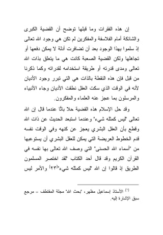 ‫ﺇﻥ ﻫﺫﻩ ﺍﻟﻔﻘﺭﺍﺕ ﻭﻤﺎ ﻗﺒﻠﻬﺎ ﺘﻭﻀﺢ ﺃﻥ ﺍﻟﻘﻀﻴﺔ ﺍﻟﻜﺒﺭﻯ‬
‫ﻭﺍﻟﺸﺎﺌﻜﺔ ﺃﻤﺎﻡ ﺍﻟﻔﻼﺴﻔﺔ ﻭﺍﻟﻤﻔﻜﺭﻴﻥ ﻟﻡ ﺘﻜﻥ ﻫﻲ ﻭﺠﻭﺩ ﺍﷲ ﺘﻌﺎﻟﻰ‬
‫ﺇﺫ ﺴﻠﻤﻭﺍ ﺒﻬﺫﺍ ﺍﻟﻭﺠﻭﺩ ﺒﻌﺩ ﺃﻥ ﺘﻀﺎﻓﺭﺕ ﺃﺩﻟﺔ ﻻ ﻴﻤﻜﻥ ﺩﻓﻌﻬﺎ ﺃﻭ‬
‫ﺘﺠﺎﻫﻠﻬﺎ ﻭﻟﻜﻥ ﺍﻟﻘﻀﻴﺔ ﺍﻟﺼﻌﺒﺔ ﻜﺎﻨﺕ ﻫﻲ ﻤﺎ ﻴﺘﻌﻠﻕ ﺒﺫﺍﺕ ﺍﷲ‬
‫ﺘﻌﺎﻟﻰ ﻭﻤﺩﻯ ﻗﺩﺭﺘﻪ ﺃﻭ ﻁﺭﻴﻘﺔ ﺍﺴﺘﺨﺩﺍﻤﻪ ﻟﻘﺩﺭﺍﺘﻪ ﻭﻜﻤﺎ ﺫﻜﺭﻨﺎ‬
‫ﻤﻥ ﻗﺒل ﻓﺈﻥ ﻫﺫﻩ ﺍﻟﻨﻘﻁﺔ ﺒﺎﻟﺫﺍﺕ ﻫﻲ ﺍﻟﺘﻲ ﺘﺒﺭﺭ ﻭﺠﻭﺩ ﺍﻷﺩﻴﺎﻥ‬
‫ﻷﻨﻪ ﻓﻲ ﺍﻟﻭﻗﺕ ﺍﻟﺫﻱ ﺴﻜﺕ ﺍﻟﻌﻘل ﻨﻁﻘﺕ ﺍﻷﺩﻴﺎﻥ ﻭﺠﺎﺀ ﺍﻷﻨﺒﻴﺎﺀ‬
              ‫ﻭﺍﻟﻤﺭﺴﻠﻭﻥ ﺒﻤﺎ ﻋﺠﺯ ﻋﻨﻪ ﺍﻟﻌﻠﻤﺎﺀ ﻭﺍﻟﻤﻔﻜﺭﻭﻥ.‬
‫ﻭﻗﺩ ﺤل ﺍﻹﺴﻼﻡ ﻫﺫﻩ ﺍﻟﻘﻀﻴﺔ ﺤﻼ ﺒﺎ ‪‬ﺎ ﻋﻨﺩﻤﺎ ﻗﺎل ﺇﻥ ﺍﷲ‬
                 ‫ﹰ ﺘ‬
‫ﺘﻌﺎﻟﻰ "ﻟﻴﺱ ﻜﻤﺜﻠﻪ ﺸﻲﺀ" ﻭﻋﻨﺩﻤﺎ ﺍﺴﺘﺒﻌﺩ ﺍﻟﺤﺩﻴﺙ ﻋﻥ ﺫﺍﺕ ﺍﷲ‬
‫ﻭﻗﻁﻊ ﺒﺄﻥ ﺍﻟﻌﻘل ﺍﻟﺒﺸﺭﻱ ﻴﻌﺠﺯ ﻋﻥ ﻜﻨﻬﻪ ﻭﻓﻲ ﺍﻟﻭﻗﺕ ﻨﻔﺴﻪ‬
‫ﻗﺩﻡ ﺍﻟﺨﻁﻭﻁ ﺍﻟﻌﺭﻴﻀﺔ ﺍﻟﺘﻲ ﻴﻤﻜﻥ ﻟﻠﻌﻘل ﺍﻟﺒﺸﺭﻱ ﺃﻥ ﻴﺴﺘﻭﻋﺒﻬﺎ‬
‫ﻤﻥ "ﺃﺴﻤﺎﺀ ﺍﷲ ﺍﻟﺤﺴﻨﻰ" ﺍﻟﺘﻲ ﻭﺼﻑ ﺍﷲ ﺘﻌﺎﻟﻰ ﺒﻬﺎ ﻨﻔﺴﻪ ﻓﻲ‬
‫ﺍﻟﻘﺭﺁﻥ ﺍﻟﻜﺭﻴﻡ ﻭﻗﺩ ﻗﺎل ﺃﺤﺩ ﺍﻟﻜﺘﺎﺏ "ﻟﻘﺩ ﺍﺨﺘﺼﺭ ﺍﻟﻤﺴﻠﻤﻭﻥ‬
‫ﺍﻟﻁﺭﻴﻕ ﺇﺫ ﻗﺎﻟﻭﺍ ﺇﻥ ﺍﷲ "ﻟﻴﺱ ﻜﻤﺜﻠﻪ ﺸﻲﺀ")٣٢( ﻭﺍﻷﻤﺭ ﻟﻴﺱ‬


‫)١( ﺍﻷﺴﺘﺎﺫ ﺇﺴﻤﺎﻋﻴل ﻤﻅﻬﺭ، "ﺒﺤﺙ ﺍﷲ" ﻤﺠﻠﺔ ﺍﻟﻤﻘﺘﻁﻑ – ﻤﺭﺠﻊ‬
                                          ‫ﺴﺒﻕ ﺍﻹﺸﺎﺭﺓ ﺇﻟﻴﻪ.‬
 