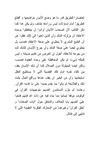 ‫ﺍﺨﺘﺼﺎ ‪‬ﺍ ﻟﻠﻁﺭﻴﻕ ﻗﺩﺭ ﻤﺎ ﻫﻭ ﻭﻀﻊ ﺍﻷﻤﻭﺭ ﻤﻭﺍﻀﻌﻬﺎ ﻭ "ﻗﻁﻊ‬
                                           ‫ﺭ‬
‫ﺍﻟﻁﺭﻴﻕ" ﺃﻤﺎﻡ ﺘﺴﺎﺅﻻﺕ ﻟﻴﺱ ﻭﺭﺍﺀﻫﺎ ﻁﺎﺌﻑ ﻭﻟﻡ ﻴﻜﻥ ﻫﺫﺍ ﻜﻤﺎ‬
‫ﺫﻜﺭ ﺍﻟﻜﺎﺘﺏ ﻷﻥ ﺃﺼﺤﺎﺏ ﺍﻷﺩﻴﺎﻥ ﺃﺭﺍﺩﻭﺍ ﺃﻥ ﻴﺤﺘﻔﻅﻭﺍ ﺒﻭﺤﺩﺓ‬
‫ﺍﻻﻋﺘﻘﺎﺩ ﺃﻥ ﻴﺯﻟﺯﻟﻪ ﺍﻟﺸﻙ ﻭﺃﻥ ﺍﻟﺫﻴﻥ ﺫﻫﺒﻭﺍ ﺇﻟﻰ ﺫﻟﻙ ﻏﻔﻠﻭﺍ ﻋﻥ‬
‫ﺃﻥ ﺍﻟﻁﺒﻊ ﺍﻟﺒﺸﺭﻱ ﻻ ﻴﻨﻁﻭﻱ ﻋﻠﻰ ﺼﻔﺔ ﺍﻻﻋﺘﻘﺎﺩ ﻓﺤﺴﺏ ﺒل‬
‫ﻴﻨﻁﻭﻱ ﺃﻴ ‪‬ﺎ ﻋﻠﻰ ﺼﻔﺔ ﺍﻟﺸﻙ ﻭﺃﻥ ﺠﻭﻉ ﺍﻹﻨﺴﺎﻥ ﻟﻠﺸﻙ ﺃﺸﺩ‬
                                      ‫ﻀ‬
‫ﻟﻴﺱ‬   ‫‪‬‬   ‫ﻤﻥ ﺠﻭﻋﻪ ﻟﻼﻋﺘﻘﺎﺩ "ﻨﻘﻭل ﺇﻥ ﺍﻟﻐﺭﺽ ﻤﻥ ﺘﻘﺩﻴﻡ ﺼﻴﻐﺔ‬
‫ﻜﻤﺜﻠﻪ ﺸﻲﺀ‪ ‬ﻟﻡ ﻴﻜﻥ ﺍﻟﻤﺤﺎﻓﻅﺔ ﻋﻠﻰ ﻭﺤﺩﺓ ﺍﻟﻌﻘﻴﺩﺓ ﻓﺤﺴﺏ،‬
‫ﻭﻟﻜﻥ ﺃﻴ ‪‬ﺎ ﺍﻟﺤﻴﻠﻭﻟﺔ ﺩﻭﻥ ﺍﻟﻀﻼل ﻜﻤﺎ ﺃﻥ ﺸﻙ ﺍﻹﻨﺴﺎﻥ ﻴﻘﻑ‬
                                         ‫ﻀ‬
‫ﻤﻥ ﺘﻠﻘﺎﺀ ﻨﻔﺴﻪ ﺃﻤﺎﻡ ﺘﻠﻙ ﺍﻟﻘﻀﻴﺔ ﺍﻟﺘﻲ ﻻ ﻴﺴﺘﻁﻴﻊ ﺍﻟﻌﻘل‬
‫ﺍﺴﺘﻴﻌﺎﺒﻬﺎ ﻭﺃﻥ ﻤﻥ ﺍﻟﺨﻴﺭ ﺃﻥ ﻴﻘﻑ ﻋﻨﺩﻫﺎ ﻭﻭﺍﻗﻊ ﺍﻟﺤﺎل ﻴﺜﺒﺕ‬
‫ﺫﻟﻙ ﻭﺍﻟﻔﻼﺴﻔﺔ ﻟﻡ ﻴﺄﺘﻭﺍ ﺒﻤﺎ ﻴﻘﺩﻡ ﺠﺩﻴ ‪‬ﺍ ﻋﻠﻰ ﻤﺎ ﻗﺩﻤﻪ ﺍﻟﻘﺭﺁﻥ.‬
                     ‫ﺩ‬
‫ﻭﻋﻨﺩﻤﺎ ﻟﻡ ﻴﻠﺯﻡ ﺍﻟﻤﺴﻠﻤﻭﻥ ﺃﻨﻔﺴﻬﻡ ﺒﺘﻭﺠﻴﻬﺎﺕ ﺍﻟﻘﺭﺁﻥ ﻓﻲ‬
‫ﺍﻟﻭﻗﻭﻑ ﻤﻭﻗ ﹰﺎ ﺇﻴﻤﺎﻨ ‪‬ﺎ ﻤﻤﺎ ﺠﺎﺀ ﻓﻴﻪ ﻋﻥ ﺫﺍﺕ ﺍﷲ ﻓﺈﻨﻬﻡ ﻓﺘﺤﻭﺍ‬
                                   ‫ﻴ‬        ‫ﻔ‬
‫ﻋﻠﻰ ﺃﻨﻔﺴﻬﻡ ﺒﺎ ‪‬ﺎ ﻟﻠﺨﻼﻑ ﻭﺍﻟﺸﻘﺎﻕ ﺤﻭل "ﺁﻴﺎﺕ ﺍﻟﺼﻔﺎﺕ" ﻭ‬
                                   ‫ﺒ‬
‫"ﺨﻠﻕ ﺍﻟﻘﺭﺁﻥ" ﻭﻏﻴﺭﻫﻤﺎ ﻤﻥ ﺍﻟﻤﻌﺎﺭﻙ ﺍﻟﻔﻜﺭﻴﺔ ﺍﻟﻌﻘﻴﻤﺔ ﺍﻟﺘﻲ ﻻ‬
                                         ‫ﺘﻨﺘﻬﻲ ﺇﻟﻰ ﻁﺎﺌل.‬
 