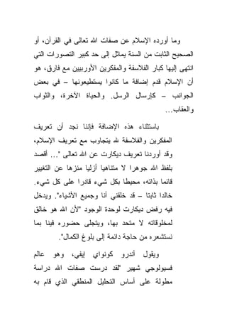 ‫ﻭﻤﺎ ﺃﻭﺭﺩﻩ ﺍﻹﺴﻼﻡ ﻋﻥ ﺼﻔﺎﺕ ﺍﷲ ﺘﻌﺎﻟﻰ ﻓﻲ ﺍﻟﻘﺭﺁﻥ، ﺃﻭ‬
‫ﺍﻟﺼﺤﻴﺢ ﺍﻟﺜﺎﺒﺕ ﻤﻥ ﺍﻟﺴﻨﺔ ﻴﻤﺎﺜل ﺇﻟﻰ ﺤﺩ ﻜﺒﻴﺭ ﺍﻟﺘﺼﻭﺭﺍﺕ ﺍﻟﺘﻲ‬
‫ﺍﻨﺘﻬﻰ ﺇﻟﻴﻬﺎ ﻜﺒﺎﺭ ﺍﻟﻔﻼﺴﻔﺔ ﻭﺍﻟﻤﻔﻜﺭﻴﻥ ﺍﻷﻭﺭﺒﻴﻴﻥ ﻤﻊ ﻓﺎﺭﻕ، ﻫﻭ‬
‫ﺃﻥ ﺍﻹﺴﻼﻡ ﻗﺩﻡ ﺇﻀﺎﻓﺔ ﻤﺎ ﻜﺎﻨﻭﺍ ﻴﺴﺘﻁﻴﻌﻭﻨﻬﺎ – ﻓﻲ ﺒﻌﺽ‬
‫ﺍﻟﺠﻭﺍﻨﺏ – ﻜﺈﺭﺴﺎل ﺍﻟﺭﺴل. ﻭﺍﻟﺤﻴﺎﺓ ﺍﻵﺨﺭﺓ، ﻭﺍﻟﺜﻭﺍﺏ‬
                                              ‫ﻭﺍﻟﻌﻘﺎﺏ...‬

‫ﺒﺎﺴﺘﺜﻨﺎﺀ ﻫﺫﻩ ﺍﻹﻀﺎﻓﺔ ﻓﺈﻨﻨﺎ ﻨﺠﺩ ﺃﻥ ﺘﻌﺭﻴﻑ‬
‫ﺍﻟﻤﻔﻜﺭﻴﻥ ﻭﺍﻟﻔﻼﺴﻔﺔ ﷲ ﻴﺘﺠﺎﻭﺏ ﻤﻊ ﺘﻌﺭﻴﻑ ﺍﻹﺴﻼﻡ،‬
‫ﻭﻗﺩ ﺃﻭﺭﺩﻨﺎ ﺘﻌﺭﻴﻑ ﺩﻴﻜﺎﺭﺕ ﻋﻥ ﺍﷲ ﺘﻌﺎﻟﻰ "... ﺃﻗﺼﺩ‬
‫ﺒﻠﻔﻅ ﺍﷲ ﺠﻭﻫ ‪‬ﺍ ﻻ ﻤﺘﻨﺎﻫ ‪‬ﺎ ﺃﺯﻟﻴﺎ ﻤﻨﺯ ‪‬ﺎ ﻋﻥ ﺍﻟﺘﻐﻴﻴﺭ‬
            ‫ﻫ‬      ‫‪‬‬     ‫ﻴ‬          ‫ﺭ‬
‫ﻗﺎﺌ ‪‬ﺎ ﺒﺫﺍﺘﻪ، ﻤﺤﻴ ﹰﺎ ﺒﻜل ﺸﻲﺀ ﻗﺎﺩ ‪‬ﺍ ﻋﻠﻰ ﻜل ﺸﻲﺀ.‬
             ‫ﺭ‬              ‫ﻁ‬             ‫ﻤ‬
‫ﺨﺎﻟ ‪‬ﺍ ﺜﺎﺒ ﹰﺎ – ﻗﺩ ﺨﻠﻘﻨﻲ ﺃﻨﺎ ﻭﺠﻤﻴﻊ ﺍﻷﺸﻴﺎﺀ". ﻭﻴﺩﺨل‬
                                     ‫ﺩ ﺘ‬
‫ﻓﻴﻪ ﺭﻓﺽ ﺩﻴﻜﺎﺭﺕ ﻟﻭﺤﺩﺓ ﺍﻟﻭﺠﻭﺩ "ﻷﻥ ﺍﷲ ﻫﻭ ﺨﺎﻟﻕ‬
‫ﻟﻤﺨﻠﻭﻗﺎﺘﻪ ﻻ ﻤﺘﺤﺩ ﺒﻬﺎ، ﻭﻴﺘﺠﻠﻰ ﺤﻀﻭﺭﻩ ﻓﻴﻨﺎ ﺒﻤﺎ‬
        ‫ﻨﺴﺘﺸﻌﺭﻩ ﻤﻥ ﺤﺎﺠﺔ ﺩﺍﺌﻤﺔ ﺇﻟﻰ ﺒﻠﻭﻍ ﺍﻟﻜﻤﺎل".‬

‫ﻭﻴﻘﻭل ﺃﻨﺩﺭﻭ ﻜﻭﻨﻭﺍﻱ ﺇﻴﻔﻲ، ﻭﻫﻭ ﻋﺎﻟﻡ‬
‫ﻓﺴﻴﻭﻟﻭﺠﻲ ﺸﻬﻴﺭ "ﻟﻘﺩ ﺩﺭﺴﺕ ﺼﻔﺎﺕ ﺍﷲ ﺩﺭﺍﺴﺔ‬
‫ﻤﻁﻭﻟﺔ ﻋﻠﻰ ﺃﺴﺎﺱ ﺍﻟﺘﺤﻠﻴل ﺍﻟﻤﻨﻁﻘﻲ ﺍﻟﺫﻱ ﻗﺎﻡ ﺒﻪ‬
 
