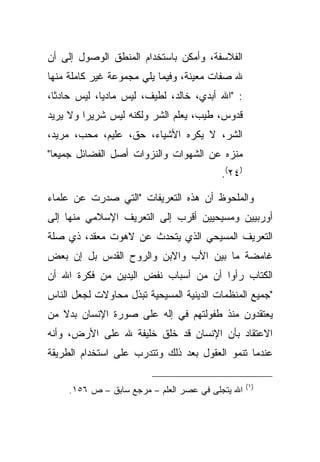 ‫ﺍﻟﻔﻼﺴﻔﺔ، ﻭﺃﻤﻜﻥ ﺒﺎﺴﺘﺨﺩﺍﻡ ﺍﻟﻤﻨﻁﻕ ﺍﻟﻭﺼﻭل ﺇﻟﻰ ﺃﻥ‬
‫ﷲ ﺼﻔﺎﺕ ﻤﻌﻴﻨﺔ، ﻭﻓﻴﻤﺎ ﻴﻠﻲ ﻤﺠﻤﻭﻋﺔ ﻏﻴﺭ ﻜﺎﻤﻠﺔ ﻤﻨﻬﺎ‬
‫: "ﺍﷲ ﺃﺒﺩﻱ، ﺨﺎﻟﺩ، ﻟﻁﻴﻑ، ﻟﻴﺱ ﻤﺎﺩ ‪‬ﺎ، ﻟﻴﺱ ﺤﺎﺩ ﹰﺎ،‬
  ‫ﺜ‬           ‫ﻴ‬
‫ﻗﺩﻭﺱ، ﻁﻴﺏ، ﻴﻌﻠﻡ ﺍﻟﺸﺭ ﻭﻟﻜﻨﻪ ﻟﻴﺱ ﺸﺭﻴ ‪‬ﺍ ﻭﻻ ﻴﺭﻴﺩ‬
         ‫ﺭ‬
‫ﺍﻟﺸﺭ، ﻻ ﻴﻜﺭﻩ ﺍﻷﺸﻴﺎﺀ، ﺤﻕ، ﻋﻠﻴﻡ، ﻤﺤﺏ، ﻤﺭﻴﺩ،‬
‫ﻤﻨﺯﻩ ﻋﻥ ﺍﻟﺸﻬﻭﺍﺕ ﻭﺍﻟﻨﺯﻭﺍﺕ ﺃﺼل ﺍﻟﻔﻀﺎﺌل ﺠﻤﻴ ‪‬ﺎ"‬
  ‫ﻌ‬
                                         ‫)٤٢(.‬

‫ﻭﺍﻟﻤﻠﺤﻭﻅ ﺃﻥ ﻫﺫﻩ ﺍﻟﺘﻌﺭﻴﻔﺎﺕ "ﺍﻟﺘﻲ ﺼﺩﺭﺕ ﻋﻥ ﻋﻠﻤﺎﺀ‬
‫ﺃﻭﺭﺒﻴﻴﻥ ﻭﻤﺴﻴﺤﻴﻴﻥ ﺃﻗﺭﺏ ﺇﻟﻰ ﺍﻟﺘﻌﺭﻴﻑ ﺍﻹﺴﻼﻤﻲ ﻤﻨﻬﺎ ﺇﻟﻰ‬
‫ﺍﻟﺘﻌﺭﻴﻑ ﺍﻟﻤﺴﻴﺤﻲ ﺍﻟﺫﻱ ﻴﺘﺤﺩﺙ ﻋﻥ ﻻﻫﻭﺕ ﻤﻌﻘﺩ، ﺫﻱ ﺼﻠﺔ‬
‫ﻏﺎﻤﻀﺔ ﻤﺎ ﺒﻴﻥ ﺍﻷﺏ ﻭﺍﻻﺒﻥ ﻭﺍﻟﺭﻭﺡ ﺍﻟﻘﺩﺱ ﺒل ﺇﻥ ﺒﻌﺽ‬
‫ﺍﻟﻜﺘﺎﺏ ﺭﺃﻭﺍ ﺃﻥ ﻤﻥ ﺃﺴﺒﺎﺏ ﻨﻔﺽ ﺍﻟﻴﺩﻴﻥ ﻤﻥ ﻓﻜﺭﺓ ﺍﷲ ﺃﻥ‬
‫"ﺠﻤﻴﻊ ﺍﻟﻤﻨﻅﻤﺎﺕ ﺍﻟﺩﻴﻨﻴﺔ ﺍﻟﻤﺴﻴﺤﻴﺔ ﺘﺒﺫل ﻤﺤﺎﻭﻻﺕ ﻟﺠﻌل ﺍﻟﻨﺎﺱ‬
‫ﻴﻌﺘﻘﺩﻭﻥ ﻤﻨﺫ ﻁﻔﻭﻟﺘﻬﻡ ﻓﻲ ﺇﻟﻪ ﻋﻠﻰ ﺼﻭﺭﺓ ﺍﻹﻨﺴﺎﻥ ﺒﺩﻻ ﻤﻥ‬
   ‫ﹰ‬
‫ﺍﻻﻋﺘﻘﺎﺩ ﺒﺄﻥ ﺍﻹﻨﺴﺎﻥ ﻗﺩ ﺨﻠﻕ ﺨﻠﻴﻔﺔ ﷲ ﻋﻠﻰ ﺍﻷﺭﺽ، ﻭﺃﻨﻪ‬
‫ﻋﻨﺩﻤﺎ ﺘﻨﻤﻭ ﺍﻟﻌﻘﻭل ﺒﻌﺩ ﺫﻟﻙ ﻭﺘﺘﺩﺭﺏ ﻋﻠﻰ ﺍﺴﺘﺨﺩﺍﻡ ﺍﻟﻁﺭﻴﻘﺔ‬

                                                  ‫)١ (‬
     ‫ﺍﷲ ﻴﺘﺠﻠﻰ ﻓﻲ ﻋﺼﺭ ﺍﻟﻌﻠﻡ – ﻤﺭﺠﻊ ﺴﺎﺒﻕ – ﺹ ٦٥١.‬
 