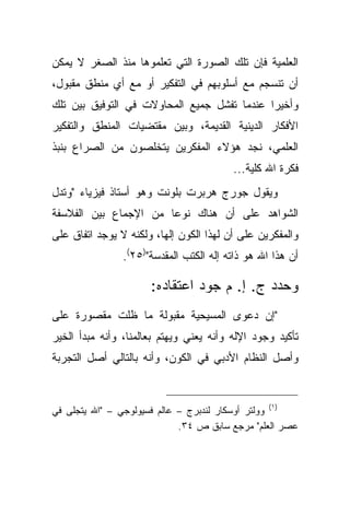 ‫ﺍﻟﻌﻠﻤﻴﺔ ﻓﺈﻥ ﺘﻠﻙ ﺍﻟﺼﻭﺭﺓ ﺍﻟﺘﻲ ﺘﻌﻠﻤﻭﻫﺎ ﻤﻨﺫ ﺍﻟﺼﻐﺭ ﻻ ﻴﻤﻜﻥ‬
‫ﺃﻥ ﺘﻨﺴﺠﻡ ﻤﻊ ﺃﺴﻠﻭﺒﻬﻡ ﻓﻲ ﺍﻟﺘﻔﻜﻴﺭ ﺃﻭ ﻤﻊ ﺃﻱ ﻤﻨﻁﻕ ﻤﻘﺒﻭل،‬
‫ﻭﺃﺨﻴ ‪‬ﺍ ﻋﻨﺩﻤﺎ ﺘﻔﺸل ﺠﻤﻴﻊ ﺍﻟﻤﺤﺎﻭﻻﺕ ﻓﻲ ﺍﻟﺘﻭﻓﻴﻕ ﺒﻴﻥ ﺘﻠﻙ‬
                                             ‫ﺭ‬
‫ﺍﻷﻓﻜﺎﺭ ﺍﻟﺩﻴﻨﻴﺔ ﺍﻟﻘﺩﻴﻤﺔ، ﻭﺒﻴﻥ ﻤﻘﺘﻀﻴﺎﺕ ﺍﻟﻤﻨﻁﻕ ﻭﺍﻟﺘﻔﻜﻴﺭ‬
‫ﺍﻟﻌﻠﻤﻲ، ﻨﺠﺩ ﻫﺅﻻﺀ ﺍﻟﻤﻔﻜﺭﻴﻥ ﻴﺘﺨﻠﺼﻭﻥ ﻤﻥ ﺍﻟﺼﺭﺍﻉ ﺒﻨﺒﺫ‬
                                          ‫ﻓﻜﺭﺓ ﺍﷲ ﻜﻠﻴﺔ...‬
‫ﻭﻴﻘﻭل ﺠﻭﺭﺝ ﻫﺭﺒﺭﺕ ﺒﻠﻭﻨﺕ ﻭﻫﻭ ﺃﺴﺘﺎﺫ ﻓﻴﺯﻴﺎﺀ "ﻭﺘﺩل‬
‫ﺍﻟﺸﻭﺍﻫﺩ ﻋﻠﻰ ﺃﻥ ﻫﻨﺎﻙ ﻨﻭ ‪‬ﺎ ﻤﻥ ﺍﻹﺠﻤﺎﻉ ﺒﻴﻥ ﺍﻟﻔﻼﺴﻔﺔ‬
                       ‫ﻋ‬
‫ﻭﺍﻟﻤﻔﻜﺭﻴﻥ ﻋﻠﻰ ﺃﻥ ﻟﻬﺫﺍ ﺍﻟﻜﻭﻥ ﺇﻟ ‪‬ﺎ، ﻭﻟﻜﻨﻪ ﻻ ﻴﻭﺠﺩ ﺍﺘﻔﺎﻕ ﻋﻠﻰ‬
                         ‫ﻬ‬
                ‫ﺃﻥ ﻫﺫﺍ ﺍﷲ ﻫﻭ ﺫﺍﺘﻪ ﺇﻟﻪ ﺍﻟﻜﺘﺏ ﺍﻟﻤﻘﺩﺴﺔ")٥٢(.‬

                      ‫ﻭﺤﺩﺩ ﺝ. ﺇ. ﻡ ﺠﻭﺩ ﺍﻋﺘﻘﺎﺩﻩ:‬
‫"ﺇﻥ ﺩﻋﻭﻯ ﺍﻟﻤﺴﻴﺤﻴﺔ ﻤﻘﺒﻭﻟﺔ ﻤﺎ ﻅﻠﺕ ﻤﻘﺼﻭﺭﺓ ﻋﻠﻰ‬
‫ﺘﺄﻜﻴﺩ ﻭﺠﻭﺩ ﺍﻹﻟﻪ ﻭﺃﻨﻪ ﻴﻌﻨﻲ ﻭﻴﻬﺘﻡ ﺒﻌﺎﻟﻤﻨﺎ، ﻭﺃﻨﻪ ﻤﺒﺩﺃ ﺍﻟﺨﻴﺭ‬
‫ﻭﺃﺼل ﺍﻟﻨﻅﺎﻡ ﺍﻷﺩﺒﻲ ﻓﻲ ﺍﻟﻜﻭﻥ، ﻭﺃﻨﻪ ﺒﺎﻟﺘﺎﻟﻲ ﺃﺼل ﺍﻟﺘﺠﺭﺒﺔ‬



‫)١( ﻭﻭﻟﺘﺭ ﺃﻭﺴﻜﺎﺭ ﻟﻨﺩﺒﺭﺝ – ﻋﺎﻟﻡ ﻓﺴﻴﻭﻟﻭﺠﻲ – "ﺍﷲ ﻴﺘﺠﻠﻰ ﻓﻲ‬
                             ‫ﻋﺼﺭ ﺍﻟﻌﻠﻡ" ﻤﺭﺠﻊ ﺴﺎﺒﻕ ﺹ ٤٣.‬
 