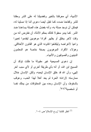 ‫ﺍﻷﺩﺒﻴﺔ، ﺃﻱ ﻤﻌﺭﻓﺘﻨﺎ ﺒﺎﻟﺨﻴﺭ ﻭﺘﻔﻀﻴﻠﻨﺎ ﻟﻪ ﻋﻠﻰ ﺍﻟﺸﺭ ﻭﻤﻘﺘﻨﺎ‬
‫ﻟﻠﺸﺭ ﻭﻜﻔﺎﺤﻨﺎ ﻀﺩﻩ، ﻜﻤﺎ ﺘﻘﺒل ﺃﻴ ‪‬ﺎ ﺩﻋﻭﻯ ﺃﻨﻨﺎ ﺇﺫﺍ ﺼﻠﻴﻨﺎ ﻟﻪ،‬
                         ‫ﻀ‬
‫ﻓﻴﻤﻜﻥ ﺃﻥ ﻨﻭﺠﺩ ﺼﻠﺔ ﺒﻪ، ﻭﺃﻨﻪ ﺒﻔﻀل ﻫﺫﻩ ﺍﻟﺼﻠﺔ ﻴﺴﺎﻋﺩﻨﺎ ﻀﺩ‬
‫ﺍﻟﺸﺭ. ﻜﻤﺎ ﻴﺒﺩﻭ ﻤﻌﻘﻭﻻ ﻜﺫﻟﻙ ﺒﺤﻜﻡ ﺍﻷﺩﻟﺔ، ﺃﻥ ﻨﻔﺘﺭﺽ ﺃﻨﻪ ﻤﻥ‬
                                 ‫ﹰ‬
‫ﻭﻗﺕ ﻵﺨﺭ ﻴﺨﻠﻕ ﺃﻭ ﻴﻅﻬﺭ ﺃﻓﺭﺍ ‪‬ﺍ ﻤﻭﻫﻭﺒﻴﻥ ﻟﻴﻘﺩﻤﻭﺍ ﺘﻌﺒﻴﺭﺍ‬
 ‫‪‬‬                      ‫ﺩ‬
‫ﻭﺍﻋ ‪‬ﺎ ﻷﻏﺭﺍﻀﻪ ﻭﻟﻴﻜﺸﻔﻭﺍ ﻗﺎﻨﻭﻨﻪ ﺍﻟﺫﻱ ﻫﻭ ﺍﻟﻘﺎﻨﻭﻥ ﺍﻷﺨﻼﻗﻲ.‬
                                                ‫ﻴ‬
‫ﻭﻫﺅﻻﺀ ﺍﻷﻓﺭﺍﺩ ﺍﻟﻤﻭﻫﻭﺒﻭﻥ ﺒﺼﻔﺔ ﺨﺎﺼﺔ ﻫﻡ ﺍﻟﻤﻌﻠﻤﻭﻥ‬
                            ‫ﺍﻟﺩﻴﻨﻴﻭﻥ ﻭﺍﻟﺼﻭﻓﻴﻭﻥ ﻭﺍﻷﻨﺒﻴﺎﺀ.‬
‫ﺇﻥ ﺩﻋﻭﻯ ﺍﻟﻤﺴﻴﺤﻴﺔ ﻏﻴﺭ ﻤﻘﺒﻭﻟﺔ ﻤﺎ ﻅﻠﺕ ﺘﺅﻜﺩ ﺃﻥ‬
‫ﺍﻟﻤﺴﻴﺢ ﺍﺒﻥ ﺍﷲ، ﺃﻭ ﺃﻨﻪ ﺒﺄﻱ ﻁﺭﻴﻘﺔ ﺃﺨﺭﻯ ﺃﻭ ﻷﻱ ﺴﺒﺏ ﺁﺨﺭ‬
‫ﺇﻟﻬﻲ، ﻭﺃﻥ ﺍﷲ ﻗﺩ ﺨﻠﻕ ﺍﻹﻨﺴﺎﻥ ﻟﻴﺤﺒﻪ، ﻭﻟﻜﻥ ﺍﻹﻨﺴﺎﻥ ﺨﻼل‬
‫ﻤﻤﺎﺭﺴﺘﻪ ﻹﺭﺍﺩﺘﻪ ﺍﻟﺤﺭﺓ ﻟﻡ ﻴﻌﺩ ﺃﻫﻼ ﻟﻬﺫﺍ ﺍﻟﺤﺏ، ﻭﻋﻭﻗﺏ‬
                 ‫ﹰ‬
‫ﺒﺎﻟﺴﻘﻭﻁ، ﻭﺃﻥ ﺍﻹﻨﺴﺎﻥ ﻭﺤﺩﻩ ﺒﻴﻥ ﺍﻟﻤﺨﻠﻭﻗﺎﺕ ﻤﻥ ﻴﻤﻠﻙ ﻨﻔ ‪‬ﺎ‬
 ‫ﺴ‬
                                        ‫ﺃﻭ ﺸﺨﺼﻴﺔ")٦٢(.‬




                                                    ‫)١ (‬
                   ‫ﺍﻨﻅﺭ ﻜﺘﺎﺒﻨﺎ "ﺭﻭﺡ ﺍﻹﺴﻼﻡ" ﺹ ٤٠١.‬
 