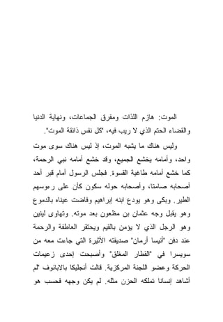 ‫ﺍﻟﻤﻭﺕ: ﻫﺎﺯﻡ ﺍﻟﻠﺫﺍﺕ ﻭﻤﻔﺭﻕ ﺍﻟﺠﻤﺎﻋﺎﺕ، ﻭﻨﻬﺎﻴﺔ ﺍﻟﺩﻨﻴﺎ‬
   ‫ﻭﺍﻟﻘﻀﺎﺀ ﺍﻟﺤﺘﻡ ﺍﻟﺫﻱ ﻻ ﺭﻴﺏ ﻓﻴﻪ، "ﻜل ﻨﻔﺱ ﺫﺍﺌﻘﺔ ﺍﻟﻤﻭﺕ".‬
‫ﻭﻟﻴﺱ ﻫﻨﺎﻙ ﻤﺎ ﻴﺸﺒﻪ ﺍﻟﻤﻭﺕ، ﺇﺫ ﻟﻴﺱ ﻫﻨﺎﻙ ﺴﻭﻯ ﻤﻭﺕ‬
‫ﻭﺍﺤﺩ، ﻭﺃﻤﺎﻤﻪ ﻴﺨﺸﻊ ﺍﻟﺠﻤﻴﻊ، ﻭﻗﺩ ﺨﺸﻊ ﺃﻤﺎﻤﻪ ﻨﺒﻲ ﺍﻟﺭﺤﻤﺔ،‬
‫ﻜﻤﺎ ﺨﺸﻊ ﺃﻤﺎﻤﻪ ﻁﺎﻏﻴﺔ ﺍﻟﻘﺴﻭﺓ. ﻓﺠﻠﺱ ﺍﻟﺭﺴﻭل ﺃﻤﺎﻡ ﻗﺒﺭ ﺃﺤﺩ‬
‫ﺃﺼﺤﺎﺒﻪ ﺼﺎﻤ ﹰﺎ، ﻭﺃﺼﺤﺎﺒﻪ ﺤﻭﻟﻪ ﺴﻜﻭﻥ ﻜﺄﻥ ﻋﻠﻰ ﺭﺀﻭﺴﻬﻡ‬
                                   ‫ﺘ‬
‫ﺍﻟﻁﻴﺭ. ﻭﺒﻜﻰ ﻭﻫﻭ ﻴﻭﺩﻉ ﺍﺒﻨﻪ ﺇﺒﺭﺍﻫﻴﻡ ﻭﻓﺎﻀﺕ ﻋﻴﻨﺎﻩ ﺒﺎﻟﺩﻤﻭﻉ‬
‫ﻭﻫﻭ ﻴﻘﺒل ﻭﺠﻪ ﻋﺜﻤﺎﻥ ﺒﻥ ﻤﻅﻌﻭﻥ ﺒﻌﺩ ﻤﻭﺘﻪ. ﻭﺘﻬﺎﻭﻯ ﻟﻴﻨﻴﻥ‬
‫ﻭﻫﻭ ﺍﻟﺭﺠل ﺍﻟﺫﻱ ﻻ ﻴﺅﻤﻥ ﺒﺎﻟﻘﻴﻡ ﻭﻴﺤﺘﻘﺭ ﺍﻟﻌﺎﻁﻔﺔ ﻭﺍﻟﺭﺤﻤﺔ‬
‫ﻋﻨﺩ ﺩﻓﻥ "ﺃﻨﻴﺴﺎ ﺃﺭﻤﺎﻥ" ﺼﺩﻴﻘﺘﻪ ﺍﻷﺜﻴﺭﺓ ﺍﻟﺘﻲ ﺠﺎﺀﺕ ﻤﻌﻪ ﻤﻥ‬
‫ﺴﻭﻴﺴﺭﺍ ﻓﻲ "ﺍﻟﻘﻁﺎﺭ ﺍﻟﻤﻐﻠﻕ" ﻭﺃﺼﺒﺤﺕ ﺇﺤﺩﻯ ﺯﻋﻴﻤﺎﺕ‬
‫ﺍﻟﺤﺭﻜﺔ ﻭﻋﻀﻭ ﺍﻟﻠﺠﻨﺔ ﺍﻟﻤﺭﻜﺯﻴﺔ. ﻗﺎﻟﺕ ﺃﻨﺠﻠﻴﻜﺎ ﺒﺎﻻﺒﺎﻨﻭﻑ "ﻟﻡ‬
‫ﺃﺸﺎﻫﺩ ﺇﻨﺴﺎ ﹰﺎ ﺘﻤﻠﻜﻪ ﺍﻟﺤﺯﻥ ﻤﺜﻠﻪ. ﻟﻡ ﻴﻜﻥ ﻭﺠﻬﻪ ﻓﺤﺴﺏ ﻫﻭ‬
                                       ‫ﻨ‬
 