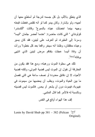 ‫ﺍﻟﺫﻱ ﻴﻨﻁﻕ ﺒﺎﻷﻟﻡ، ﺒل ﻜل ﺠﺴﻤﻪ ﻟﺩﺭﺠﺔ ﻟﻡ ﺃﺴﺘﻁﻊ ﻤﻌﻬﺎ ﺃﻥ‬
‫ﺃﺤﻴﻴﻪ، ﻭﻟﻭ ﺒﺈﺸﺎﺭﺓ. ﻭﻜﺎﻥ ﻴﺒﺩﻭ ﻜﻤﺎ ﻟﻭ ﺃﻨﻪ ﺘﻘﻠﺹ ﻓﻐﻁﺕ ﻗﺒﻌﺘﻪ‬
‫ﻭﺠﻬﻪ ﺒﻴﻨﻤﺎ ﺍﺨﻀﱠﺕ ﻋﻴﻨﺎﻩ ﺒﺎﻟﺩﻤﻭﻉ" ﻭﻗﺎﻟﺕ "ﺃﻟﻜﺴﻨﺩﺭﺍ‬
                                ‫ﻠ‬
‫ﻜﻭﻟﻭﻨﺘﺎﻱ " ﺍﻟﺘﻲ ﻜﺎﻨﺕ ﺤﺎﻀﺭﺓ: "ﻋﻨﺩﻤﺎ ُﺤﻀﺭ ﺠﺜﻤﺎﻥ "ﺃﻨﻴﺴﺎ"‬
                 ‫ﺃ‬
‫ﻭﺴﺭﻨﺎ ﺇﻟﻰ ﺍﻟﻤﻘﺒﺭﺓ، ﻟﻡ ﺃﺘﻌﺭﻑ ﻋﻠﻰ ﻟﻴﻨﻴﻥ، ﻓﻘﺩ ﻜﺎﻥ ﻴﺴﻴﺭ‬
‫ﻭﻋﻴﻨﺎﻩ ﻤﻐﻠﻘﺘﺎﻥ، ﻭﻅﻨﻨﺎ ﺃﻨﻪ ﺴﻴﺨﺭ ﻭﺍﻗ ‪‬ﺎ ﺒﻌﺩ ﻜل ﺨﻁﻭﺓ" ﻭﺭﺃﺕ‬
                   ‫ﻌ‬
‫ﺃﻥ ﻭﻓﺎﺓ ﺃﻨﻴﺴﺎ ﻋﺠﻠﺕ ﺒﺘﻔﺎﻗﻡ ﻤﺭﺽ ﻟﻴﻨﻴﻥ ﺍﻟﺫﻱ ﺍﻨﺘﻬﻰ‬
                                              ‫ﺒﻭﻓﺎﺘﻪ)٧٢(.‬
‫ﺘﻠﻙ ﻫﻲ ﺴﻁﻭﺓ ﺍﻟﻤﻭﺕ ﻭﺭﻫﺒﺘﻪ، ﻭﻤﻊ ﻫﺫﺍ ﻓﻘﺩ ﻴﻜﻭﻥ ﻤﻥ‬
‫ﺍﻟﻤﻔﺎﺭﻗﺔ ﺃﻥ ﻨﻘﻭل ﺇﻥ ﺍﻟﻤﻭﺕ ﻟﻴﺱ ﻗﻀﻴﺔ ﺍﻟﻤﻭﺘﻰ، ﻭﻟﻜﻨﻪ ﻗﻀﻴﺔ‬
‫ﺍﻷﺤﻴﺎﺀ !! ﺇﻥ ﺩﻗﺎﺌﻕ ﻤﻌﺩﻭﺩﺓ ﺃﻭ ﻨﺼﻑ ﺴﺎﻋﺔ ﻫﻲ ﺍﻟﺘﻲ ﺘﻔﺼل‬
‫ﻤﺎ ﺒﻴﻥ ﺍﻟﺤﻴﺎﺓ ﻭﺍﻟﻤﻭﺕ، ﻭﻴﻐﻠﺏ ﺃﻥ ﻴﻤﻀﻴﻬﺎ ﻤﻥ ﺴﻴﻤﻭﺕ ﻓﻲ‬
‫ﻏﻴﺒﻭﺒﺔ، ﻓﻴﻤﻭﺕ ﺩﻭﻥ ﺃﻥ ﻴﺸﻌﺭ ﺃﻭ ﻴﺤﺱ. ﻓﺎﻟﻤﻭﺕ ﻟﻴﺱ ﻗﻀﻴﺘﻪ‬
                       ‫ﻭﺒﺎﻟﻨﺴﺒﺔ ﻟﻪ ﻓﺎﻷﻤﺭ ﻜﻤﺎ ﻗﺎل ﺍﻟﻤﺘﻨﺒﻲ.‬

                    ‫ﺇﻟﻑ ﻫﺫﺍ ﺍﻟﻬﻭﺍﺀ ﺃﻭﻗﻊ ﻓﻰ ﺍﻟﻨﻔﺱ‬
                                             ‫ﹸ‬


‫)72( ‪Lenin by David Shub pp 381 – 382 (Pelican‬‬
                                         ‫.)‪Original‬‬
 