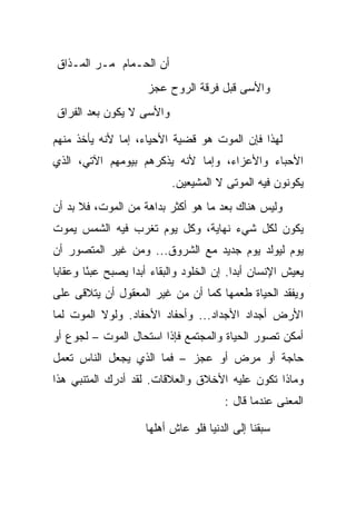 ‫ﺃﻥ ﺍﻟﺤـﻤﺎﻡ ﻤـﺭ ﺍﻟﻤـﺫﺍﻕ‬
                      ‫ﻭﺍﻷﺴﻰ ﻗﺒل ﻓﺭﻗﺔ ﺍﻟﺭﻭﺡ ﻋﺠﺯ‬
‫ﻭﺍﻷﺴﻰ ﻻ ﻴﻜﻭﻥ ﺒﻌﺩ ﺍﻟﻔﺭﺍﻕ‬

‫ﻟﻬﺫﺍ ﻓﺈﻥ ﺍﻟﻤﻭﺕ ﻫﻭ ﻗﻀﻴﺔ ﺍﻷﺤﻴﺎﺀ، ﺇﻤﺎ ﻷﻨﻪ ﻴﺄﺨﺫ ﻤﻨﻬﻡ‬
‫ﺍﻷﺤﺒﺎﺀ ﻭﺍﻷﻋﺯﺍﺀ، ﻭﺇﻤﺎ ﻷﻨﻪ ﻴﺫﻜﺭﻫﻡ ﺒﻴﻭﻤﻬﻡ ﺍﻵﺘﻲ، ﺍﻟﺫﻱ‬
                            ‫ﻴﻜﻭﻨﻭﻥ ﻓﻴﻪ ﺍﻟﻤﻭﺘﻰ ﻻ ﺍﻟﻤﺸﻴﻌﻴﻥ.‬
‫ﻭﻟﻴﺱ ﻫﻨﺎﻙ ﺒﻌﺩ ﻤﺎ ﻫﻭ ﺃﻜﺜﺭ ﺒﺩﺍﻫﺔ ﻤﻥ ﺍﻟﻤﻭﺕ، ﻓﻼ ﺒﺩ ﺃﻥ‬
‫ﻴﻜﻭﻥ ﻟﻜل ﺸﻲﺀ ﻨﻬﺎﻴﺔ، ﻭﻜل ﻴﻭﻡ ﺘﻐﺭﺏ ﻓﻴﻪ ﺍﻟﺸﻤﺱ ﻴﻤﻭﺕ‬
‫ﻴﻭﻡ ﻟﻴﻭﻟﺩ ﻴﻭﻡ ﺠﺩﻴﺩ ﻤﻊ ﺍﻟﺸﺭﻭﻕ... ﻭﻤﻥ ﻏﻴﺭ ﺍﻟﻤﺘﺼﻭﺭ ﺃﻥ‬
‫ﻴﻌﻴﺵ ﺍﻹﻨﺴﺎﻥ ﺃﺒ ‪‬ﺍ. ﺇﻥ ﺍﻟﺨﻠﻭﺩ ﻭﺍﻟﺒﻘﺎﺀ ﺃﺒ ‪‬ﺍ ﻴﺼﺒﺢ ﻋﺒ ًﺎ ﻭﻋﻘﺎ ‪‬ﺎ‬
 ‫ﺒ‬       ‫ﺌ‬          ‫ﺩ‬                        ‫ﺩ‬
‫ﻭﻴﻔﻘﺩ ﺍﻟﺤﻴﺎﺓ ﻁﻌﻤﻬﺎ ﻜﻤﺎ ﺃﻥ ﻤﻥ ﻏﻴﺭ ﺍﻟﻤﻌﻘﻭل ﺃﻥ ﻴﺘﻼﻗﻰ ﻋﻠﻰ‬
‫ﺍﻷﺭﺽ ﺃﺠﺩﺍﺩ ﺍﻷﺠﺩﺍﺩ... ﻭﺃﺤﻔﺎﺩ ﺍﻷﺤﻔﺎﺩ. ﻭﻟﻭﻻ ﺍﻟﻤﻭﺕ ﻟﻤﺎ‬
‫ﺃﻤﻜﻥ ﺘﺼﻭﺭ ﺍﻟﺤﻴﺎﺓ ﻭﺍﻟﻤﺠﺘﻤﻊ ﻓﺈﺫﺍ ﺍﺴﺘﺤﺎل ﺍﻟﻤﻭﺕ – ﻟﺠﻭﻉ ﺃﻭ‬
‫ﺤﺎﺠﺔ ﺃﻭ ﻤﺭﺽ ﺃﻭ ﻋﺠﺯ – ﻓﻤﺎ ﺍﻟﺫﻱ ﻴﺠﻌل ﺍﻟﻨﺎﺱ ﺘﻌﻤل‬
‫ﻭﻤﺎﺫﺍ ﺘﻜﻭﻥ ﻋﻠﻴﻪ ﺍﻷﺨﻼﻕ ﻭﺍﻟﻌﻼﻗﺎﺕ. ﻟﻘﺩ ﺃﺩﺭﻙ ﺍﻟﻤﺘﻨﺒﻲ ﻫﺫﺍ‬
                                         ‫ﺍﻟﻤﻌﻨﻰ ﻋﻨﺩﻤﺎ ﻗﺎل :‬

                      ‫‪‬ﺒﻘﻨﺎ ﺇﻟﻰ ﺍﻟﺩﻨﻴﺎ ﻓﻠﻭ ﻋﺎﺵ ﺃﻫﻠﻬﺎ‬
                                                   ‫ﺴ‬
 