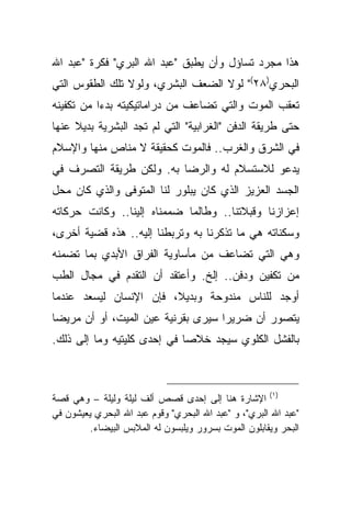 ‫ﻫﺫﺍ ﻤﺠﺭﺩ ﺘﺴﺎﺅل ﻭﺃﻥ ﻴﻁﺒﻕ "ﻋﺒﺩ ﺍﷲ ﺍﻟﺒﺭﻱ" ﻓﻜﺭﺓ "ﻋﺒﺩ ﺍﷲ‬
‫ﺍﻟﺒﺤﺭﻱ)٨٢(" ﻟﻭﻻ ﺍﻟﻀﻌﻑ ﺍﻟﺒﺸﺭﻱ، ﻭﻟﻭﻻ ﺘﻠﻙ ﺍﻟﻁﻘﻭﺱ ﺍﻟﺘﻲ‬
‫ﺘﻌﻘﺏ ﺍﻟﻤﻭﺕ ﻭﺍﻟﺘﻲ ﺘﻀﺎﻋﻑ ﻤﻥ ﺩﺭﺍﻤﺎﺘﻴﻜﻴﺘﻪ ﺒﺩ ‪‬ﺍ ﻤﻥ ﺘﻜﻔﻴﻨﻪ‬
           ‫ﺀ‬
‫ﺤﺘﻰ ﻁﺭﻴﻘﺔ ﺍﻟﺩﻓﻥ "ﺍﻟﻐﺭﺍﺒﻴﺔ" ﺍﻟﺘﻲ ﻟﻡ ﺘﺠﺩ ﺍﻟﺒﺸﺭﻴﺔ ﺒﺩﻴﻼ ﻋﻨﻬﺎ‬
     ‫ﹰ‬
‫ﻓﻲ ﺍﻟﺸﺭﻕ ﻭﺍﻟﻐﺭﺏ.. ﻓﺎﻟﻤﻭﺕ ﻜﺤﻘﻴﻘﺔ ﻻ ﻤﻨﺎﺹ ﻤﻨﻬﺎ ﻭﺍﻹﺴﻼﻡ‬
‫ﻴﺩﻋﻭ ﻟﻼﺴﺘﺴﻼﻡ ﻟﻪ ﻭﺍﻟﺭﻀﺎ ﺒﻪ. ﻭﻟﻜﻥ ﻁﺭﻴﻘﺔ ﺍﻟﺘﺼﺭﻑ ﻓﻲ‬
‫ﺍﻟﺠﺴﺩ ﺍﻟﻌﺯﻴﺯ ﺍﻟﺫﻱ ﻜﺎﻥ ﻴﺒﻠﻭﺭ ﻟﻨﺎ ﺍﻟﻤﺘﻭﻓﻰ ﻭﺍﻟﺫﻱ ﻜﺎﻥ ﻤﺤل‬
‫ﺇﻋﺯﺍﺯﻨﺎ ﻭﻗﺒﻼﺘﻨﺎ.. ﻭﻁﺎﻟﻤﺎ ﻀﻤﻤﻨﺎﻩ ﺇﻟﻴﻨﺎ.. ﻭﻜﺎﻨﺕ ﺤﺭﻜﺎﺘﻪ‬
‫ﻭﺴﻜﻨﺎﺘﻪ ﻫﻲ ﻤﺎ ﺘﺫﻜﺭﻨﺎ ﺒﻪ ﻭﺘﺭﺒﻁﻨﺎ ﺇﻟﻴﻪ.. ﻫﺫﻩ ﻗﻀﻴﺔ ﺃﺨﺭﻯ،‬
‫ﻭﻫﻲ ﺍﻟﺘﻲ ﺘﻀﺎﻋﻑ ﻤﻥ ﻤﺄﺴﺎﻭﻴﺔ ﺍﻟﻔﺭﺍﻕ ﺍﻷﺒﺩﻱ ﺒﻤﺎ ﺘﻀﻤﻨﻪ‬
‫ﻤﻥ ﺘﻜﻔﻴﻥ ﻭﺩﻓﻥ.. ﺇﻟﺦ. ﻭﺃﻋﺘﻘﺩ ﺃﻥ ﺍﻟﺘﻘﺩﻡ ﻓﻲ ﻤﺠﺎل ﺍﻟﻁﺏ‬
‫ﺃﻭﺠﺩ ﻟﻠﻨﺎﺱ ﻤﻨﺩﻭﺤﺔ ﻭﺒﺩﻴ ﹰ، ﻓﺈﻥ ﺍﻹﻨﺴﺎﻥ ﻟﻴﺴﻌﺩ ﻋﻨﺩﻤﺎ‬
                        ‫ﻼ‬
‫ﻴﺘﺼﻭﺭ ﺃﻥ ﻀﺭﻴ ‪‬ﺍ ﺴﻴﺭﻯ ﺒﻘﺭﻨﻴﺔ ﻋﻴﻥ ﺍﻟﻤﻴﺕ، ﺃﻭ ﺃﻥ ﻤﺭﻴ ‪‬ﺎ‬
 ‫ﻀ‬                                   ‫ﺭ‬
‫ﺒﺎﻟﻔﺸل ﺍﻟﻜﻠﻭﻱ ﺴﻴﺠﺩ ﺨﻼ ‪‬ﺎ ﻓﻲ ﺇﺤﺩﻯ ﻜﻠﻴﺘﻴﻪ ﻭﻤﺎ ﺇﻟﻰ ﺫﻟﻙ.‬
                             ‫ﺼ‬



‫)١( ﺍﻹﺸﺎﺭﺓ ﻫﻨﺎ ﺇﻟﻰ ﺇﺤﺩﻯ ﻗﺼﺹ ﺃﻟﻑ ﻟﻴﻠﺔ ﻭﻟﻴﻠﺔ – ﻭﻫﻲ ﻗﺼﺔ‬
‫"ﻋﺒﺩ ﺍﷲ ﺍﻟﺒﺭﻱ"، ﻭ "ﻋﺒﺩ ﺍﷲ ﺍﻟﺒﺤﺭﻱ" ﻭﻗﻭﻡ ﻋﺒﺩ ﺍﷲ ﺍﻟﺒﺤﺭﻱ ﻴﻌﻴﺸﻭﻥ ﻓﻲ‬
         ‫ﺍﻟﺒﺤﺭ ﻭﻴﻘﺎﺒﻠﻭﻥ ﺍﻟﻤﻭﺕ ﺒﺴﺭﻭﺭ ﻭﻴﻠﺒﺴﻭﻥ ﻟﻪ ﺍﻟﻤﻼﺒﺱ ﺍﻟﺒﻴﻀﺎﺀ.‬
 