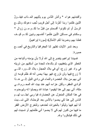 ‫‪‬ﺃﻓ ِ ‪‬ﺘﻬﻡ ﻫ ‪‬ﺍﺀ * ﻭَﻨﺫﺭ ﺍﻟ ﱠﺎﺱ ﻴﻭﻡ ﻴﺄ ِﻴﻬﻡ ﺍﻟ ‪‬ـ ﹶﺍﺏ ﻓﻴ ﹸـﻭل‬
‫ﻭَ ﹾﺌﺩ ﹸ ‪  ‬ﻭ ‪ ‬ﺃ ِ ِ ﻨ ‪ْ     ‬ﺘ ِ ‪ ‬ﹾﻌ ﺫ ‪ ‬ﹶ ‪‬ﻘ ُ‬
‫ﺍﻟ ِﻴﻥ ﻅﻠ ‪‬ﻭﺍ ﺭﺒ ﹶﺎ ﺃﺨﺭ ﹶﺎ ﺇ ﹶﻰ ﺃ ‪ ٍ ‬ﻗ ِﻴﺏ ﻨﺠﺏ ‪‬ﻋ ‪‬ﺘ ‪ ‬ﻨﺘ ِـﻊ‬
‫ﱠﺫ ‪ ‬ﹶ ﹶﻤ ‪ ‬ﻨ َ ﱢ ‪‬ﻨ ِﻟ َﺠل ﹶﺭ ٍ ﱡ ِ ‪ ‬ﺩ ‪‬ﻭ ﹶﻙ ﻭ ﹶ ﱠﺒ ِ‬
‫ﺍﻟﺭﺴل ﺃ ‪ ‬ﻟﻡ ﺘ ﹸﻭ ﹸﻭﺍ ﺃﻗﺴﻤ ﹸﻡ ‪‬ﻥ ﻗﺒل ‪‬ﺎ ﻟ ﹸـﻡ ‪‬ـﻥ ﺯ ‪‬ﺍل *‬
  ‫‪‬ﻭ ٍ‬    ‫‪َ َ  ‬ﻭ ﹶ ‪ ‬ﹶﻜ ﻨ َ ﹾ ‪ ‬ﺘ ﻤ ﹶ ‪ ُ ‬ﻤ ﹶﻜ ﻤ‬
‫ﻭﺴ ﹶﻨﺘﻡ ِﻲ ﻤ ‪‬ﺎﻜﻥ ﺍﻟ ِﻴﻥ ﻅﻠ ‪‬ﻭﺍ ﺃﻨﻔﺴﻬﻡ ‪‬ﺘ ‪‬ﻴ ‪ ‬ﻟ ﹸـﻡ ﻜﻴ‪‬ـﻑ‬
‫‪ ‬ﻜ ﹸ ‪ ‬ﻓ ‪‬ﺴ ِ ِ ﱠﺫ ‪ ‬ﹶ ﹶﻤ َ ﹾ ﹸ ‪   ‬ﻭ ﹶﺒ ‪‬ﻥ ﹶﻜ ‪ ‬ﹶ ﹶ‬
             ‫ﻓﻌﻠ ﹶﺎ ﺒﻬﻡ ﻭﻀﺭﺒ ﹶﺎ ﻟ ﹸﻡ ﺍﻷﻤ ﹶﺎل‪) ‬ﺴﻭﺭﺓ ﺇﺒﺭﺍﻫﻴﻡ(.‬
                              ‫ﹶ ‪ ‬ﹾﻨ ِ ِ ‪    ‬ﻨ ﹶﻜ ‪ ‬ﺜ َ‬
‫ﻭﺒﻌﺩ ﺘﺩﺒﺭ ﺍﻵﻴﺎﺕ ﺘﻅﻬﺭ ﻟﻨﺎ ﺍﻟﺠﻐﺭﺍﻓﻴﺎ ﻭﺍﻟﺘﺎﺭﻴﺦ ﻓﻲ ﺃﻨﺼـﻊ‬
                                                       ‫ﺼﻭﺭﺓ:‬
‫ﻓﺴﻴﺩﻨﺎ ﺇﺒﺭﺍﻫﻴﻡ ﻴﺘﻀﺭﻉ ﺇﻟﻰ ﺍﷲ ﺃﻭﻻ ﺒﺄﻥ ﻴﺅﻤﻨﻪ ﻭﺃﺘﺒﺎﻋﻪ ﻤﻥ‬
                     ‫ﹰ‬
‫ﺍﻟﺨﻁﺭ ﺍﻟﺫﻱ ﻴﺘﻌﻘﺒﻬﻡ، ﺜﻡ ﺒﺎﻟﺩﻋﺎﺀ ﻟﻨﺠﺩﺓ ﻤﻥ ﺃﺴﻜﻨﻬﻡ ﻤﻥ ﺫﺭﻴﺘﻪ‬
‫ﻓﻲ ﻭﺍﺩ ﻏﻴﺭ ﺯﺭﻉ، ﺃﻱ ﻓﻲ ﺒﻼﺩ ﺍﻟﺤﺠﺎﺯ، ﺒﻼﺩ ﺍﻟﻨـﻭﺭ، ﺍﻟﺘـﻲ‬
‫ﻻ ﺯﺭﻉ ﻓﻴﻬﺎ ﻭﻟﻥ ﺘﺯﺭﻉ، ﻓﻬﻭ ﺒﻬﺫﺍ ﻴﺤﺱ ﺃﻨﻪ ﻗﺩ ﻅﻠﻡ ﻗﻭﻤﻪ ﺇﻥ‬
‫ﺃﺘﻰ ﺒﻬﻡ ﻤﻥ ﺒﻼﺩ ﺍﻟﺨﻀﺭﺓ ﻭﺍﻟﻨﻤﺎﺀ ﻓﻲ ﻭﺍﺩﻱ ﺍﻟﻨﻴل ﺇﻟـﻰ ﻫـﺫﺍ‬
‫ﺍﻟﻭﺍﺩﻱ ﺍﻟﻤﻘﻔﺭ، ﻭﻟﻜﻥ ﻋﺯﺍﺀﻩ ﺃﻨﻬﻡ ﻋﻨﺩ ﺒﻴﺕ ﺍﷲ ﺍﻟﻤﺤـﺭﻡ ﻓـﻲ‬
‫ﻤﻜﺔ، ﺃﺘﻰ ﺒﻬﻡ ﺇﻟﻰ ﻫﻨﺎ ﻟﻴﻘﻴﻤﻭﺍ ﻋﺒﺎﺩﺓ ﺍﷲ ﻭﻴﺼﻠﻭﺍ ﻟﻪ ﻭﻟﻴﻭﺤﺩﻭﻩ،‬
‫ﻓﻲ ﻫﺫﺍ ﺍﻟﻤﻜﺎﻥ ﺍﻟﻤﻨﻌﺯل ﻋﻥ ﺍﻟﺤﻀﺎﺭﺓ، ﻓﻴﺎ ﺭﺒﻲ ﺍﺠﻠـﺏ ﻟﻬـﻡ‬
‫ﺍﻟﻨﺎﺱ ﺇﻟﻰ ﻫﻨﺎ ﻜﻲ ﻴﺤﺴﻭﺍ ﺒﺎﻷﻨﺱ ﺒﻌﺩ ﺍﻟﻭﺤﺸﺔ، ﺍﻟﺘﻲ ﺘﺴـﺒﺒﺕ‬
‫ﺃﻨﺎ ﻟﻬﻡ ﻓﻴﻬﺎ ﻭﻟﻴﺄﺘﻭﺍ ﺒﺎﻟﺨﻴﺭﺍﺕ ﻟﻌﻨﺩﻫﻡ، ﻭﻟﺘﺨﺭﺝ ﺍﻷﺭﺽ ﺍﻟﻘﻔﺭ‬
‫ﻤﺎ ﻓﻴﻬﺎ ﻤﻥ ﻜﻨﻭﺯ ﻟﻬﻡ ﻜﻲ ﻻ ﻴﺤﺴﻭﺍ ﺃﻨﻲ ﻅﻠﻤﺘﻬﻡ ﺃﻭ ﺘﺴﺒﺒﺕ ﻟﻬﻡ‬
                                    ‫ﻓﻲ ﺫﻟﻙ ﻓﻴﺸﻜﺭﻭﺍ ﻭﷲ.‬

‫- ١٠١ -‬
 