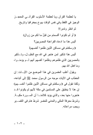 ‫ﻴﺎ ﻟﻌﻅﻤﺔ ﺍﻟﻘﺭﺁﻥ ﻭﻴﺎ ﻟﻌﻅﻤﺔ ﺍﻷﺴﻠﻭﺏ ﺍﻟﻘﺭﺁﻨـﻲ ﺍﻟﻤﻌﺠـﺯ‬
    ‫ﺍﻟﻭﺠﻴﺯ ﻓﻲ ﺍﻟﻠﻔﻅ ﻭﻓﻲ ﻨﻔﺱ ﺍﻟﻭﻗﺕ ﻴﺒﻭﺡ ﺒﺠﻐﺭﺍﻓﻴﺎ ﻭﺘﺎﺭﻴﺦ.‬
                                         ‫ﺜﻡ ﺍﻨﻅﺭ ﻭﺘﺩﺒﺭ!!‬
        ‫‪ ‬ﺃ ‪ ‬ﻟﻡ ﺘ ﹸﻭ ﹸﻭﺍ ﺃﻗﺴﻤ ﹸﻡ ‪‬ﻥ ﻗﺒل ‪‬ﺎ ﻟ ﹸﻡ ‪‬ﻥ ﺯ ‪‬ﺍل‪‬‬
         ‫َﻭ ﹶ ‪ ‬ﹶﻜ ﻨ َ ﹾ ‪ ‬ﺘ ﻤ ﹶ ‪ ُ ‬ﻤ ﹶﻜ ﻤ ‪‬ﻭ ٍ‬
                   ‫ﺃﻟﻴﺱ ﻫﺫﺍ ﻤﺎ ﺍﺩﻋﺎﻩ ﺍﻟﻔﺭﺍﻋﻨﺔ ﺍﻟﻤﺼﺭﻴﻴﻥ؟‬
               ‫‪ ‬ﻜ ﹸ ‪ ‬ﻓ ‪‬ﺴ ِ ِ ﱠﺫ ‪ ‬ﹶ ﹶﻤ َ ﹾ ﹸ ‪‬ﻬ ْ‬
               ‫‪ ‬ﻭﺴ ﹶﻨﺘﻡ ِﻲ ﻤ ‪‬ﺎﻜﻥ ﺍﻟ ِﻴﻥ ﻅﻠ ‪‬ﻭﺍ ﺃﻨﻔﺴ ‪‬ﻡ‪‬‬

‫ﺃﻟﻴﺱ ﻫﺫﺍ ﺘﺫﻜﻴﺭ ﻟﻤﻥ ﻫﺎﺠﺭ ﻓﻲ ﺍﷲ ﻤﻊ ﺍﻟﺨﻠﻴـل، ﻭﺘـﺫﻜﻴﺭ‬
‫ﺒﺎﻟﻤﺼﺭﻴﻴﻥ ﺍﻟﺫﻱ ﻅﻠﻤﻭﻫﻡ ﻭﻅﻠﻤﻭﺍ ﺃﻨﻔﺴﻬﻡ ﺃﻨﻬﻡ ﻟـﻡ ﻴﺅﻤﻨـﻭﺍ،‬
                                            ‫ﻭﻤﺎ ﻓﻌل ﺍﷲ ﺒﻬﻡ.‬
‫ﻭﻴﻘﻭل ﺃﻏﻠﺏ ﺍﻟﻤﻔﺴﺭﻴﻥ ﻓﻲ ﻫﺫﺍ ﺍﻟﻤﻭﻀﻊ ﻤﻥ ﺍﻵﻴـﺎﺕ: ﺇﻥ‬
‫ﺇﻟﻰ ﺃﺘﺒﺎﻋﻪ،‬   ‫ﺍﻟﺨﻁﺎﺏ ﻓﻲ ﺍﻵﻴﺎﺕ ﻤﻭﺠﻪ ﻤﻥ ﺍﻟﺭﺴﻭل ﻤﺤﻤﺩ ‪‬‬
‫ﻭﻟﻜﻨﺎ ﻨﻘﻭل ﻓﻲ ‪ ‬ﻭﺴ ﹶﻨﺘﻡ ِﻲ ﻤ ‪‬ﺎﻜﻥ ﺍﻟ ِﻴﻥ ﻅﻠ ‪‬ﻭﺍ ﺃﻨﻔ ‪‬ـ ‪‬ﻡ‪‬‬
  ‫‪ ‬ﻜ ﹸ ‪ ‬ﻓ ‪‬ﺴ ِ ِ ﱠﺫ ‪ ‬ﹶ ﹶﻤ َ ﹾ ﹸﺴ ﻬ‬
‫ﺇﻥ ﻫﺫﺍ ﻻ ﻴﻨﻁﺒﻕ ﻋﻠﻰ ﺍﻟﻤﺴﻠﻤﻴﻥ ﻓﻲ ﻤﻜﺔ ﻷﻨﻬﻡ ﻟﻡ ﻴﻜﻭﻨﻭﺍ ﻗـﺩ‬
‫ﻫﺎﺠﺭﻭﺍ ﻤﻨﻬﺎ ﺒﻌﺩ، ﻭﺍﻟﺫﻱ ﻴﺅﻴﺩ ﻜﻼﻤﻨـﺎ ﺃﻥ ﺍﻟﺴـﻭﺭﺓ ﻤﻜﻴـﺔ.‬
‫ﻭﺸﺭﻁ ﻤﻌﺭﻓﺔ ﺍﻟﻤﻜﻲ ﻭﺍﻟﻤﺩﻨﻲ ﻟﻠﻤﻔﺴﺭ ﺸﺭﻁ ﻫﺎﻡ ﻓﻲ ﺍﻟﺘﻔﺴـﻴﺭ‬
                                             ‫ﻭﻴﺠﺏ ﻤﺭﺍﻋﺎﺘﻪ.‬



‫- ٢٠١ -‬
 