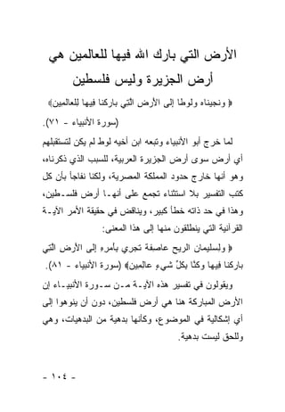 ‫ﺍﻷﺭﺽ ﺍﻟﺘﻲ ﺒﺎﺭﻙ ﺍﷲ ﻓﻴﻬﺎ ﻟﻠﻌﺎﻟﻤﻴﻥ ﻫﻲ‬
        ‫ﺃﺭﺽ ﺍﻟﺠﺯﻴﺭﺓ ﻭﻟﻴﺱ ﻓﻠﺴﻁﻴﻥ‬
 ‫‪ ‬ﻭﻨﺠﻴ ﹶﺎﻩ ﻭﹸﻭ ﹰﺎ ﺇ ﹶﻰ ﺍﻷﺭ ِ ﺍﻟ ِﻲ ‪‬ﺎﺭﻜ ﹶﺎ ِﻴ ‪‬ﺎ ﻟﻠ ‪‬ﺎﻟ ِﻴﻥ‪‬‬
  ‫‪ ‬ﹶ ‪ ‬ﻨ ‪ ‬ﻟ ﻁ ِﻟ َ ‪‬ﺽ ﱠﺘ ﺒ ‪ ‬ﹾﻨ ﻓ ﻬ ِ ﹾﻌ ﹶﻤ ‪‬‬
‫)ﺴﻭﺭﺓ ﺍﻷﻨﺒﻴﺎﺀ - ١٧(.‬
‫ﻟﻤﺎ ﺨﺭﺝ ﺃﺒﻭ ﺍﻷﻨﺒﻴﺎﺀ ﻭﺘﺒﻌﻪ ﺍﺒﻥ ﺃﺨﻴﻪ ﻟﻭﻁ ﻟﻡ ﻴﻜﻥ ﻟﺘﺴﺘﻘﺒﻠﻬﻡ‬
‫ﺃﻱ ﺃﺭﺽ ﺴﻭﻯ ﺃﺭﺽ ﺍﻟﺠﺯﻴﺭﺓ ﺍﻟﻌﺭﺒﻴﺔ، ﻟﻠﺴﺒﺏ ﺍﻟﺫﻱ ﺫﻜﺭﻨﺎﻩ،‬
‫ﻭﻫﻭ ﺃﻨﻬﺎ ﺨﺎﺭﺝ ﺤﺩﻭﺩ ﺍﻟﻤﻤﻠﻜﺔ ﺍﻟﻤﺼﺭﻴﺔ، ﻭﻟﻜﻨﺎ ﻨﻔﺎﺠﺄ ﺒﺄﻥ ﻜل‬
‫ﻜﺘﺏ ﺍﻟﺘﻔﺴﻴﺭ ﺒﻼ ﺍﺴﺘﺜﻨﺎﺀ ﺘﺠﻤﻊ ﻋﻠﻰ ﺃﻨﻬـﺎ ﺃﺭﺽ ﻓﻠﺴـﻁﻴﻥ،‬
‫ﻭﻫﺫﺍ ﻓﻲ ﺤﺩ ﺫﺍﺘﻪ ﺨﻁﺄ ﻜﺒﻴﺭ، ﻭﻴﻨﺎﻗﺽ ﻓﻲ ﺤﻘﻴﻘﺔ ﺍﻷﻤﺭ ﺍﻵﻴـﺔ‬
                  ‫ﺍﻟﻘﺭﺁﻨﻴﺔ ﺍﻟﺘﻲ ﻴﻨﻁﻠﻘﻭﻥ ﻤﻨﻬﺎ ﺇﻟﻰ ﻫﺫﺍ ﺍﻟﻤﻌﻨﻰ:‬
‫‪ ‬ﻭﻟﺴﻠﻴ ‪‬ﺎﻥ ﺍﻟ ‪‬ﻴﺢ ‪‬ﺎ ِﻔ ﹰ ﺘﺠ ِﻱ ِﺄﻤ ِ ِ ﺇ ﹶﻰ ﺍﻷﺭ ِ ﺍﻟ ِﻲ‬
 ‫‪  ِ ‬ﹶ ‪‬ﻤ ‪ ‬ﺭ ‪ ‬ﻋ ﺼ ﹶﺔ ﹶ ‪‬ﺭ ﺒ َ ‪‬ﺭﻩ ِﻟ َ ‪‬ﺽ ﱠﺘ‬
‫‪‬ﺎﺭﻜ ﹶﺎ ِﻴ ‪‬ﺎ ﻭﻜ ﱠﺎ ﺒﻜ ﱢ ﺸﻲ ٍ ‪‬ﺎﻟ ِﻴﻥ‪) ‬ﺴﻭﺭﺓ ﺍﻷﻨﺒﻴﺎﺀ - ١٨(.‬
                      ‫ﺒ ‪ ‬ﹾﻨ ﻓ ﻬ ‪ ‬ﹸﻨ ِ ﹸل ﹶ ‪‬ﺀ ﻋ ِﻤ ‪‬‬
‫ﻭﻴﻘﻭﻟﻭﻥ ﻓﻲ ﺘﻔﺴﻴﺭ ﻫﺫﻩ ﺍﻵﻴـﺔ ﻤـﻥ ﺴـﻭﺭﺓ ﺍﻷﻨﺒﻴـﺎﺀ ﺇﻥ‬
‫ﺍﻷﺭﺽ ﺍﻟﻤﺒﺎﺭﻜﺔ ﻫﻨﺎ ﻫﻲ ﺃﺭﺽ ﻓﻠﺴﻁﻴﻥ، ﺩﻭﻥ ﺃﻥ ﻴﻨﻭﻫﻭﺍ ﺇﻟﻰ‬
‫ﺃﻱ ﺇﺸﻜﺎﻟﻴﺔ ﻓﻲ ﺍﻟﻤﻭﻀﻭﻉ، ﻭﻜﺄﻨﻬﺎ ﺒﺩﻫﻴﺔ ﻤﻥ ﺍﻟﺒﺩﻫﻴﺎﺕ، ﻭﻫﻲ‬
                                           ‫ﻭﻟﻠﺤﻕ ﻟﻴﺴﺕ ﺒﺩﻫﻴﺔ.‬


‫- ٤٠١ -‬
 