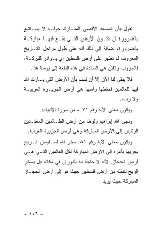 ‫ﻨﻘﻭل ﺒﺄﻥ ﺍﻟﻤﺴﺠﺩ ﺍﻷﻗﺼﻰ ﺍﻟﻤﺒـﺎﺭﻙ ﺤﻭﻟـﻪ ﻻ ﻴﺴـﺘﺘﺒﻊ‬
‫ﺒﺎﻟﻀﺭﻭﺭﺓ ﺃﻥ ﺘﻜـﻭﻥ ﺍﻷﺭﺽ ﺍﻟﺘـﻲ ﻴﻘـﻊ ﻓﻴﻬـﺎ ﻤﺒﺎﺭﻜـﺔ‬
‫ﺒﺎﻟﻀﺭﻭﺭﺓ، ﺇﻀﺎﻓﺔ ﺇﻟﻰ ﺫﻟﻙ ﺃﻨﻪ ﻋﻠﻰ ﻁﻭل ﻤﺭﺍﺤل ﺍﻟﺘـﺎﺭﻴﺦ‬
‫ﺍﻟﻤﻌﺭﻭﻑ ﻟﻡ ﺘﻅﻬﺭ ﻋﻠﻰ ﺃﺭﺽ ﻓﻠﺴﻁﻴﻥ ﺃﻱ ﺒـﻭﺍﺩﺭ ﻟﻠﺒﺭﻜـﺔ،‬
   ‫ﻓﺎﻟﺤﺭﻭﺏ ﻭﺍﻟﻔﺘﻥ ﻫﻲ ﺍﻟﺴﺎﺌﺩﺓ ﻓﻲ ﻫﺫﻩ ﺍﻟﺒﻘﻌﺔ ﺇﻟﻰ ﻴﻭﻤﻨﺎ ﻫﺫﺍ.‬
‫ﻓﻼ ﻴﺒﻘﻰ ﻟﻨﺎ ﺍﻵﻥ ﺇﻻ ﺃﻥ ﻨﺴﻠﻡ ﺒﺄﻥ ﺍﻷﺭﺽ ﺍﻟﺘﻲ ﺒـﺎﺭﻙ ﺍﷲ‬
‫ﻓﻴﻬﺎ ﻟﻠﻌﺎﻟﻤﻴﻥ ﻓﺤﻔﻅﻬﺎ ﻭﺃﻤﻨﻬﺎ ﻫﻲ ﺃﺭﺽ ﺍﻟﺠﺯﻴـﺭﺓ ﺍﻟﻌﺭﺒﻴـﺔ‬
                                               ‫ﻭﻻ ﺭﻴﺏ.‬
        ‫ﻭﻴﻜﻭﻥ ﻤﻌﻨﻰ ﺍﻵﻴﺔ ﺭﻗﻡ ١٧ - ﻤﻥ ﺴﻭﺭﺓ ﺍﻷﻨﺒﻴﺎﺀ:‬
‫ﻭﻨﺠﻰ ﺍﷲ ﺇﺒﺭﺍﻫﻴﻡ ﻭﻟﻭ ﹰﺎ ﻤﻥ ﺃﺭﺽ ﺍﻟﻅـﺎﻟﻤﻴﻥ ﺍﻟﻤﻌﺘـﺩﻴﻥ‬
                            ‫ﻁ‬
 ‫ﺍﻟﻭﺜﻨﻴﻴﻥ ﺇﻟﻰ ﺍﻷﺭﺽ ﺍﻟﻤﺒﺎﺭﻜﺔ ﻭﻫﻲ ﺃﺭﺽ ﺍﻟﺠﺯﻴﺭﺓ ﺍﻟﻌﺭﺒﻴﺔ.‬
‫ﻭﻴﻜﻭﻥ ﻤﻌﻨﻰ ﺍﻵﻴﺔ ﺭﻗﻡ ١٨: ﺴﺨﺭ ﺍﷲ ﻟﺴـﻠﻴﻤﺎﻥ ﺍﻟـﺭﻴﺢ‬
‫ﻴﺠﺭﻴﻬﺎ ﺒﺄﻤﺭﻩ ﺇﻟﻰ ﺍﻷﺭﺽ ﺍﻟﻤﺒﺎﺭﻜﺔ ﻟﻜل ﺍﻟﻌﺎﻟﻤﻴﻥ ﺍﻟﺘـﻲ ﻫـﻲ‬
‫ﺃﺭﺽ ﺍﻟﺤﺠﺎﺯ. ﻷﻨﻪ ﻻ ﺤﺎﺠﺔ ﺒﻪ ﻟﻠﺩﻭﺭﺍﻥ ﻓﻲ ﻤﻜﺎﻨﻪ ﺒل ﻴﺴﺨﺭ‬
‫ﺍﻟﺭﻴﺢ ﻟﺘﻨﻘﻠﻪ ﻤﻥ ﺃﺭﺽ ﻓﻠﺴﻁﻴﻥ ﺤﻴﺙ ﻫﻭ ﺇﻟﻰ ﺃﺭﺽ ﺍﻟﺤﺠـﺎﺯ‬
                                      ‫ﺍﻟﻤﺒﺎﺭﻜﺔ ﺤﻴﺙ ﻴﺭﻴﺩ.‬




‫- ٦٠١ -‬
 