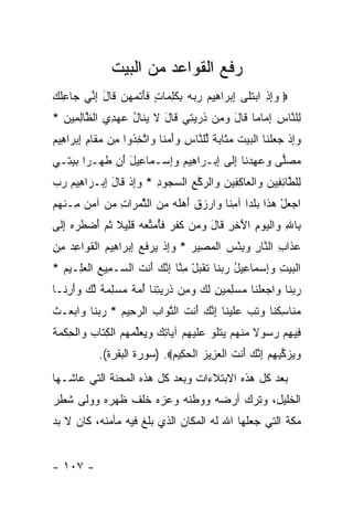 ‫ﺭﻓﻊ ﺍﻟﻘﻭﺍﻋﺩ ﻤﻥ ﺍﻟﺒﻴﺕ‬
‫‪ ‬ﻭﺇﺫ ﺍﺒﺘ ﹶﻰ ﺇﺒ ‪‬ﺍ ِﻴﻡ ﺭ ‪‬ﻪ ﺒﻜﻠ ‪‬ﺎﺕ ﻓﺄﺘﻤﻬﻥ ﹶﺎل ﺇ ﱢﻲ ‪‬ﺎﻋﻠﻙ‬
‫‪  ِ ِ‬ﹶﻠ ِ ‪‬ﺭ ﻫ ‪ ‬ﺒ ‪ ِ ‬ﹶ ِﻤ ٍ ﹶ َ ﹶ ‪   ‬ﻗ َ ِﻨ ﺠ ِﹸ ‪‬‬
‫ِﻠ ﱠﺎﺱ ﺇ ‪‬ﺎ ‪‬ﺎ ﹶﺎل ﻭ ِﻥ ﺫﺭﻴ ِﻲ ﹶﺎل ﻻ ﻴ ﹶﺎل ﻋﻬ ِﻱ ﺍﻟ ﱠﺎﻟ ِﻴﻥ *‬
  ‫ﻟ ﻨ ِ ِﻤ ﻤ ﻗ َ ‪‬ﻤ ﹸ ‪ ‬ﺘ ﻗ َ ﹶ ‪‬ﻨ ُ ‪ ‬ﺩ ﻅ ِﻤ ‪‬‬
‫ﻭﺇﺫ ﺠﻌﻠ ﹶﺎ ﺍﻟﺒﻴﺕ ﻤ ﹶﺎﺒﺔ ﻟﻠ ﱠﺎﺱ ﻭﺃﻤ ﹰﺎ ‪‬ﺍﺘﺨ ﹸﻭﺍ ِﻥ ﻤ ﹶﺎﻡ ﺇﺒ ‪‬ﺍ ِﻴﻡ‬
‫‪ ِ‬ﹾ ‪  ‬ﹾﻨ ﹾ ‪  ‬ﹶ ‪‬ﺜ ‪ ‬ﹰ ﱢ ﻨ ِ ‪ َ‬ﻨ ﻭ ﱠ ِﺫ ﻤ ‪‬ﻘ ِ ِ ‪‬ﺭ ﻫ ‪‬‬
‫ﻤﺼ‪‬ﻰ ﻭﻋﻬﺩ ﹶﺎ ﺇ ﹶﻰ ﺇﺒ‪‬ـ ‪‬ﺍ ِﻴﻡ ﻭﺇﺴ‪‬ـ ‪‬ﺎ ِﻴل َﻥ ﻁ ‪‬ـ ‪‬ﺍ ﺒﻴ ِـﻲ‬
‫‪ ‬ﻠ ‪ ِ  ‬ﻨ ِﻟ ِ ﺭ ﻫ ‪ ِ ‬ﻤ ﻋ َ ﺃ ﹶﻬ ﺭ ‪ ‬ﺘ ‪‬‬
‫ِﻠ ﱠﺎﺌ ِﻴﻥ ‪‬ﺍﻟ ‪‬ﺎﻜ ِﻴﻥ ‪‬ﺍﻟﺭﻜﻊ ﺍﻟﺴ ‪‬ﻭﺩ * ﻭﺇﺫ ﹶﺎل ﺇﺒ‪‬ـ ‪‬ﺍ ِﻴﻡ ﺭﺏ‬
‫ﻟ ﻁ ِ ﻔ ‪ ‬ﻭ ﹾﻌ ِ ﻔ ‪ ‬ﻭ ‪ ‬ﱠ ِ ‪‬ﺠ ِ ‪ ِ ‬ﹾ ﻗ َ ِ ﺭ ﻫ ‪  ‬‬
‫ﺍﺠﻌل ﻫ ﹶﺍ ﺒﻠ ‪‬ﺍ ﺁﻤ ﹰﺎ ‪‬ﺍﺭﺯﻕ ﺃﻫﻠﻪ ﻤﻥ ﺍﻟﺜﻤ ‪‬ﺍﺕ ﻤﻥ ﺁﻤﻥ ِـﻨﻬﻡ‬
‫‪  ْ  ‬ﺫ ‪ ‬ﹶ ﺩ ِﻨ ﻭ ‪  ‬ﹾ َ ‪ ‬ﹶ ‪  ِ ‬ﱠ ‪ ‬ﺭ ِ ‪    ‬ﻤ ﹾ ‪ ‬‬
‫ِﺎﷲ ‪‬ﺍﻟﻴﻭﻡ ﺍﻵ ِ ِ ﹶﺎل ﻭ ‪‬ﻥ ﻜﻔ ‪ ‬ﻓﺄﻤ ﱢﻌﻪ ﻗ ِﻴﻼ ﺜ ‪ ‬ﺃﻀﻁﺭﻩ ﺇ ﹶﻰ‬
 ‫ﺒ ِ ﻭ ﹾ ‪َ ِ  ‬ﺨﺭ ﻗ َ ‪‬ﻤ ﹶ ﹶﺭ ﹶُ ‪‬ﺘ ‪  ‬ﹶﻠ ﹰ ﹸﻡ َ ‪ ‬ﹶ ‪ِ  ‬ﻟ‬
‫ﻋ ﹶﺍﺏ ﺍﻟ ﱠﺎﺭ ﻭﺒﺌﺱ ﺍﻟﻤ ِﻴﺭ * ﻭﺇﺫ ﻴﺭﻓﻊ ﺇﺒ ‪‬ﺍ ِﻴﻡ ﺍﻟﻘ ‪‬ﺍﻋﺩ ﻤﻥ‬
‫‪‬ﺫ ِ ﻨ ِ ‪  ْ ِ ‬ﹾ ‪‬ﺼ ‪ ِ ‬ﹾ ‪  ‬ﹶ ‪ ِ ‬ﺭ ﻫ ‪ ‬ﹾ ﹶﻭ ِ ‪ ِ ‬‬
‫ﺍﻟﺒﻴﺕ ﻭﺇﺴ ‪‬ﺎﻋﻴل ﺭﺒ ﹶﺎ ﺘﻘﺒل ﻤ ﱠﺎ ﺇﻨﻙ َﻨﺕ ﺍﻟ ‪‬ـ ِﻴﻊ ﺍﻟﻌ ِـﻴﻡ *‬
  ‫ﹾ ‪ ِ ِ  ‬ﻤ ِ ُ ‪ ‬ﻨ ﹶ ﹶ ‪ِ ْ ‬ﻨ ِ ﱠ ‪ ‬ﺃ ﹶ ﺴ ﻤ ‪ ‬ﹾ ‪‬ﻠ ‪‬‬
‫ﺭﺒ ﹶﺎ ‪‬ﺍﺠﻌﻠ ﹶﺎ ﻤﺴﻠﻤﻴﻥ ﻟ ‪ ‬ﻭ ِﻥ ﺫﺭﻴﺘ ﹶﺎ ﺃﻤﺔ ﻤﺴﻠﻤﺔ ﻟﻙ ‪‬ﺃ ِ ﹶـﺎ‬
  ‫‪ ‬ﻨ ﻭ ‪  ‬ﹾﻨ ‪ ِ   ِ  ‬ﹶﻙ ‪‬ﻤ ﹸ ‪ِ  ‬ﻨ ُ ‪ ‬ﹰ ‪  ِ  ‬ﹰ ﱠ ‪ ‬ﻭَﺭﻨ‬
‫ﻤ ﹶﺎﺴﻜ ﹶﺎ ﻭﺘﺏ ﻋﻠﻴ ﹶﺎ ﺇﻨﻙ َﻨﺕ ﺍﻟﺘ ‪‬ﺍﺏ ﺍﻟﺭ ِﻴﻡ * ﺭﺒ ﹶﺎ ‪‬ﺍﺒ ‪‬ـﺙ‬
‫‪‬ﻨ ِ ﹶﻨ ‪ ‬ﹸ ‪  ‬ﹶ ‪‬ﻨ ِ ﱠ ‪ ‬ﺃ ﹶ ﱠﻭ ‪ ‬ﺤ ‪  ‬ﻨ ﻭ ‪‬ﻌ ﹾ‬
‫ِﻴﻬﻡ ﺭ ‪‬ﻭﻻ ﻤﻨﻬﻡ ﻴﺘﹸﻭ ﻋﻠﻴﻬﻡ ﺁ ‪‬ﺎﺘﻙ ﻭﻴﻌﱢﻤﻬﻡ ﺍﻟﻜ ﹶﺎﺏ ‪‬ﺍﻟ ِﻜ ‪‬ﺔ‬
‫ﻓ ِ ‪ ‬ﺴ ﹰ ‪ ‬ﹾ ‪   ‬ﹾﻠ ‪ ‬ﹶ ‪  ِ ‬ﻴ ِ ‪   ‬ﻠ ‪   ‬ﹾ ِﺘ ‪ ‬ﻭ ﹾﺤ ﹾﻤ ﹶ‬
            ‫ﻭﻴﺯ ﱢﻴﻬﻡ ﺇﻨﻙ َﻨﺕ ﺍﻟﻌ ِﻴﺯ ﺍﻟﺤ ِﻴﻡ‪) .‬ﺴﻭﺭﺓ ﺍﻟﺒﻘﺭﺓ(.‬
                             ‫‪  ‬ﻜ ِ ‪ ِ ‬ﱠ ‪ ‬ﺃ ﹶ ﹾ ‪‬ﺯ ‪ ‬ﻜ ‪‬‬
‫ﺒﻌﺩ ﻜل ﻫﺫﻩ ﺍﻻﺒﺘﻼﺀﺍﺕ ﻭﺒﻌﺩ ﻜل ﻫﺫﻩ ﺍﻟﻤﺤﻨﺔ ﺍﻟﺘﻲ ﻋﺎﺸـﻬﺎ‬
‫ﺍﻟﺨﻠﻴل، ﻭﺘﺭﻙ ﺃﺭﻀﻪ ﻭﻭﻁﻨﻪ ﻭﻋﺯﻩ ﺨﻠﻑ ﻅﻬﺭﻩ ﻭﻭﻟﻰ ﺸﻁﺭ‬
‫ﻤﻜﺔ ﺍﻟﺘﻲ ﺠﻌﻠﻬﺎ ﺍﷲ ﻟﻪ ﺍﻟﻤﻜﺎﻥ ﺍﻟﺫﻱ ﺒﻠﻎ ﻓﻴﻪ ﻤﺄﻤﻨﻪ، ﻜﺎﻥ ﻻ ﺒﺩ‬


‫- ٧٠١ -‬
 